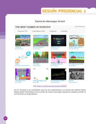 Galería de videoJuegos Scratch
Link: https://scratch.mit.edu/studios/26995/
Se les recuerda a los estudiantes que las tres evaluaciones y la misión del módulo básico
deben quedar finalizadas en esta sesión de manera que logren aprobar el módulo y recibir la
certificación correspondiente.
Sesion PRESENCIAL 5
96
 