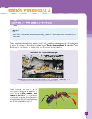 97
Actividad 24: Una colonia de hormigas
Objetivo:
Explorar los bloques de sensores por color y las estructuras de control condicional más
complejas.
Con el propósito de realizar un trabajo significativo para los estudiantes, antes de desarrollar
la sesión de trabajo, el docente proyecta el video “Dentro de una colonia de hormigas” que
da cuenta de cómo éstas se mueven por los túneles de un hormiguero.
Dentro de una colonia de hormigas
Link: https://www.youtube.com/watch?v=7wQv13ezBQY (Duración 2:43).
Posteriormente, se solicita a los
estudiantes observar y analizar el
video de la sesión especial, “Una
galería de Hormigas”. En él se simula
el recorrido o camino de las hormigas
alinteriordeunhormiguero,haciendo
uso de sus antenas (sensores).
Sesion PRESENCIAL 5
 