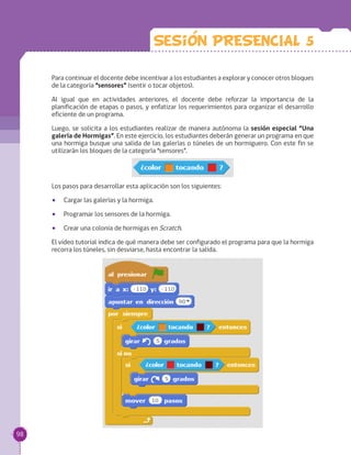 Para continuar el docente debe incentivar a los estudiantes a explorar y conocer otros bloques
de la categoría “sensores” (sentir o tocar objetos).
Al igual que en actividades anteriores, el docente debe reforzar la importancia de la
planificación de etapas o pasos, y enfatizar los requerimientos para organizar el desarrollo
eficiente de un programa.
Luego, se solicita a los estudiantes realizar de manera autónoma la sesión especial “Una
galería de Hormigas”. En este ejercicio, los estudiantes deberán generar un programa en que
una hormiga busque una salida de las galerías o túneles de un hormiguero. Con este fin se
utilizarán los bloques de la categoría “sensores”.
Los pasos para desarrollar esta aplicación son los siguientes:
•• Cargar las galerías y la hormiga.
•• Programar los sensores de la hormiga.
•• Crear una colonia de hormigas en Scratch.
El video tutorial indica de qué manera debe ser configurado el programa para que la hormiga
recorra los túneles, sin desviarse, hasta encontrar la salida.
Sesion PRESENCIAL 5
98
 