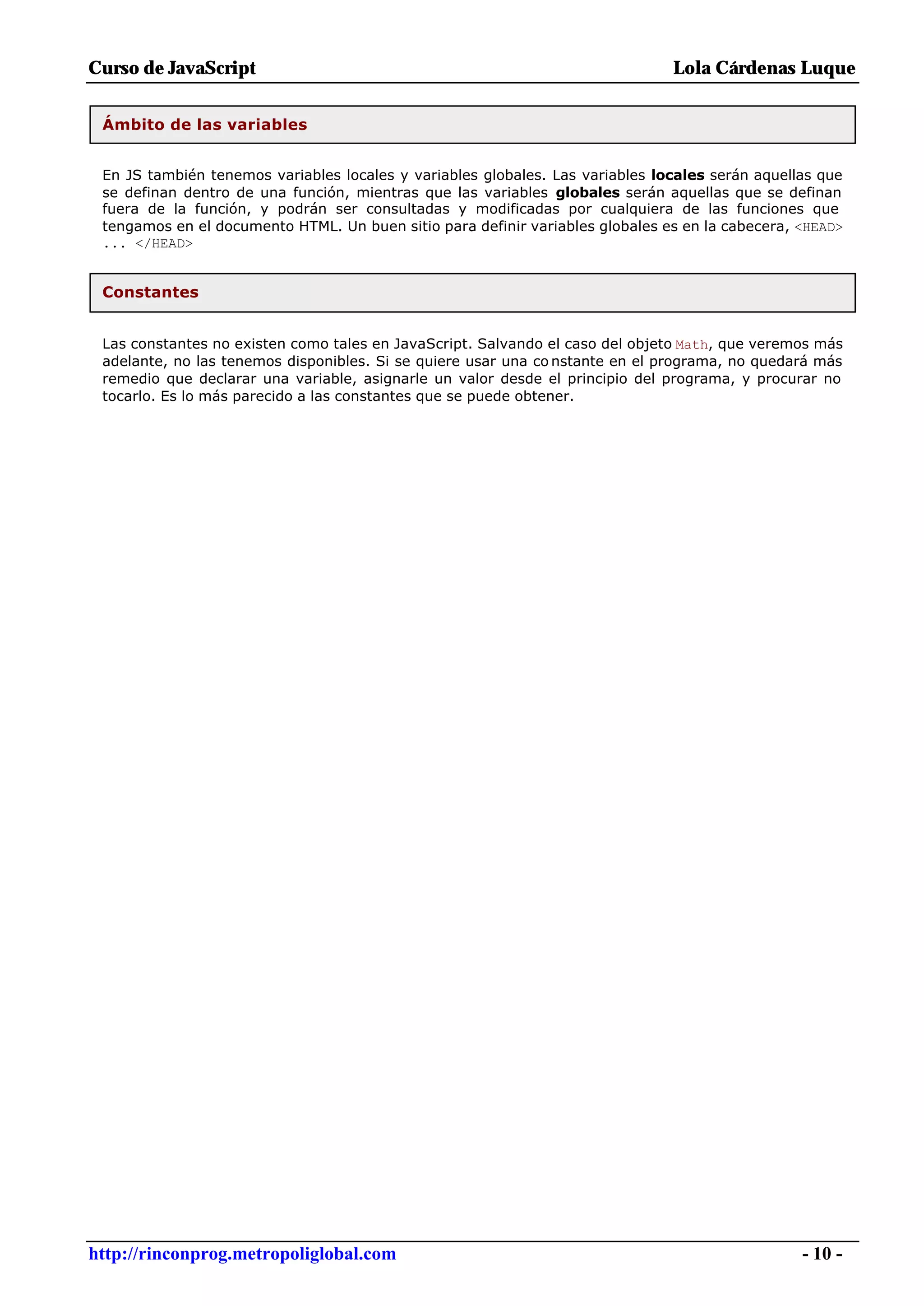 Curso de JavaScript                                                            Lola Cárdenas Luque


 Ámbito de las variables


 En JS también tenemos variables locales y variables globales. Las variables locales serán aquellas que
 se definan dentro de una función, mientras que las variables globales serán aquellas que se definan
 fuera de la función, y podrán ser consultadas y modificadas por cualquiera de las funciones que
 tengamos en el documento HTML. Un buen sitio para definir variables globales es en la cabecera, <HEAD>
 ... </HEAD>


 Constantes


 Las constantes no existen como tales en JavaScript. Salvando el caso del objeto Math, que veremos más
 adelante, no las tenemos disponibles. Si se quiere usar una co nstante en el programa, no quedará más
 remedio que declarar una variable, asignarle un valor desde el principio del programa, y procurar no
 tocarlo. Es lo más parecido a las constantes que se puede obtener.




http://rinconprog.metropoliglobal.com                                                            - 10 -
 