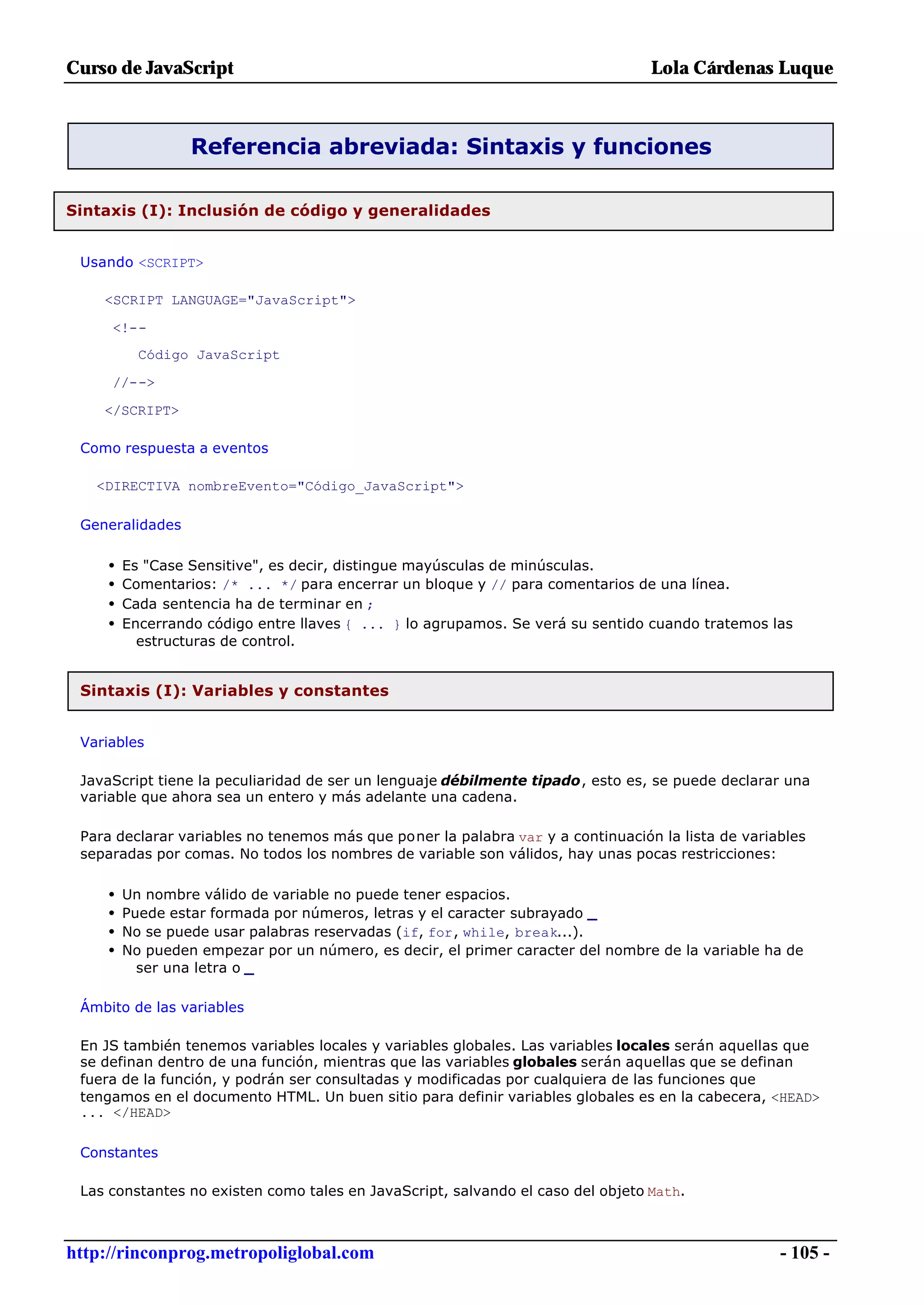 Curso de JavaScript                                                              Lola Cárdenas Luque



                  Referencia abreviada: Sintaxis y funciones

Sintaxis (I): Inclusión de código y generalidades


 Usando <SCRIPT>

    <SCRIPT LANGUAGE="JavaScript">

     <!--
           Código JavaScript

     //-->

    </SCRIPT>

 Como respuesta a eventos

   <DIRECTIVA nombreEvento="Código_JavaScript">

 Generalidades

     •   Es "Case Sensitive", es decir, distingue mayúsculas de minúsculas.
     •   Comentarios: /* ... */ para encerrar un bloque y // para comentarios de una línea.
     •   Cada sentencia ha de terminar en ;
     •   Encerrando código entre llaves { ... } lo agrupamos. Se verá su sentido cuando tratemos las
           estructuras de control.


 Sintaxis (I): Variables y constantes


 Variables

 JavaScript tiene la peculiaridad de ser un lenguaje débilmente tipado, esto es, se puede declarar una
 variable que ahora sea un entero y más adelante una cadena.

 Para declarar variables no tenemos más que poner la palabra var y a continuación la lista de variables
 separadas por comas. No todos los nombres de variable son válidos, hay unas pocas restricciones:

     •   Un nombre válido de variable no puede tener espacios.
     •   Puede estar formada por números, letras y el caracter subrayado _
     •   No se puede usar palabras reservadas (if, for, while, break...).
     •   No pueden empezar por un número, es decir, el primer caracter del nombre de la variable ha de
           ser una letra o _

 Ámbito de las variables

 En JS también tenemos variables locales y variables globales. Las variables locales serán aquellas que
 se definan dentro de una función, mientras que las variables globales serán aquellas que se definan
 fuera de la función, y podrán ser consultadas y modificadas por cualquiera de las funciones que
 tengamos en el documento HTML. Un buen sitio para definir variables globales es en la cabecera, <HEAD>
 ... </HEAD>

 Constantes

 Las constantes no existen como tales en JavaScript, salvando el caso del objeto Math.



http://rinconprog.metropoliglobal.com                                                              - 105 -
 