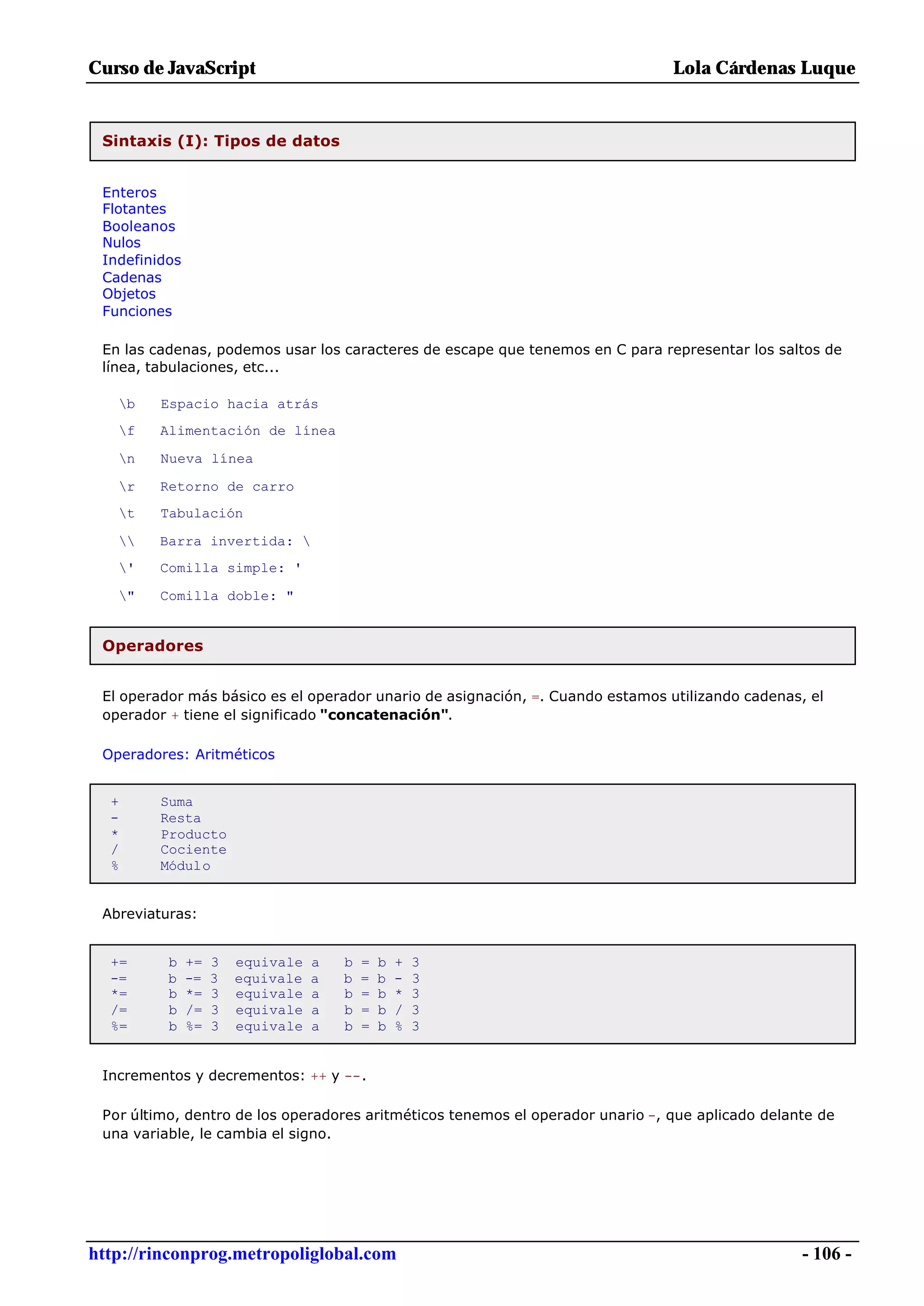 Curso de JavaScript                                                             Lola Cárdenas Luque


 Sintaxis (I): Tipos de datos


 Enteros
 Flotantes
 Booleanos
 Nulos
 Indefinidos
 Cadenas
 Objetos
 Funciones

 En las cadenas, podemos usar los caracteres de escape que tenemos en C para representar los saltos de
 línea, tabulaciones, etc...

   b    Espacio hacia atrás
   f    Alimentación de línea

   n    Nueva línea

   r    Retorno de carro
   t    Tabulación

       Barra invertida: 
   '    Comilla simple: '

   "    Comilla doble: "


 Operadores


 El operador más básico es el operador unario de asignación, =. Cuando estamos utilizando cadenas, el
 operador + tiene el significado "concatenación".

 Operadores: Aritméticos


  +      Suma
  -      Resta
  *      Producto
  /      Cociente
  %      Módulo


 Abreviaturas:


  +=      b    +=   3   equivale   a   b   =   b   +   3
  -=      b    -=   3   equivale   a   b   =   b   -   3
  *=      b    *=   3   equivale   a   b   =   b   *   3
  /=      b    /=   3   equivale   a   b   =   b   /   3
  %=      b    %=   3   equivale   a   b   =   b   %   3


 Incrementos y decrementos: ++ y --.

 Por último, dentro de los operadores aritméticos tenemos el operador unario -, que aplicado delante de
 una variable, le cambia el signo.




http://rinconprog.metropoliglobal.com                                                             - 106 -
 