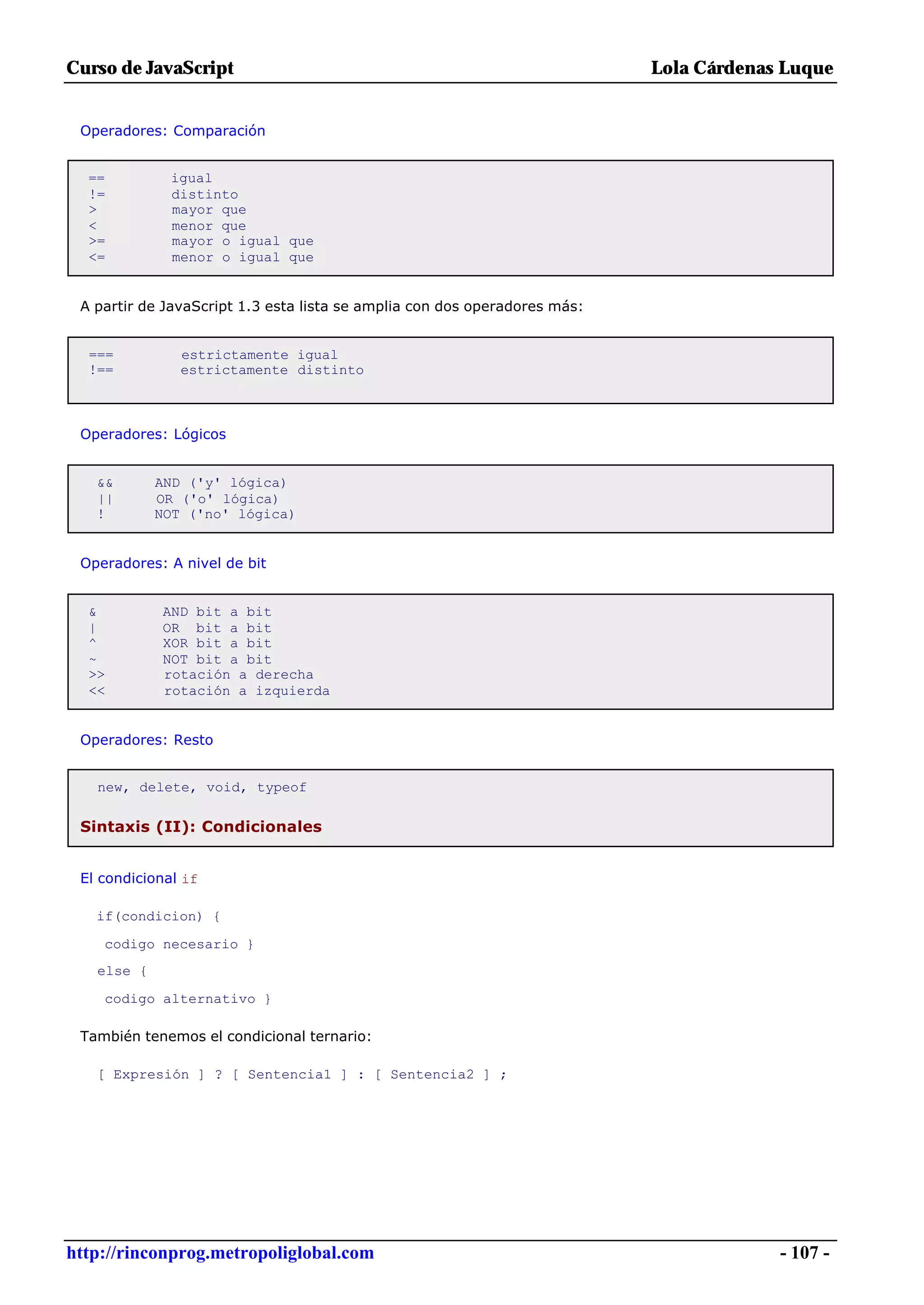 Curso de JavaScript                                                        Lola Cárdenas Luque


 Operadores: Comparación


  ==          igual
  !=          distinto
  >           mayor que
  <           menor que
  >=          mayor o igual que
  <=          menor o igual que


 A partir de JavaScript 1.3 esta lista se amplia con dos operadores más:


  ===          estrictamente igual
  !==          estrictamente distinto



 Operadores: Lógicos


   &&       AND ('y' lógica)
   ||       OR ('o' lógica)
   !        NOT ('no' lógica)


 Operadores: A nivel de bit


  &         AND bit a bit
  |         OR bit a bit
  ^         XOR bit a bit
  ~         NOT bit a bit
  >>        rotación a derecha
  <<        rotación a izquierda


 Operadores: Resto


   new, delete, void, typeof

 Sintaxis (II): Condicionales


 El condicional if

   if(condicion) {

    codigo necesario }
   else {

    codigo alternativo }

 También tenemos el condicional ternario:

   [ Expresión ] ? [ Sentencia1 ] : [ Sentencia2 ] ;




http://rinconprog.metropoliglobal.com                                                   - 107 -
 