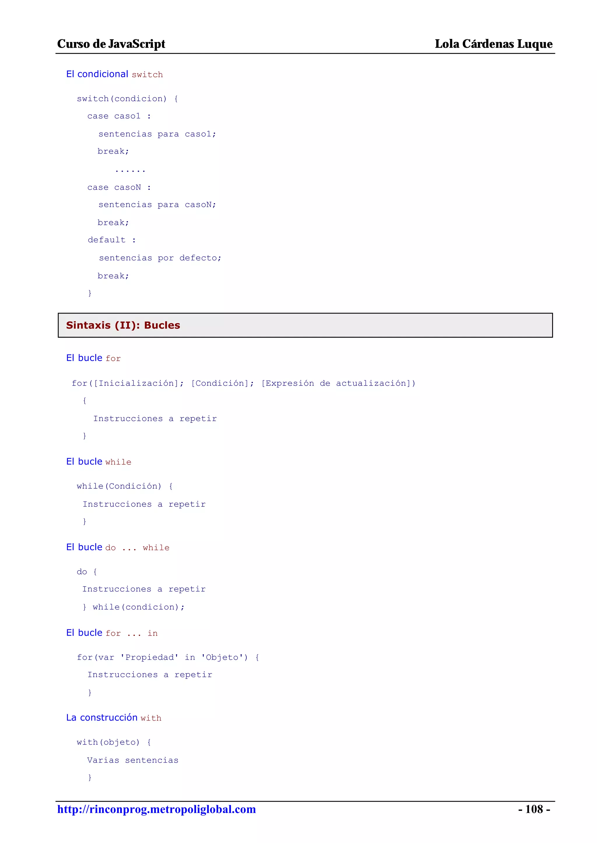 Curso de JavaScript                                                  Lola Cárdenas Luque

 El condicional switch

   switch(condicion) {
     case caso1 :

          sentencias para caso1;
         break;

            ......

     case casoN :
          sentencias para casoN;

         break;
        default :

          sentencias por defecto;

         break;
     }


 Sintaxis (II): Bucles


 El bucle for

  for([Inicialización]; [Condición]; [Expresión de actualización])
    {

         Instrucciones a repetir
    }

 El bucle while

   while(Condición) {

    Instrucciones a repetir
    }

 El bucle do ... while

   do {
    Instrucciones a repetir

    } while(condicion);

 El bucle for ... in

   for(var 'Propiedad' in 'Objeto') {
     Instrucciones a repetir

     }

 La construcción with

   with(objeto) {

     Varias sentencias
     }


http://rinconprog.metropoliglobal.com                                             - 108 -
 