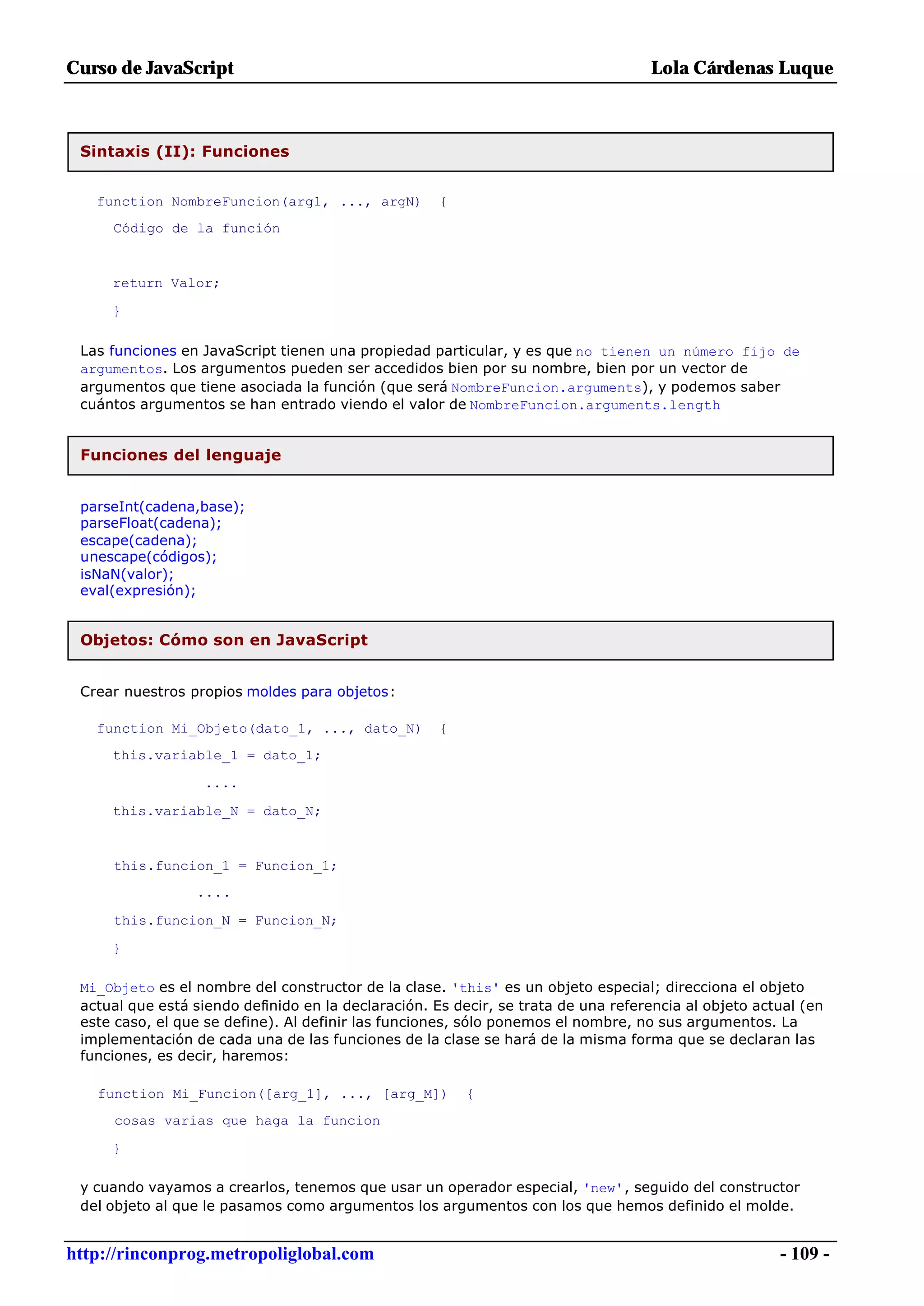 Curso de JavaScript                                                                Lola Cárdenas Luque



 Sintaxis (II): Funciones


   function NombreFuncion(arg1, ..., argN)           {
     Código de la función


     return Valor;

     }

 Las funciones en JavaScript tienen una propiedad particular, y es que no tienen un número fijo de
 argumentos. Los argumentos pueden ser accedidos bien por su nombre, bien por un vector de
 argumentos que tiene asociada la función (que será NombreFuncion.arguments), y podemos saber
 cuántos argumentos se han entrado viendo el valor de NombreFuncion.arguments.length


 Funciones del lenguaje


 parseInt(cadena,base);
 parseFloat(cadena);
 escape(cadena);
 unescape(códigos);
 isNaN(valor);
 eval(expresión);


 Objetos: Cómo son en JavaScript


 Crear nuestros propios moldes para objetos:

   function Mi_Objeto(dato_1, ..., dato_N)           {
     this.variable_1 = dato_1;

                   ....

     this.variable_N = dato_N;


     this.funcion_1 = Funcion_1;
                 ....

     this.funcion_N = Funcion_N;

     }

 Mi_Objeto es el nombre del constructor de la clase. 'this' es un objeto especial; direcciona el objeto
 actual que está siendo definido en la declaración. Es decir, se trata de una referencia al objeto actual (en
 este caso, el que se define). Al definir las funciones, sólo ponemos el nombre, no sus argumentos. La
 implementación de cada una de las funciones de la clase se hará de la misma forma que se declaran las
 funciones, es decir, haremos:

   function Mi_Funcion([arg_1], ..., [arg_M])            {
     cosas varias que haga la funcion

     }

 y cuando vayamos a crearlos, tenemos que usar un operador especial, 'new', seguido del constructor
 del objeto al que le pasamos como argumentos los argumentos con los que hemos definido el molde.


http://rinconprog.metropoliglobal.com                                                                 - 109 -
 