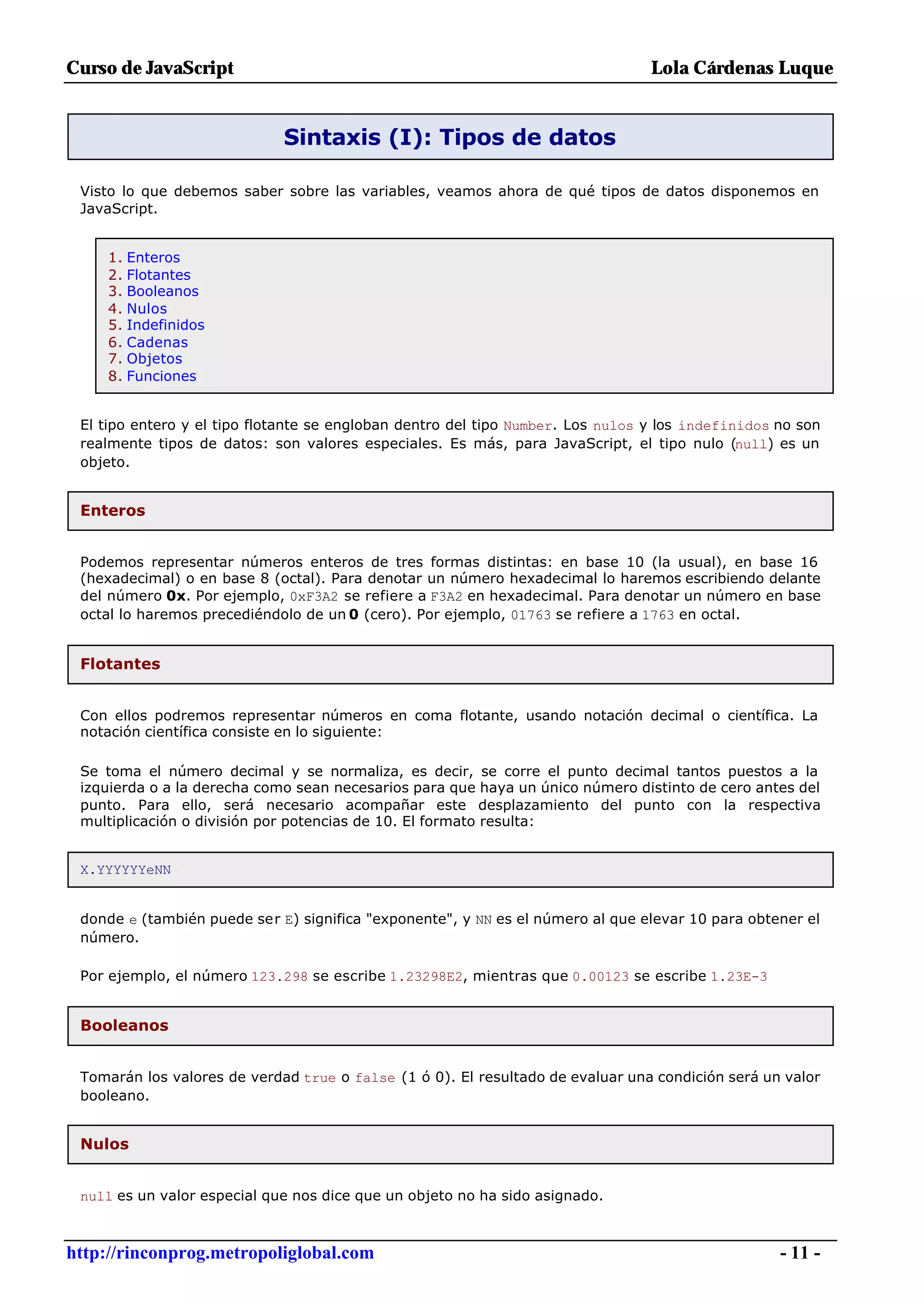 Curso de JavaScript                                                              Lola Cárdenas Luque


                             Sintaxis (I): Tipos de datos

 Visto lo que debemos saber sobre las variables, veamos ahora de qué tipos de datos disponemos en
 JavaScript.


     1. Enteros
     2. Flotantes
     3. Booleanos
     4. Nulos
     5. Indefinidos
     6. Cadenas
     7. Objetos
     8. Funciones


 El tipo entero y el tipo flotante se engloban dentro del tipo Number. Los nulos y los indefinidos no son
 realmente tipos de datos: son valores especiales. Es más, para JavaScript, el tipo nulo (null) es un
 objeto.


 Enteros


 Podemos representar números enteros de tres formas distintas: en base 10 (la usual), en base 16
 (hexadecimal) o en base 8 (octal). Para denotar un número hexadecimal lo haremos escribiendo delante
 del número 0x. Por ejemplo, 0xF3A2 se refiere a F3A2 en hexadecimal. Para denotar un número en base
 octal lo haremos precediéndolo de un 0 (cero). Por ejemplo, 01763 se refiere a 1763 en octal.


 Flotantes


 Con ellos podremos representar números en coma flotante, usando notación decimal o científica. La
 notación científica consiste en lo siguiente:

 Se toma el número decimal y se normaliza, es decir, se corre el punto decimal tantos puestos a la
 izquierda o a la derecha como sean necesarios para que haya un único número distinto de cero antes del
 punto. Para ello, será necesario acompañar este desplazamiento del punto con la respectiva
 multiplicación o división por potencias de 10. El formato resulta:


 X.YYYYYYeNN


 donde e (también puede ser E) significa "exponente", y NN es el número al que elevar 10 para obtener el
 número.

 Por ejemplo, el número 123.298 se escribe 1.23298E2, mientras que 0.00123 se escribe 1.23E-3


 Booleanos


 Tomarán los valores de verdad true o false (1 ó 0). El resultado de evaluar una condición será un valor
 booleano.


 Nulos


 null es un valor especial que nos dice que un objeto no ha sido asignado.



http://rinconprog.metropoliglobal.com                                                              - 11 -
 