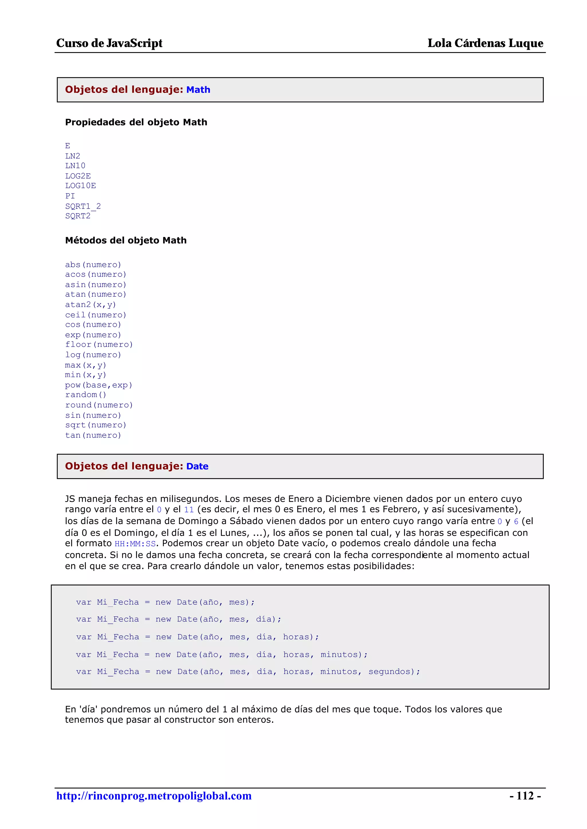 Curso de JavaScript                                                                Lola Cárdenas Luque


 Objetos del lenguaje: Math


 Propiedades del objeto Math

 E
 LN2
 LN10
 LOG2E
 LOG10E
 PI
 SQRT1_2
 SQRT2

 Métodos del objeto Math

 abs(numero)
 acos(numero)
 asin(numero)
 atan(numero)
 atan2(x,y)
 ceil(numero)
 cos(numero)
 exp(numero)
 floor(numero)
 log(numero)
 max(x,y)
 min(x,y)
 pow(base,exp)
 random()
 round(numero)
 sin(numero)
 sqrt(numero)
 tan(numero)


 Objetos del lenguaje: Date


 JS maneja fechas en milisegundos. Los meses de Enero a Diciembre vienen dados por un entero cuyo
 rango varía entre el 0 y el 11 (es decir, el mes 0 es Enero, el mes 1 es Febrero, y así sucesivamente),
 los días de la semana de Domingo a Sábado vienen dados por un entero cuyo rango varía entre 0 y 6 (el
 día 0 es el Domingo, el día 1 es el Lunes, ...), los años se ponen tal cual, y las horas se especifican con
 el formato HH:MM:SS. Podemos crear un objeto Date vacío, o podemos crealo dándole una fecha
 concreta. Si no le damos una fecha concreta, se creará con la fecha correspondiente al momento actual
 en el que se crea. Para crearlo dándole un valor, tenemos estas posibilidades:



   var Mi_Fecha = new Date(año, mes);
   var Mi_Fecha = new Date(año, mes, día);

   var Mi_Fecha = new Date(año, mes, día, horas);

   var Mi_Fecha = new Date(año, mes, día, horas, minutos);
   var Mi_Fecha = new Date(año, mes, día, horas, minutos, segundos);



 En 'día' pondremos un número del 1 al máximo de días del mes que toque. Todos los valores que
 tenemos que pasar al constructor son enteros.




http://rinconprog.metropoliglobal.com                                                                 - 112 -
 