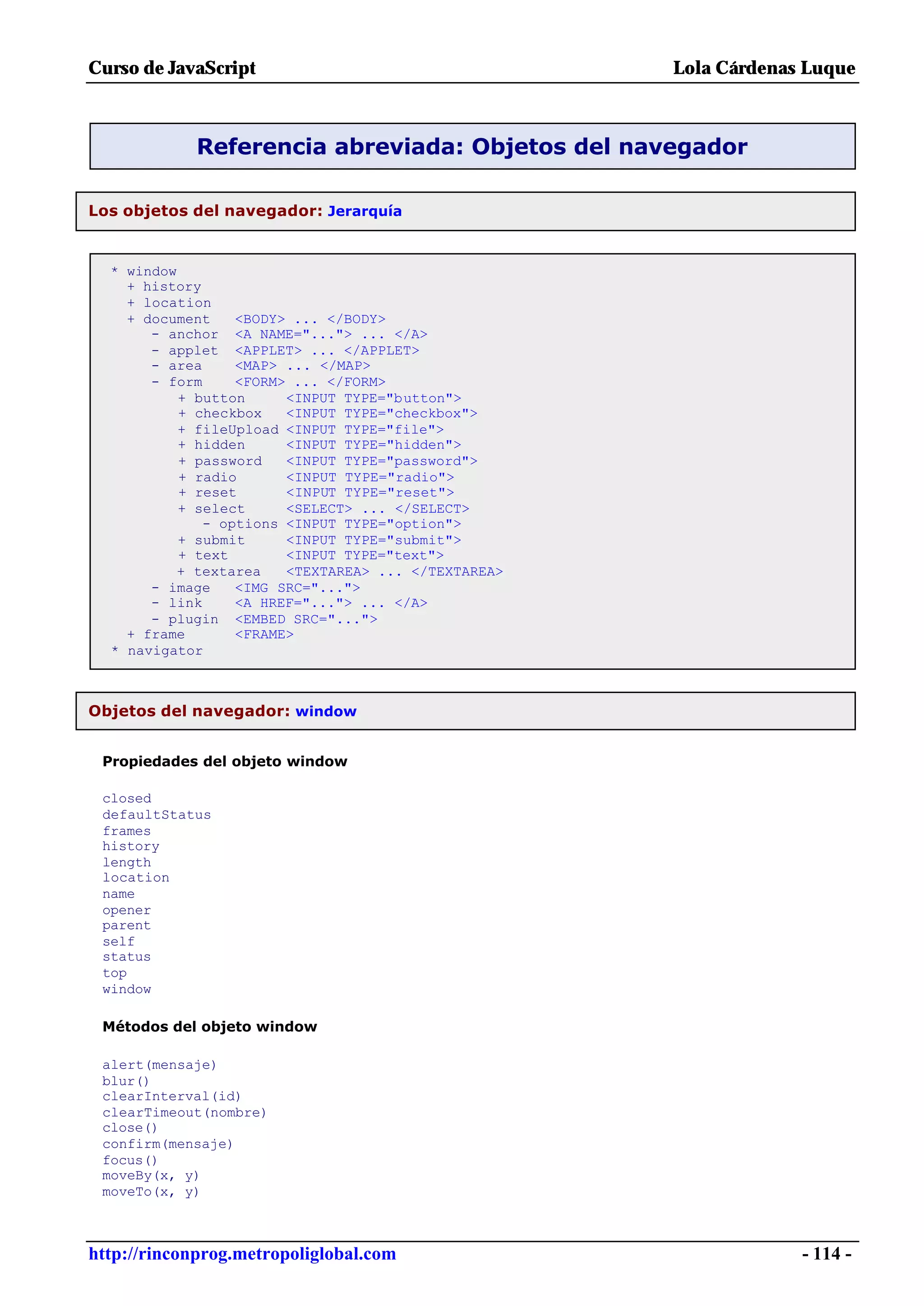 Curso de JavaScript                                  Lola Cárdenas Luque



            Referencia abreviada: Objetos del navegador

Los objetos del navegador: Jerarquía


  * window
    + history
    + location
    + document    <BODY> ... </BODY>
       - anchor <A NAME="..."> ... </A>
       - applet <APPLET> ... </APPLET>
       - area     <MAP> ... </MAP>
       - form     <FORM> ... </FORM>
           + button     <INPUT TYPE="button">
           + checkbox   <INPUT TYPE="checkbox">
           + fileUpload <INPUT TYPE="file">
           + hidden     <INPUT TYPE="hidden">
           + password   <INPUT TYPE="password">
           + radio      <INPUT TYPE="radio">
           + reset      <INPUT TYPE="reset">
           + select     <SELECT> ... </SELECT>
              - options <INPUT TYPE="option">
           + submit     <INPUT TYPE="submit">
           + text       <INPUT TYPE="text">
          + textarea    <TEXTAREA> ... </TEXTAREA>
       - image    <IMG SRC="...">
       - link     <A HREF="..."> ... </A>
       - plugin <EMBED SRC="...">
    + frame       <FRAME>
  * navigator



Objetos del navegador: window


 Propiedades del objeto window

 closed
 defaultStatus
 frames
 history
 length
 location
 name
 opener
 parent
 self
 status
 top
 window

 Métodos del objeto window

 alert(mensaje)
 blur()
 clearInterval(id)
 clearTimeout(nombre)
 close()
 confirm(mensaje)
 focus()
 moveBy(x, y)
 moveTo(x, y)



http://rinconprog.metropoliglobal.com                             - 114 -
 