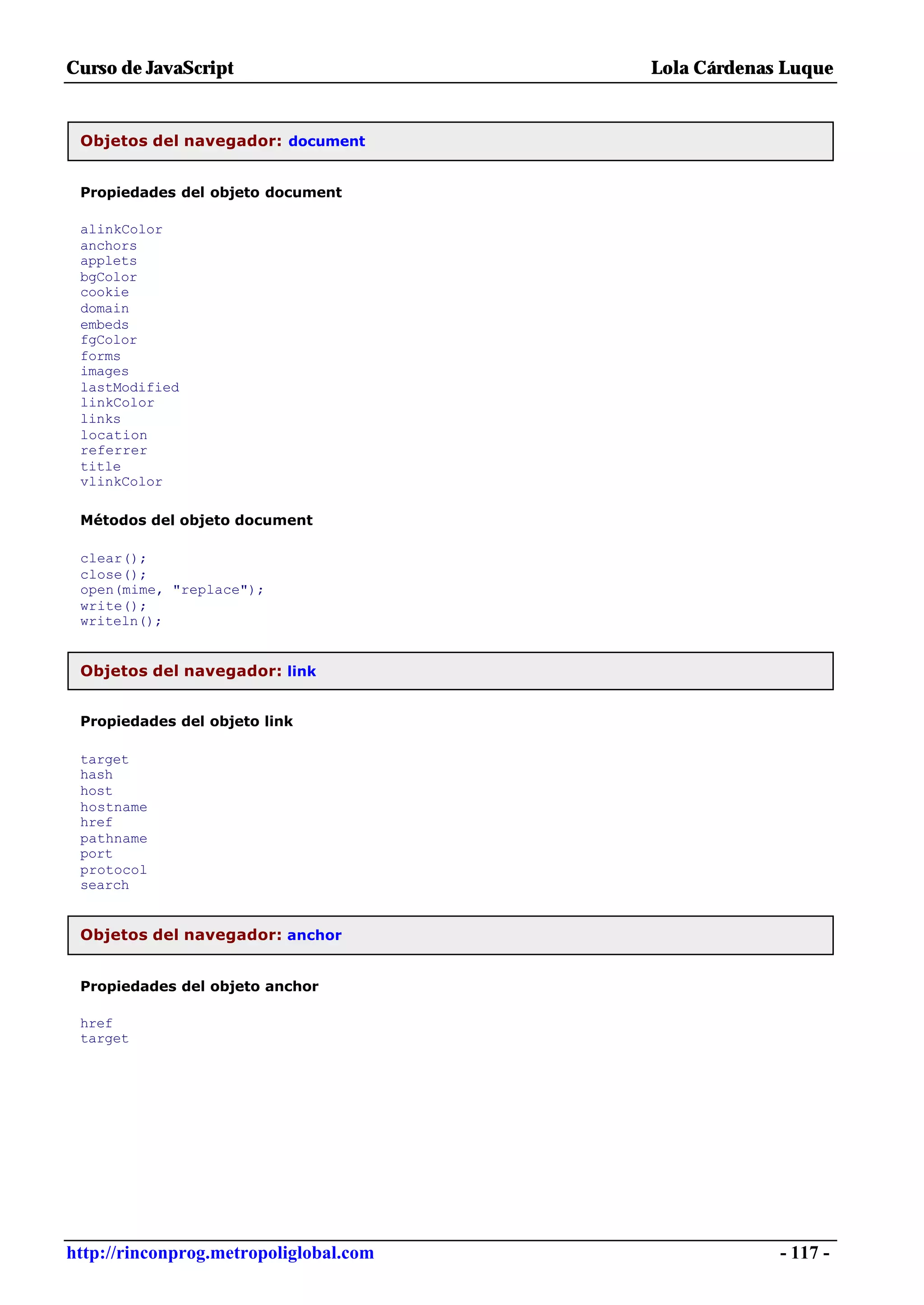 Curso de JavaScript                     Lola Cárdenas Luque


 Objetos del navegador: document


 Propiedades del objeto document

 alinkColor
 anchors
 applets
 bgColor
 cookie
 domain
 embeds
 fgColor
 forms
 images
 lastModified
 linkColor
 links
 location
 referrer
 title
 vlinkColor

 Métodos del objeto document

 clear();
 close();
 open(mime, "replace");
 write();
 writeln();


 Objetos del navegador: link


 Propiedades del objeto link

 target
 hash
 host
 hostname
 href
 pathname
 port
 protocol
 search


 Objetos del navegador: anchor


 Propiedades del objeto anchor

 href
 target




http://rinconprog.metropoliglobal.com                - 117 -
 