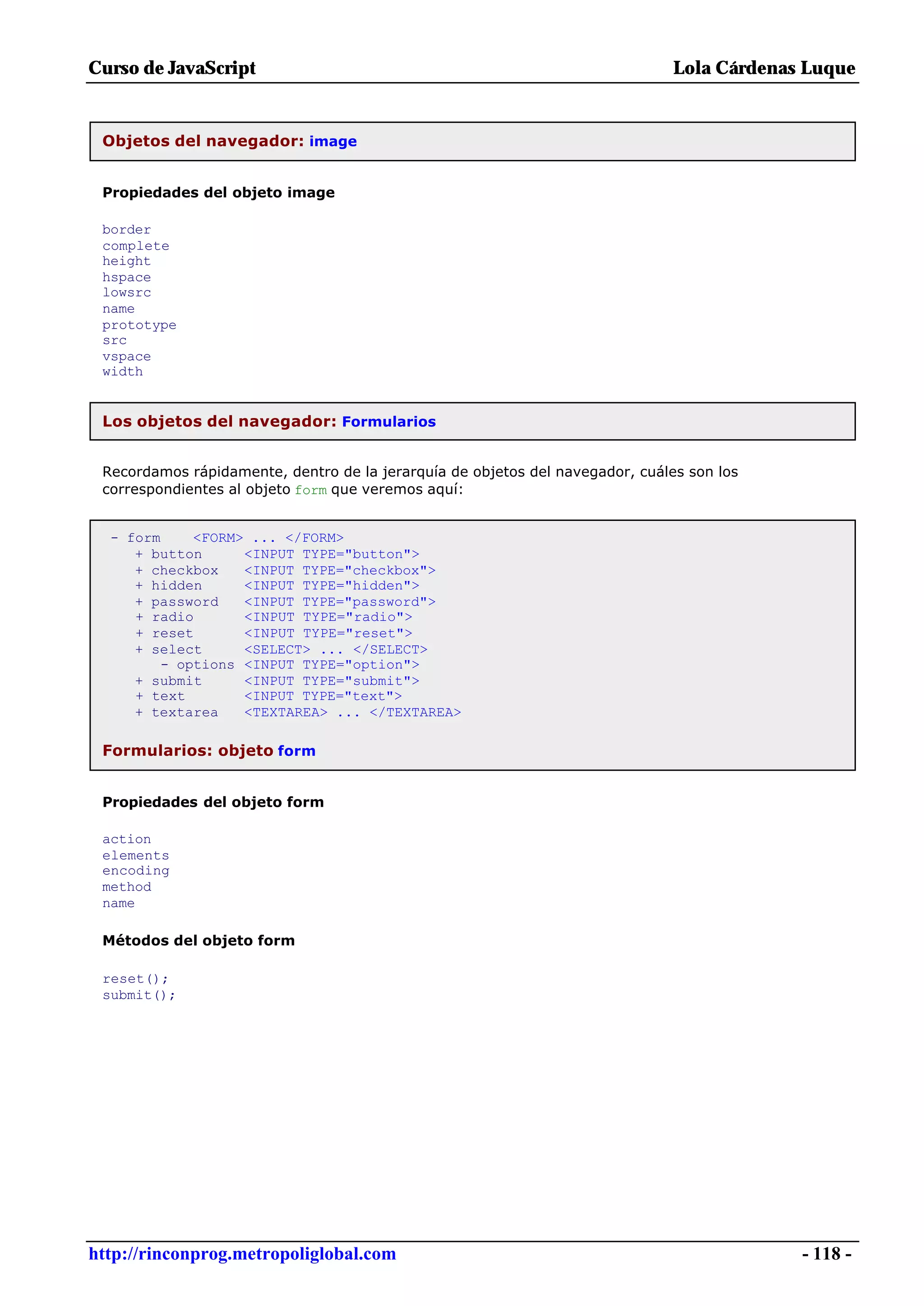 Curso de JavaScript                                                            Lola Cárdenas Luque


 Objetos del navegador: image


 Propiedades del objeto image

 border
 complete
 height
 hspace
 lowsrc
 name
 prototype
 src
 vspace
 width


 Los objetos del navegador: Formularios


 Recordamos rápidamente, dentro de la jerarquía de objetos del navegador, cuáles son los
 correspondientes al objeto form que veremos aquí:


  - form     <FORM> ... </FORM>
     + button      <INPUT TYPE="button">
     + checkbox    <INPUT TYPE="checkbox">
     + hidden      <INPUT TYPE="hidden">
     + password    <INPUT TYPE="password">
     + radio       <INPUT TYPE="radio">
     + reset       <INPUT TYPE="reset">
     + select      <SELECT> ... </SELECT>
         - options <INPUT TYPE="option">
     + submit      <INPUT TYPE="submit">
     + text        <INPUT TYPE="text">
     + textarea    <TEXTAREA> ... </TEXTAREA>

 Formularios: objeto form


 Propiedades del objeto form

 action
 elements
 encoding
 method
 name

 Métodos del objeto form

 reset();
 submit();




http://rinconprog.metropoliglobal.com                                                       - 118 -
 