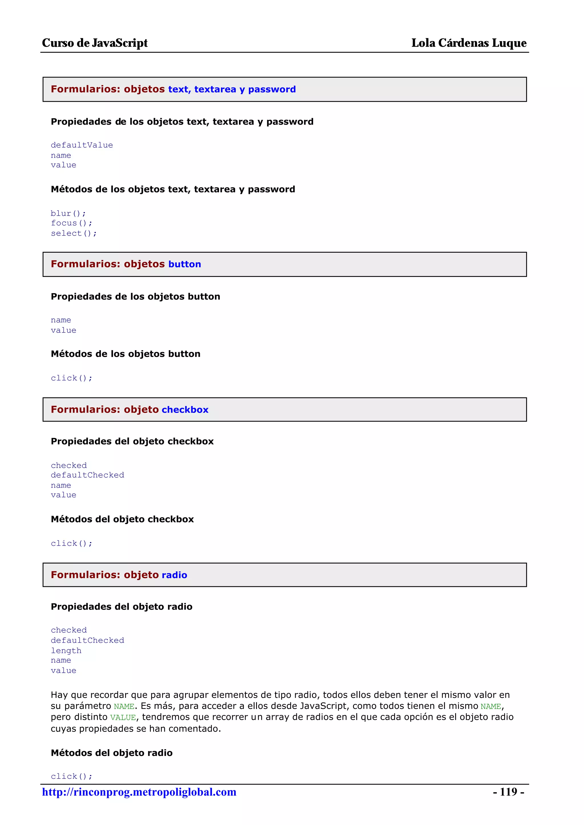 Curso de JavaScript                                                              Lola Cárdenas Luque


 Formularios: objetos text, textarea y password


 Propiedades de los objetos text, textarea y password

 defaultValue
 name
 value

 Métodos de los objetos text, textarea y password

 blur();
 focus();
 select();


 Formularios: objetos button


 Propiedades de los objetos button

 name
 value

 Métodos de los objetos button

 click();


 Formularios: objeto checkbox


 Propiedades del objeto checkbox

 checked
 defaultChecked
 name
 value

 Métodos del objeto checkbox

 click();


 Formularios: objeto radio


 Propiedades del objeto radio

 checked
 defaultChecked
 length
 name
 value

 Hay que recordar que para agrupar elementos de tipo radio, todos ellos deben tener el mismo valor en
 su parámetro NAME. Es más, para acceder a ellos desde JavaScript, como todos tienen el mismo NAME,
 pero distinto VALUE, tendremos que recorrer un array de radios en el que cada opción es el objeto radio
 cuyas propiedades se han comentado.

 Métodos del objeto radio

 click();
http://rinconprog.metropoliglobal.com                                                              - 119 -
 