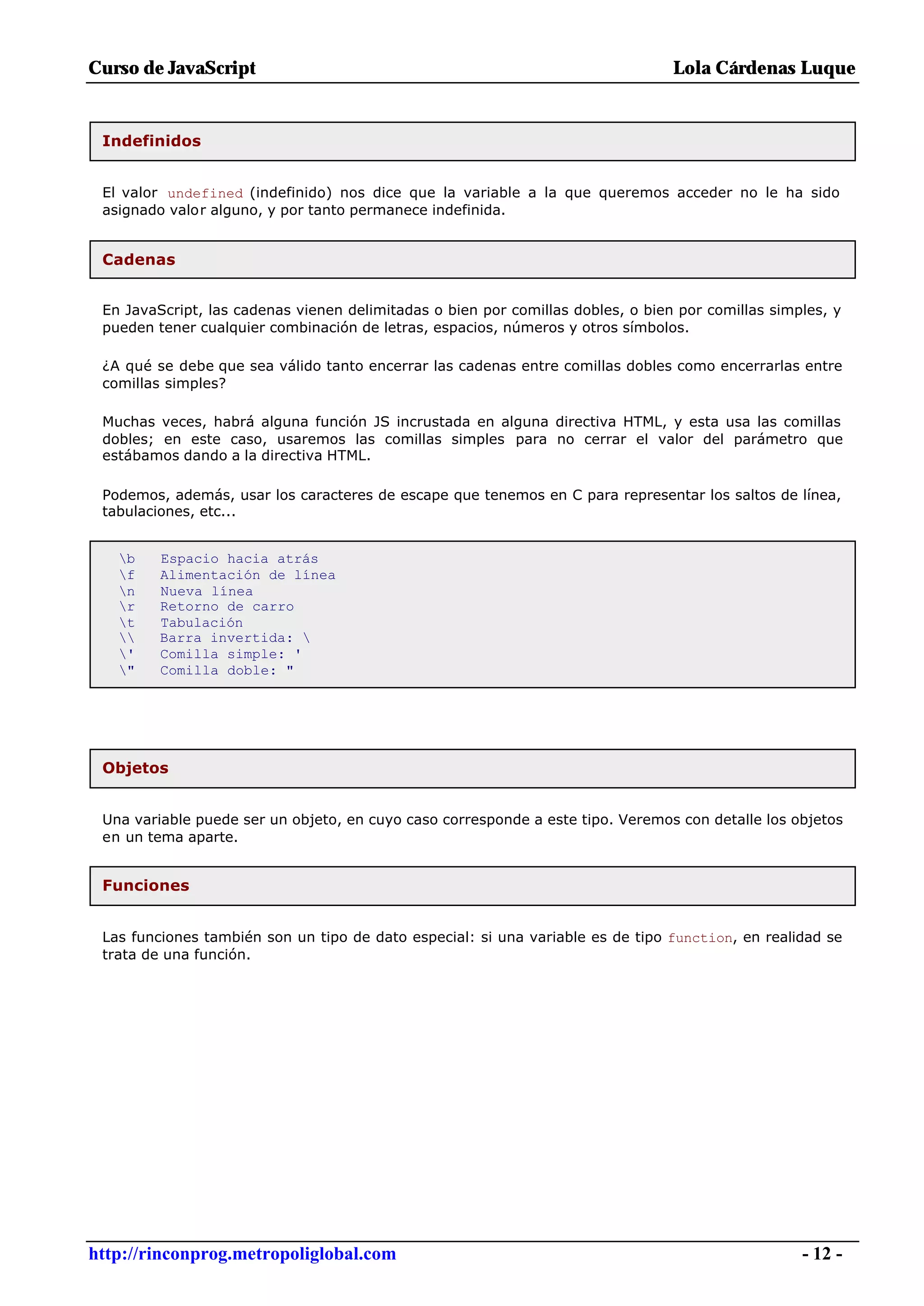 Curso de JavaScript                                                              Lola Cárdenas Luque


 Indefinidos


 El valor undefined (indefinido) nos dice que la variable a la que queremos acceder no le ha sido
 asignado valor alguno, y por tanto permanece indefinida.


 Cadenas


 En JavaScript, las cadenas vienen delimitadas o bien por comillas dobles, o bien por comillas simples, y
 pueden tener cualquier combinación de letras, espacios, números y otros símbolos.

 ¿A qué se debe que sea válido tanto encerrar las cadenas entre comillas dobles como encerrarlas entre
 comillas simples?

 Muchas veces, habrá alguna función JS incrustada en alguna directiva HTML, y esta usa las comillas
 dobles; en este caso, usaremos las comillas simples para no cerrar el valor del parámetro que
 estábamos dando a la directiva HTML.

 Podemos, además, usar los caracteres de escape que tenemos en C para representar los saltos de línea,
 tabulaciones, etc...


   b    Espacio hacia atrás
   f    Alimentación de línea
   n    Nueva línea
   r    Retorno de carro
   t    Tabulación
       Barra invertida: 
   '    Comilla simple: '
   "    Comilla doble: "




 Objetos


 Una variable puede ser un objeto, en cuyo caso corresponde a este tipo. Veremos con detalle los objetos
 en un tema aparte.


 Funciones


 Las funciones también son un tipo de dato especial: si una variable es de tipo function, en realidad se
 trata de una función.




http://rinconprog.metropoliglobal.com                                                              - 12 -
 