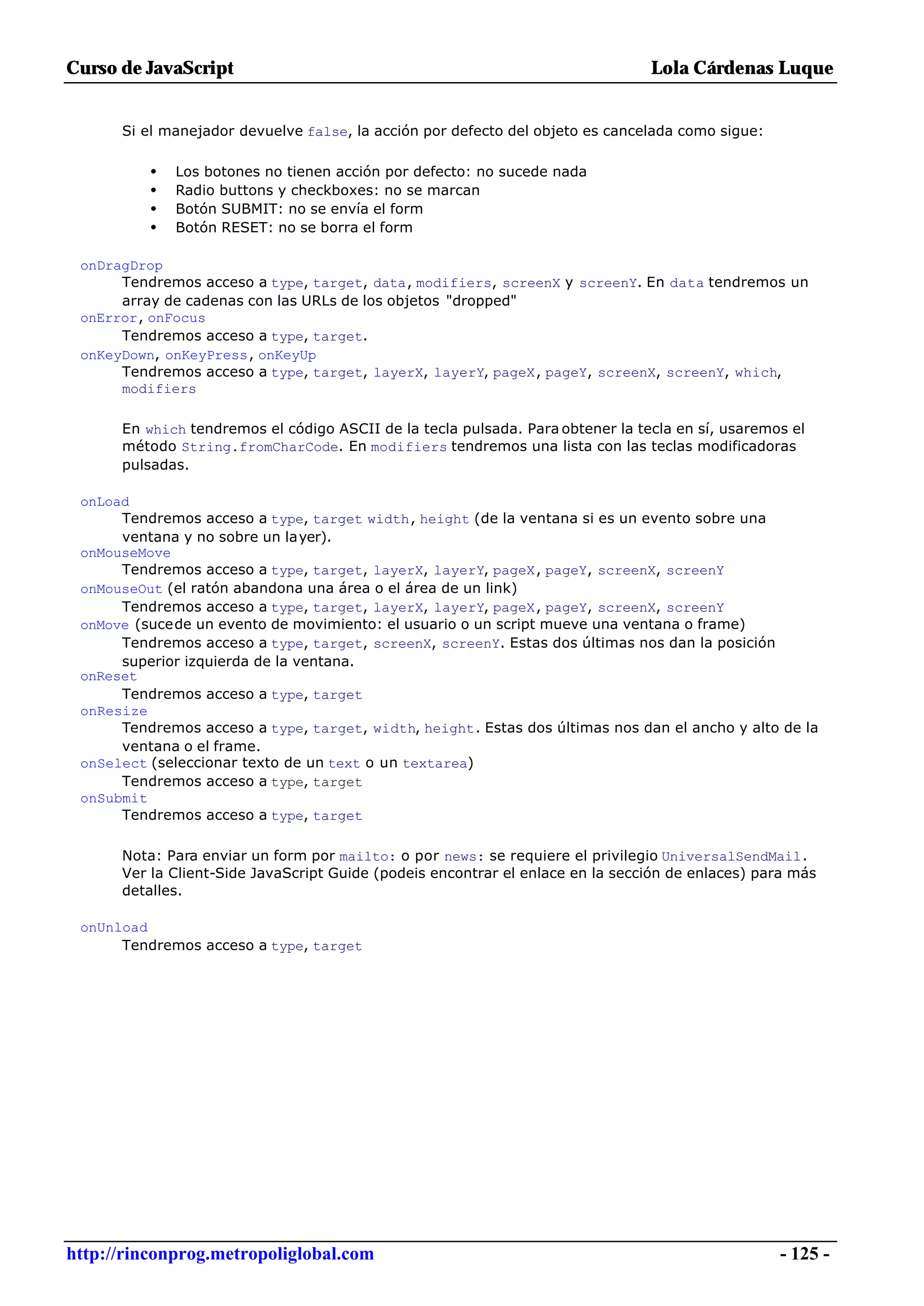 Curso de JavaScript                                                             Lola Cárdenas Luque


      Si el manejador devuelve false, la acción por defecto del objeto es cancelada como sigue:

          •   Los botones no tienen acción por defecto: no sucede nada
          •   Radio buttons y checkboxes: no se marcan
          •   Botón SUBMIT: no se envía el form
          •   Botón RESET: no se borra el form

 onDragDrop
      Tendremos acceso a type, target, data, modifiers, screenX y screenY. En data tendremos un
      array de cadenas con las URLs de los objetos "dropped"
 onError, onFocus
      Tendremos acceso a type, target.
 onKeyDown, onKeyPress, onKeyUp
      Tendremos acceso a type, target, layerX, layerY, pageX, pageY, screenX, screenY, which,
      modifiers

      En which tendremos el código ASCII de la tecla pulsada. Para obtener la tecla en sí, usaremos el
      método String.fromCharCode. En modifiers tendremos una lista con las teclas modificadoras
      pulsadas.

 onLoad
      Tendremos acceso a type, target width, height (de la ventana si es un evento sobre una
      ventana y no sobre un layer).
 onMouseMove
      Tendremos acceso a type, target, layerX, layerY, pageX, pageY, screenX, screenY
 onMouseOut (el ratón abandona una área o el área de un link)
      Tendremos acceso a type, target, layerX, layerY, pageX, pageY, screenX, screenY
 onMove (sucede un evento de movimiento: el usuario o un script mueve una ventana o frame)
      Tendremos acceso a type, target, screenX, screenY. Estas dos últimas nos dan la posición
      superior izquierda de la ventana.
 onReset
      Tendremos acceso a type, target
 onResize
      Tendremos acceso a type, target, width, height. Estas dos últimas nos dan el ancho y alto de la
      ventana o el frame.
 onSelect (seleccionar texto de un text o un textarea)
      Tendremos acceso a type, target
 onSubmit
      Tendremos acceso a type, target

      Nota: Para enviar un form por mailto: o por news: se requiere el privilegio UniversalSendMail.
      Ver la Client-Side JavaScript Guide (podeis encontrar el enlace en la sección de enlaces) para más
      detalles.

 onUnload
      Tendremos acceso a type, target




http://rinconprog.metropoliglobal.com                                                             - 125 -
 