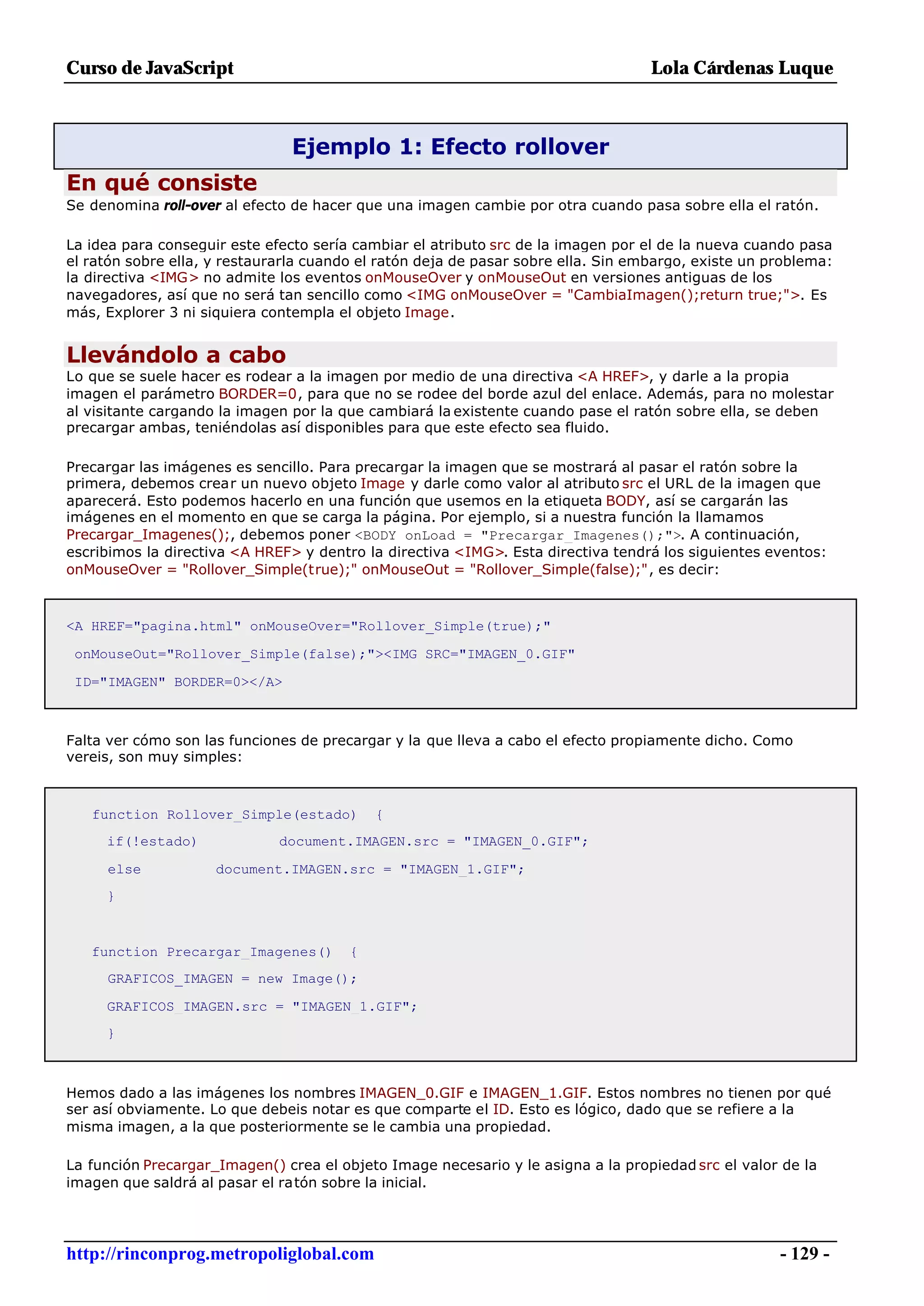 Curso de JavaScript                                                                Lola Cárdenas Luque



                                Ejemplo 1: Efecto rollover
En qué consiste
Se denomina roll-over al efecto de hacer que una imagen cambie por otra cuando pasa sobre ella el ratón.

La idea para conseguir este efecto sería cambiar el atributo src de la imagen por el de la nueva cuando pasa
el ratón sobre ella, y restaurarla cuando el ratón deja de pasar sobre ella. Sin embargo, existe un problema:
la directiva <IMG> no admite los eventos onMouseOver y onMouseOut en versiones antiguas de los
navegadores, así que no será tan sencillo como <IMG onMouseOver = "CambiaImagen();return true;">. Es
más, Explorer 3 ni siquiera contempla el objeto Image.


Llevándolo a cabo
Lo que se suele hacer es rodear a la imagen por medio de una directiva <A HREF>, y darle a la propia
imagen el parámetro BORDER=0, para que no se rodee del borde azul del enlace. Además, para no molestar
al visitante cargando la imagen por la que cambiará la existente cuando pase el ratón sobre ella, se deben
precargar ambas, teniéndolas así disponibles para que este efecto sea fluido.

Precargar las imágenes es sencillo. Para precargar la imagen que se mostrará al pasar el ratón sobre la
primera, debemos crear un nuevo objeto Image y darle como valor al atributo src el URL de la imagen que
aparecerá. Esto podemos hacerlo en una función que usemos en la etiqueta BODY, así se cargarán las
imágenes en el momento en que se carga la página. Por ejemplo, si a nuestra función la llamamos
Precargar_Imagenes();, debemos poner <BODY onLoad = "Precargar_Imagenes();">. A continuación,
escribimos la directiva <A HREF> y dentro la directiva <IMG>. Esta directiva tendrá los siguientes eventos:
onMouseOver = "Rollover_Simple(true);" onMouseOut = "Rollover_Simple(false);", es decir:



<A HREF="pagina.html" onMouseOver="Rollover_Simple(true);"

 onMouseOut="Rollover_Simple(false);"><IMG SRC="IMAGEN_0.GIF"

 ID="IMAGEN" BORDER=0></A>



Falta ver cómo son las funciones de precargar y la que lleva a cabo el efecto propiamente dicho. Como
vereis, son muy simples:



   function Rollover_Simple(estado)         {
     if(!estado)              document.IMAGEN.src = "IMAGEN_0.GIF";

     else            document.IMAGEN.src = "IMAGEN_1.GIF";
     }



   function Precargar_Imagenes()        {
     GRAFICOS_IMAGEN = new Image();

     GRAFICOS_IMAGEN.src = "IMAGEN_1.GIF";
     }



Hemos dado a las imágenes los nombres IMAGEN_0.GIF e IMAGEN_1.GIF. Estos nombres no tienen por qué
ser así obviamente. Lo que debeis notar es que comparte el ID. Esto es lógico, dado que se refiere a la
misma imagen, a la que posteriormente se le cambia una propiedad.

La función Precargar_Imagen() crea el objeto Image necesario y le asigna a la propiedad src el valor de la
imagen que saldrá al pasar el ratón sobre la inicial.




http://rinconprog.metropoliglobal.com                                                                - 129 -
 
