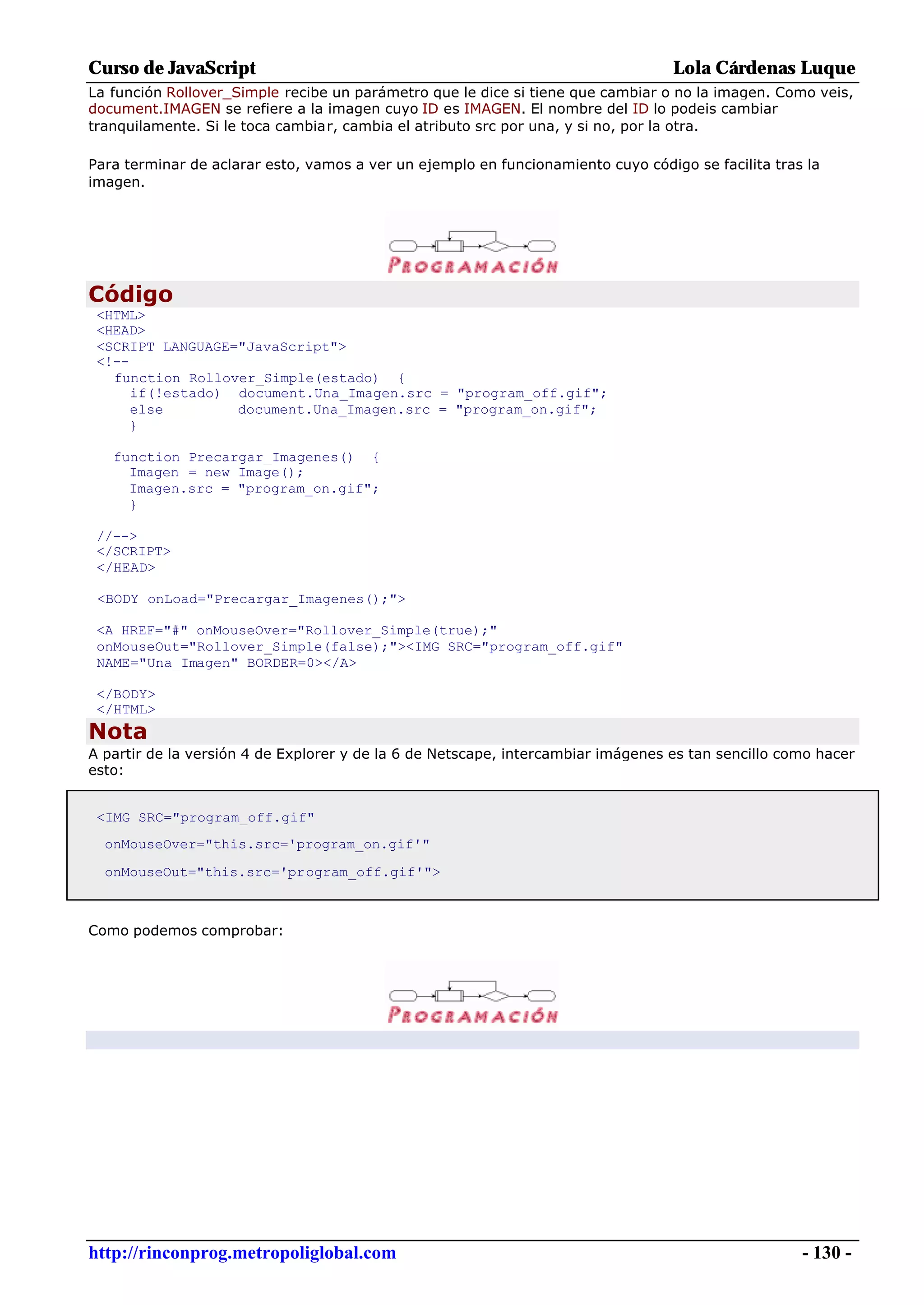 Curso de JavaScript                                                               Lola Cárdenas Luque
La función Rollover_Simple recibe un parámetro que le dice si tiene que cambiar o no la imagen. Como veis,
document.IMAGEN se refiere a la imagen cuyo ID es IMAGEN. El nombre del ID lo podeis cambiar
tranquilamente. Si le toca cambiar, cambia el atributo src por una, y si no, por la otra.

Para terminar de aclarar esto, vamos a ver un ejemplo en funcionamiento cuyo código se facilita tras la
imagen.




Código
 <HTML>
 <HEAD>
 <SCRIPT LANGUAGE="JavaScript">
 <!--
   function Rollover_Simple(estado) {
      if(!estado) document.Una_Imagen.src = "program_off.gif";
      else        document.Una_Imagen.src = "program_on.gif";
     }

   function Precargar_Imagenes() {
     Imagen = new Image();
     Imagen.src = "program_on.gif";
     }

 //-->
 </SCRIPT>
 </HEAD>

 <BODY onLoad="Precargar_Imagenes();">

 <A HREF="#" onMouseOver="Rollover_Simple(true);"
 onMouseOut="Rollover_Simple(false);"><IMG SRC="program_off.gif"
 NAME="Una_Imagen" BORDER=0></A>

 </BODY>
 </HTML>
Nota
A partir de la versión 4 de Explorer y de la 6 de Netscape, intercambiar imágenes es tan sencillo como hacer
esto:


 <IMG SRC="program_off.gif"
  onMouseOver="this.src='program_on.gif'"

  onMouseOut="this.src='program_off.gif'">



Como podemos comprobar:




http://rinconprog.metropoliglobal.com                                                               - 130 -
 