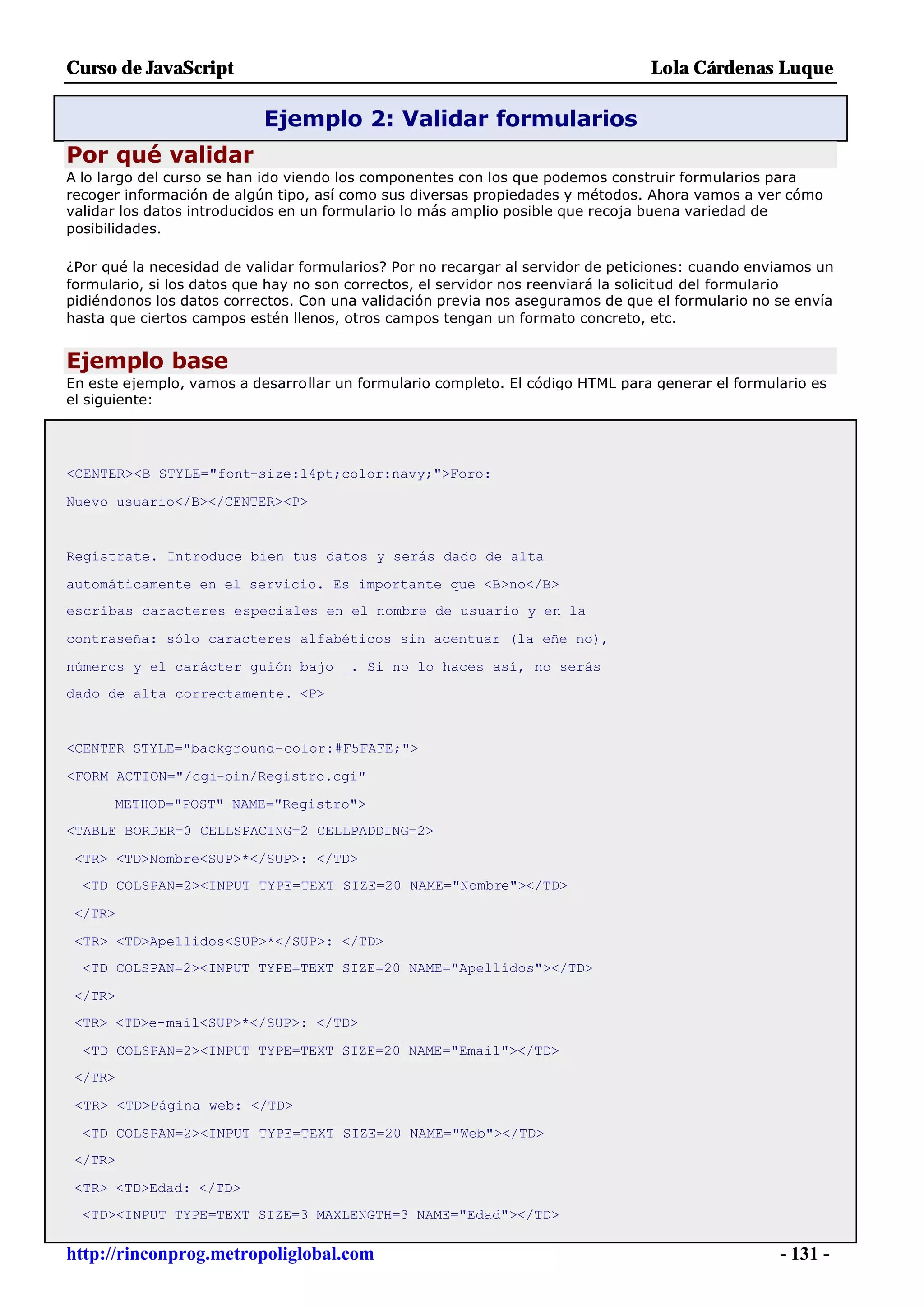 Curso de JavaScript                                                              Lola Cárdenas Luque

                           Ejemplo 2: Validar formularios
Por qué validar
A lo largo del curso se han ido viendo los componentes con los que podemos construir formularios para
recoger información de algún tipo, así como sus diversas propiedades y métodos. Ahora vamos a ver cómo
validar los datos introducidos en un formulario lo más amplio posible que recoja buena variedad de
posibilidades.

¿Por qué la necesidad de validar formularios? Por no recargar al servidor de peticiones: cuando enviamos un
formulario, si los datos que hay no son correctos, el servidor nos reenviará la solicitud del formulario
pidiéndonos los datos correctos. Con una validación previa nos aseguramos de que el formulario no se envía
hasta que ciertos campos estén llenos, otros campos tengan un formato concreto, etc.


Ejemplo base
En este ejemplo, vamos a desarrollar un formulario completo. El código HTML para generar el formulario es
el siguiente:




<CENTER><B STYLE="font-size:14pt;color:navy;">Foro:

Nuevo usuario</B></CENTER><P>


Regístrate. Introduce bien tus datos y serás dado de alta

automáticamente en el servicio. Es importante que <B>no</B>
escribas caracteres especiales en el nombre de usuario y en la

contraseña: sólo caracteres alfabéticos sin acentuar (la eñe no),

números y el carácter guión bajo _. Si no lo haces así, no serás
dado de alta correctamente. <P>


<CENTER STYLE="background-color:#F5FAFE;">

<FORM ACTION="/cgi-bin/Registro.cgi"

      METHOD="POST" NAME="Registro">
<TABLE BORDER=0 CELLSPACING=2 CELLPADDING=2>

 <TR> <TD>Nombre<SUP>*</SUP>: </TD>
  <TD COLSPAN=2><INPUT TYPE=TEXT SIZE=20 NAME="Nombre"></TD>

 </TR>

 <TR> <TD>Apellidos<SUP>*</SUP>: </TD>
  <TD COLSPAN=2><INPUT TYPE=TEXT SIZE=20 NAME="Apellidos"></TD>

 </TR>
 <TR> <TD>e-mail<SUP>*</SUP>: </TD>

  <TD COLSPAN=2><INPUT TYPE=TEXT SIZE=20 NAME="Email"></TD>
 </TR>

 <TR> <TD>Página web: </TD>

  <TD COLSPAN=2><INPUT TYPE=TEXT SIZE=20 NAME="Web"></TD>
 </TR>

 <TR> <TD>Edad: </TD>
  <TD><INPUT TYPE=TEXT SIZE=3 MAXLENGTH=3 NAME="Edad"></TD>

http://rinconprog.metropoliglobal.com                                                              - 131 -
 
