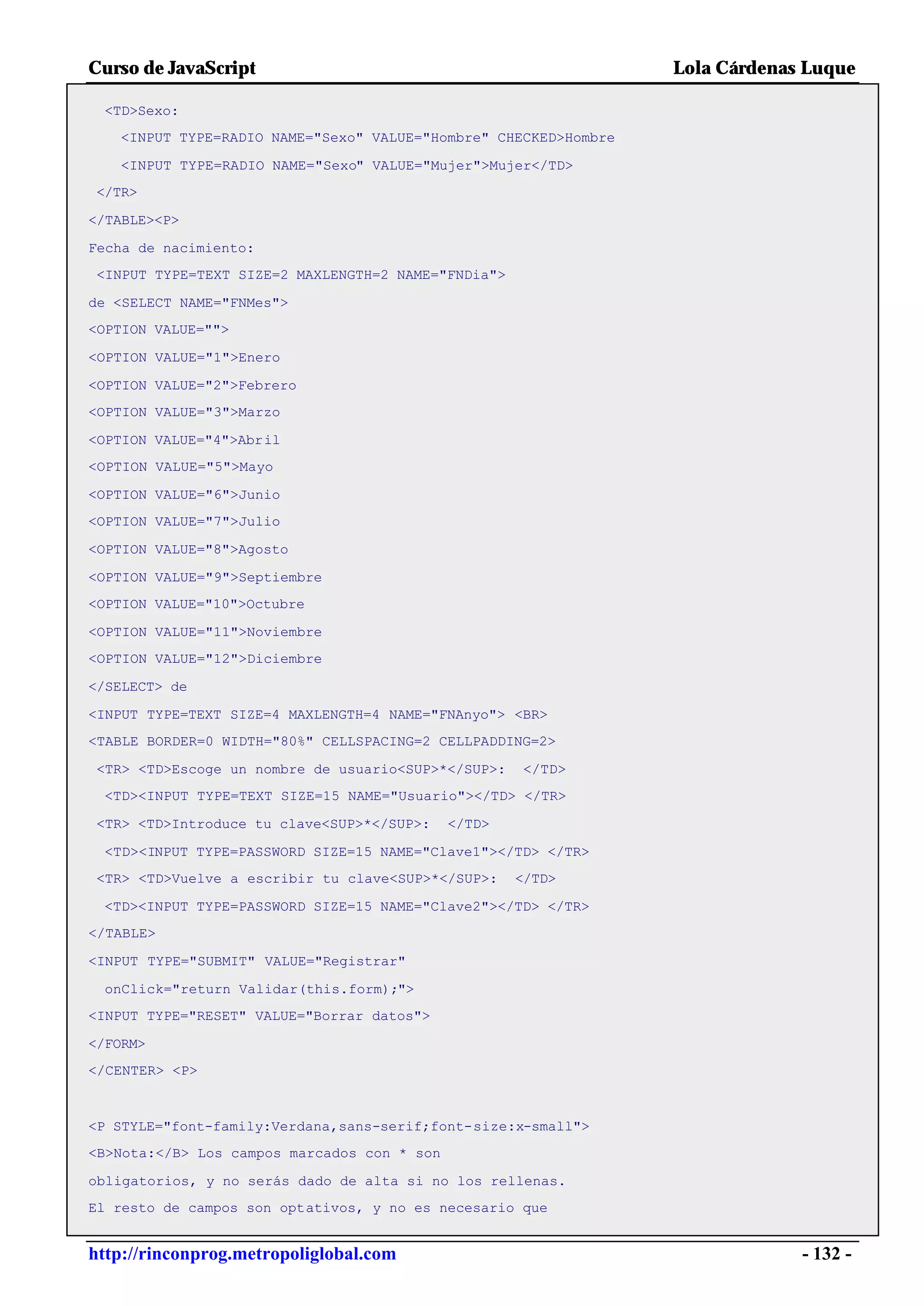 Curso de JavaScript                                              Lola Cárdenas Luque

 <TD>Sexo:
   <INPUT TYPE=RADIO NAME="Sexo" VALUE="Hombre" CHECKED>Hombre

   <INPUT TYPE=RADIO NAME="Sexo" VALUE="Mujer">Mujer</TD>
</TR>

</TABLE><P>

Fecha de nacimiento:
<INPUT TYPE=TEXT SIZE=2 MAXLENGTH=2 NAME="FNDia">

de <SELECT NAME="FNMes">
<OPTION VALUE="">

<OPTION VALUE="1">Enero

<OPTION VALUE="2">Febrero
<OPTION VALUE="3">Marzo

<OPTION VALUE="4">Abril
<OPTION VALUE="5">Mayo

<OPTION VALUE="6">Junio
<OPTION VALUE="7">Julio

<OPTION VALUE="8">Agosto

<OPTION VALUE="9">Septiembre
<OPTION VALUE="10">Octubre

<OPTION VALUE="11">Noviembre
<OPTION VALUE="12">Diciembre

</SELECT> de

<INPUT TYPE=TEXT SIZE=4 MAXLENGTH=4 NAME="FNAnyo"> <BR>
<TABLE BORDER=0 WIDTH="80%" CELLSPACING=2 CELLPADDING=2>

<TR> <TD>Escoge un nombre de usuario<SUP>*</SUP>:    </TD>
 <TD><INPUT TYPE=TEXT SIZE=15 NAME="Usuario"></TD> </TR>

<TR> <TD>Introduce tu clave<SUP>*</SUP>:     </TD>

 <TD><INPUT TYPE=PASSWORD SIZE=15 NAME="Clave1"></TD> </TR>
<TR> <TD>Vuelve a escribir tu clave<SUP>*</SUP>:     </TD>

 <TD><INPUT TYPE=PASSWORD SIZE=15 NAME="Clave2"></TD> </TR>
</TABLE>

<INPUT TYPE="SUBMIT" VALUE="Registrar"

 onClick="return Validar(this.form);">
<INPUT TYPE="RESET" VALUE="Borrar datos">

</FORM>
</CENTER> <P>



<P STYLE="font-family:Verdana,sans-serif;font-size:x-small">
<B>Nota:</B> Los campos marcados con * son

obligatorios, y no serás dado de alta si no los rellenas.
El resto de campos son optativos, y no es necesario que


http://rinconprog.metropoliglobal.com                                         - 132 -
 
