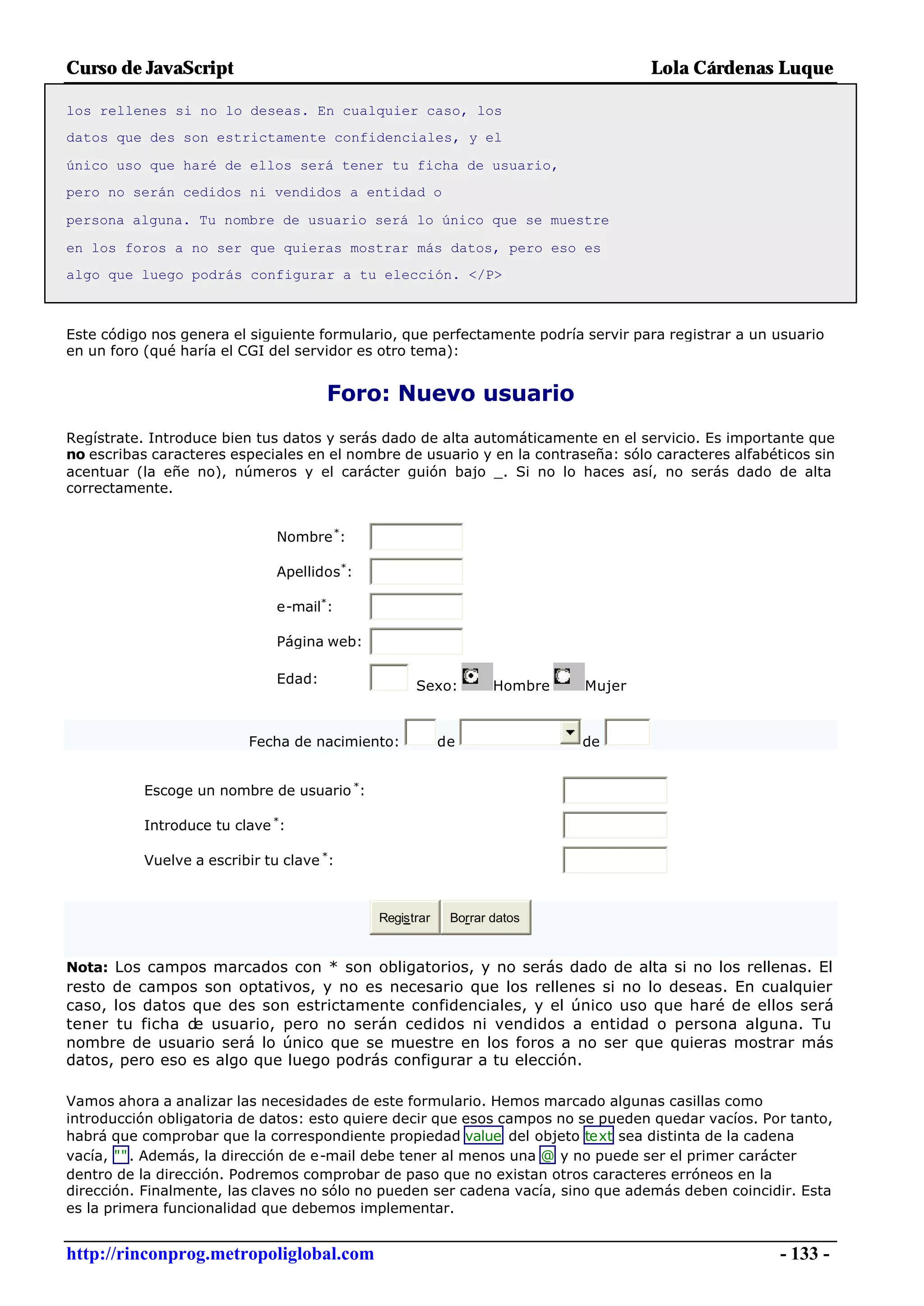 Curso de JavaScript                                                               Lola Cárdenas Luque

los rellenes si no lo deseas. En cualquier caso, los
datos que des son estrictamente confidenciales, y el

único uso que haré de ellos será tener tu ficha de usuario,
pero no serán cedidos ni vendidos a entidad o

persona alguna. Tu nombre de usuario será lo único que se muestre

en los foros a no ser que quieras mostrar más datos, pero eso es
algo que luego podrás configurar a tu elección. </P>



Este código nos genera el siguiente formulario, que perfectamente podría servir para registrar a un usuario
en un foro (qué haría el CGI del servidor es otro tema):


                                       Foro: Nuevo usuario
Regístrate. Introduce bien tus datos y serás dado de alta automáticamente en el servicio. Es importante que
no escribas caracteres especiales en el nombre de usuario y en la contraseña: sólo caracteres alfabéticos sin
acentuar (la eñe no), números y el carácter guión bajo _. Si no lo haces así, no serás dado de alta
correctamente.


                               Nombre *:

                               Apellidos*:

                               e-mail*:

                               Página web:

                               Edad:               Sexo:         Hombre   Mujer



                          Fecha de nacimiento:           de               de


           Escoge un nombre de usuario *:

           Introduce tu clave *:

           Vuelve a escribir tu clave *:



                                             Registrar    Borrar datos


Nota: Los campos marcados con * son obligatorios, y no serás dado de alta si no los rellenas. El
resto de campos son optativos, y no es necesario que los rellenes si no lo deseas. En cualquier
caso, los datos que des son estrictamente confidenciales, y el único uso que haré de ellos será
tener tu ficha de usuario, pero no serán cedidos ni vendidos a entidad o persona alguna. Tu
nombre de usuario será lo único que se muestre en los foros a no ser que quieras mostrar más
datos, pero eso es algo que luego podrás configurar a tu elección.

Vamos ahora a analizar las necesidades de este formulario. Hemos marcado algunas casillas como
introducción obligatoria de datos: esto quiere decir que esos campos no se pueden quedar vacíos. Por tanto,
habrá que comprobar que la correspondiente propiedad value del objeto text sea distinta de la cadena
vacía, "" . Además, la dirección de e-mail debe tener al menos una @ y no puede ser el primer carácter
dentro de la dirección. Podremos comprobar de paso que no existan otros caracteres erróneos en la
dirección. Finalmente, las claves no sólo no pueden ser cadena vacía, sino que además deben coincidir. Esta
es la primera funcionalidad que debemos implementar.


http://rinconprog.metropoliglobal.com                                                                - 133 -
 