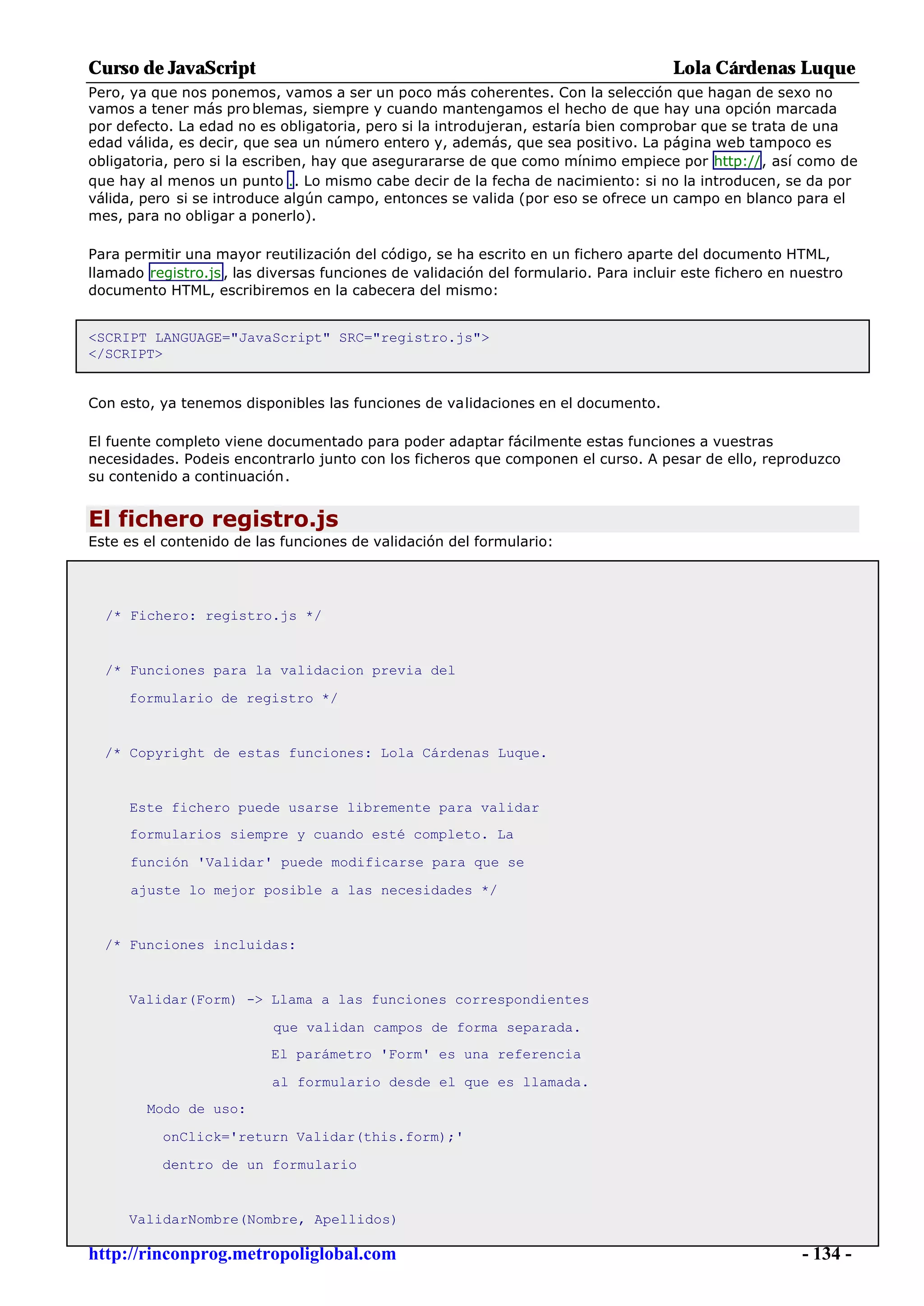 Curso de JavaScript                                                                   Lola Cárdenas Luque
Pero, ya que nos ponemos, vamos a ser un poco más coherentes. Con la selección que hagan de sexo no
vamos a tener más pro blemas, siempre y cuando mantengamos el hecho de que hay una opción marcada
por defecto. La edad no es obligatoria, pero si la introdujeran, estaría bien comprobar que se trata de una
edad válida, es decir, que sea un número entero y, además, que sea positivo. La página web tampoco es
obligatoria, pero si la escriben, hay que asegurararse de que como mínimo empiece por http://, así como de
que hay al menos un punto .. Lo mismo cabe decir de la fecha de nacimiento: si no la introducen, se da por
válida, pero si se introduce algún campo, entonces se valida (por eso se ofrece un campo en blanco para el
mes, para no obligar a ponerlo).

Para permitir una mayor reutilización del código, se ha escrito en un fichero aparte del documento HTML,
llamado registro.js , las diversas funciones de validación del formulario. Para incluir este fichero en nuestro
documento HTML, escribiremos en la cabecera del mismo:


<SCRIPT LANGUAGE="JavaScript" SRC="registro.js">
</SCRIPT>


Con esto, ya tenemos disponibles las funciones de validaciones en el documento.

El fuente completo viene documentado para poder adaptar fácilmente estas funciones a vuestras
necesidades. Podeis encontrarlo junto con los ficheros que componen el curso. A pesar de ello, reproduzco
su contenido a continuación.


El fichero registro.js
Este es el contenido de las funciones de validación del formulario:




  /* Fichero: registro.js */


  /* Funciones para la validacion previa del

     formulario de registro */


  /* Copyright de estas funciones: Lola Cárdenas Luque.


      Este fichero puede usarse libremente para validar
      formularios siempre y cuando esté completo. La

      función 'Validar' puede modificarse para que se

      ajuste lo mejor posible a las necesidades */


  /* Funciones incluidas:


     Validar(Form) -> Llama a las funciones correspondientes

                           que validan campos de forma separada.
                          El parámetro 'Form' es una referencia

                           al formulario desde el que es llamada.
        Modo de uso:

          onClick='return Validar(this.form);'

          dentro de un formulario


     ValidarNombre(Nombre, Apellidos)

http://rinconprog.metropoliglobal.com                                                                    - 134 -
 