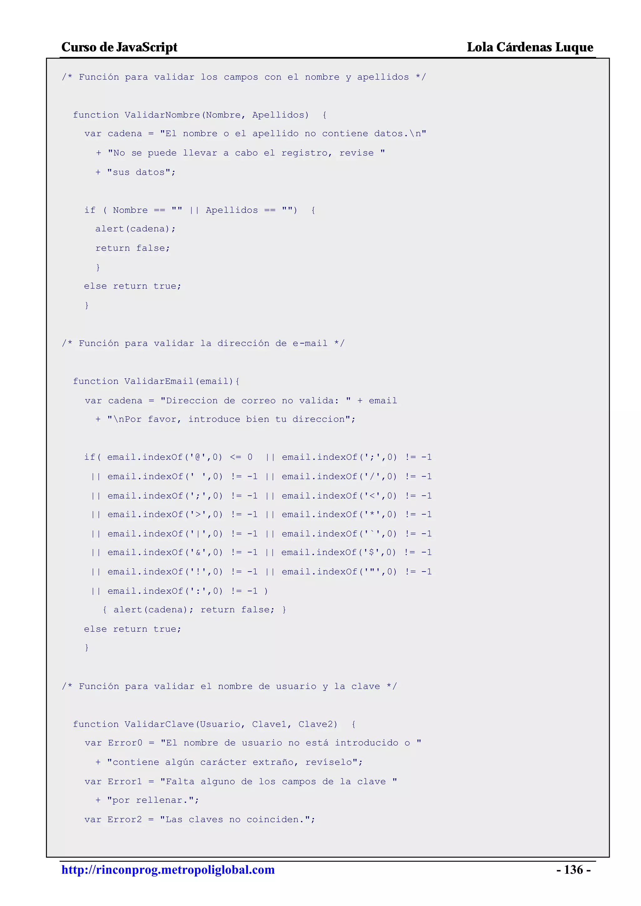Curso de JavaScript                                                    Lola Cárdenas Luque

/* Función para validar los campos con el nombre y apellidos */


 function ValidarNombre(Nombre, Apellidos)        {
   var cadena = "El nombre o el apellido no contiene datos.n"

       + "No se puede llevar a cabo el registro, revise "

       + "sus datos";


   if ( Nombre == "" || Apellidos == "")      {
       alert(cadena);

       return false;

       }
   else return true;

   }


/* Función para validar la dirección de e-mail */


 function ValidarEmail(email){

    var cadena = "Direccion de correo no valida: " + email
       + "nPor favor, introduce bien tu direccion";


   if( email.indexOf('@',0) <= 0       || email.indexOf(';',0) != -1

       || email.indexOf(' ',0) != -1 || email.indexOf('/',0) != -1

       || email.indexOf(';',0) != -1 || email.indexOf('<',0) != -1
       || email.indexOf('>',0) != -1 || email.indexOf('*',0) != -1

       || email.indexOf('|',0) != -1 || email.indexOf('`',0) != -1
       || email.indexOf('&',0) != -1 || email.indexOf('$',0) != -1

       || email.indexOf('!',0) != -1 || email.indexOf('"',0) != -1

       || email.indexOf(':',0) != -1 )
           { alert(cadena); return false; }

   else return true;
   }



/* Función para validar el nombre de usuario y la clave */


 function ValidarClave(Usuario, Clave1, Clave2)       {
    var Error0 = "El nombre de usuario no está introducido o "

       + "contiene algún carácter extraño, revíselo";

    var Error1 = "Falta alguno de los campos de la clave "
       + "por rellenar.";

   var Error2 = "Las claves no coinciden.";




http://rinconprog.metropoliglobal.com                                               - 136 -
 