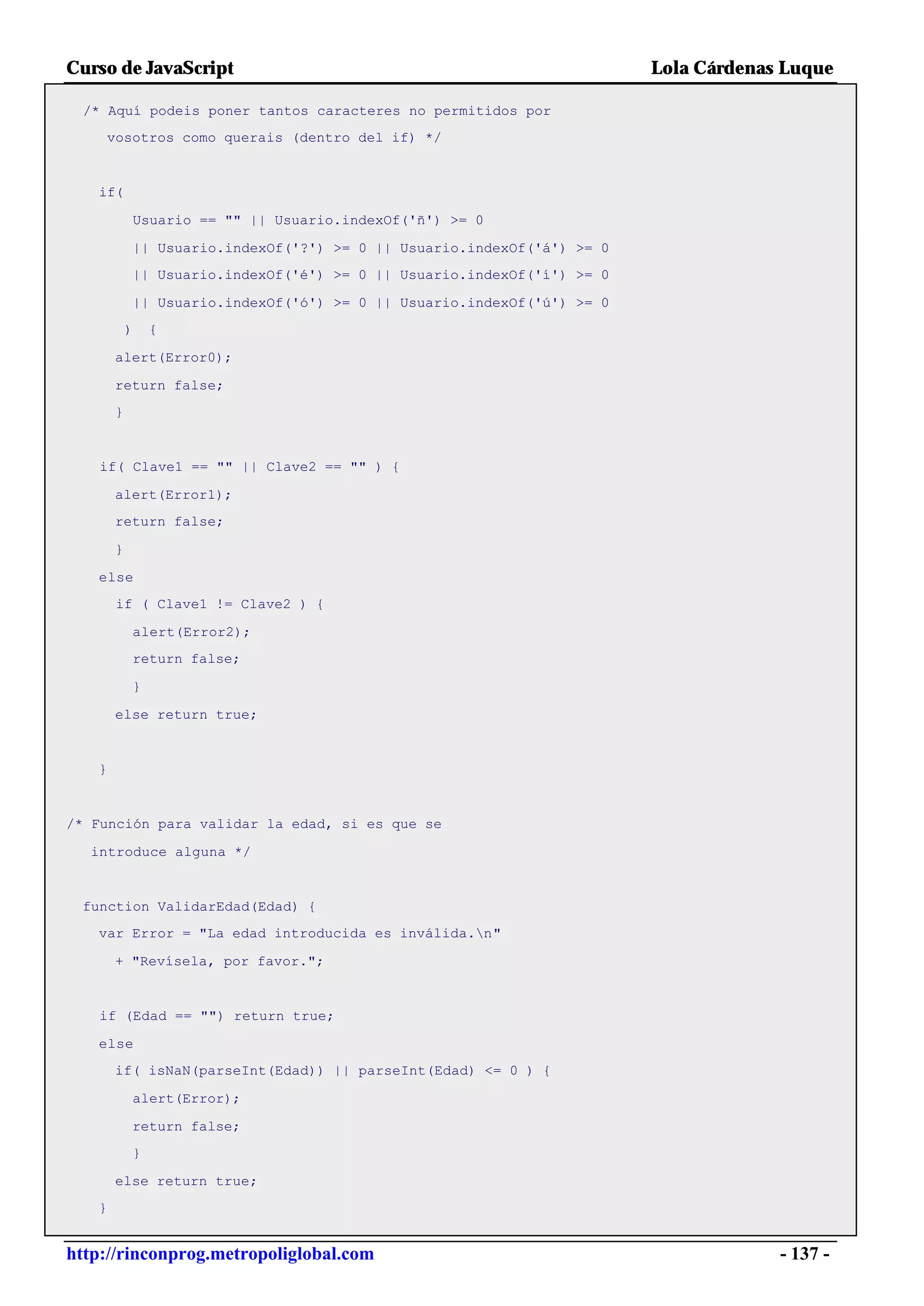 Curso de JavaScript                                                        Lola Cárdenas Luque

  /* Aquí podeis poner tantos caracteres no permitidos por
    vosotros como querais (dentro del if) */


   if(

               Usuario == "" || Usuario.indexOf('ñ') >= 0

               || Usuario.indexOf('?') >= 0 || Usuario.indexOf('á') >= 0
           || Usuario.indexOf('é') >= 0 || Usuario.indexOf('í') >= 0

               || Usuario.indexOf('ó') >= 0 || Usuario.indexOf('ú') >= 0
           )       {

       alert(Error0);

       return false;
       }


   if( Clave1 == "" || Clave2 == "" ) {

       alert(Error1);
       return false;

       }

   else
       if ( Clave1 != Clave2 ) {

               alert(Error2);
               return false;

               }

       else return true;


   }


/* Función para validar la edad, si es que se

  introduce alguna */


 function ValidarEdad(Edad) {
   var Error = "La edad introducida es inválida.n"

       + "Revísela, por favor.";


   if (Edad == "") return true;

   else
       if( isNaN(parseInt(Edad)) || parseInt(Edad) <= 0 ) {

               alert(Error);

           return false;
               }

       else return true;
   }


http://rinconprog.metropoliglobal.com                                                   - 137 -
 