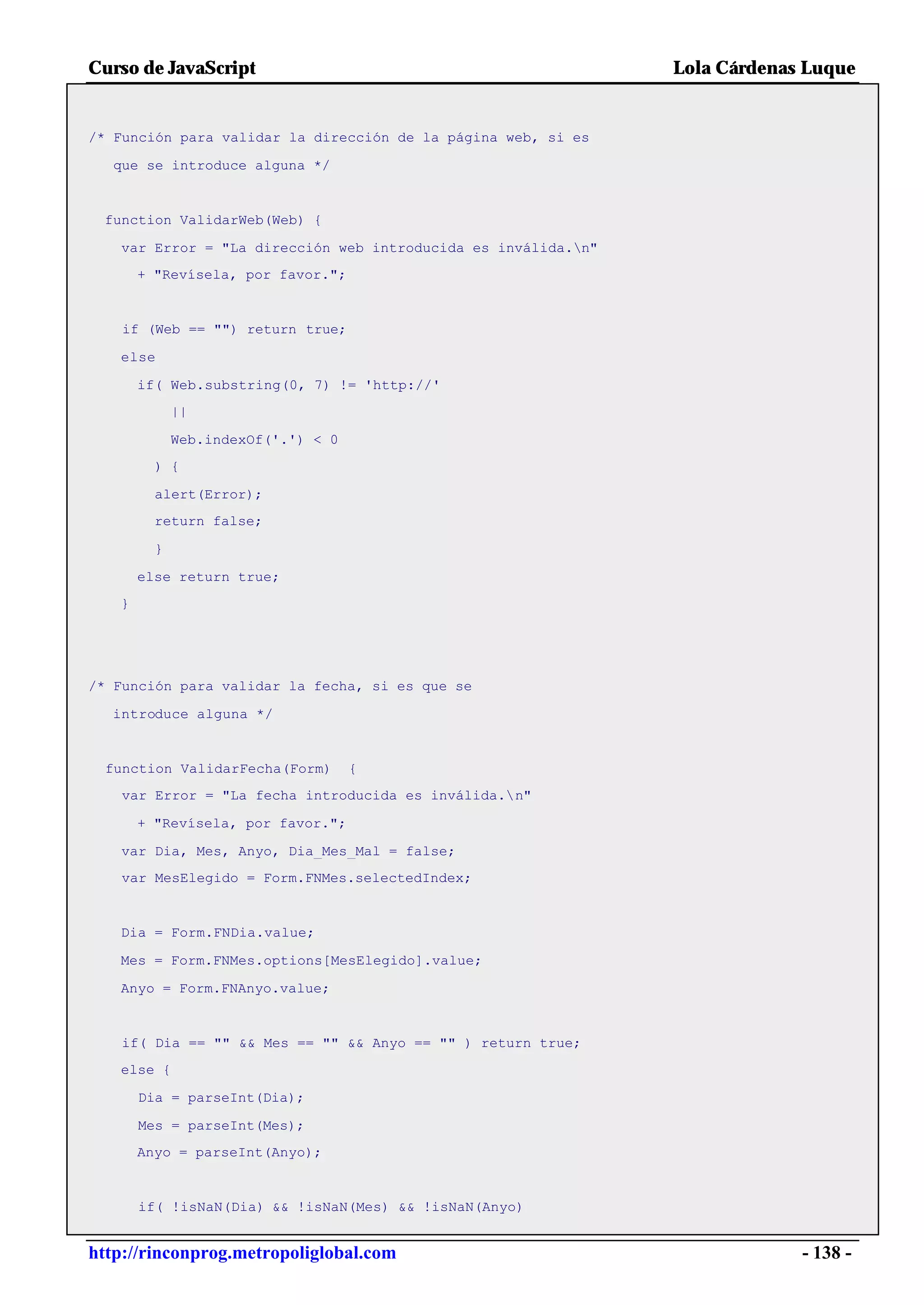 Curso de JavaScript                                            Lola Cárdenas Luque


/* Función para validar la dirección de la página web, si es

  que se introduce alguna */


 function ValidarWeb(Web) {

   var Error = "La dirección web introducida es inválida.n"
       + "Revísela, por favor.";


    if (Web == "") return true;

   else

       if( Web.substring(0, 7) != 'http://'
             ||

             Web.indexOf('.') < 0
         ) {

         alert(Error);
         return false;

         }

       else return true;
   }




/* Función para validar la fecha, si es que se

  introduce alguna */


  function ValidarFecha(Form)       {
    var Error = "La fecha introducida es inválida.n"

       + "Revísela, por favor.";

   var Dia, Mes, Anyo, Dia_Mes_Mal = false;
   var MesElegido = Form.FNMes.selectedIndex;


   Dia = Form.FNDia.value;

   Mes = Form.FNMes.options[MesElegido].value;

   Anyo = Form.FNAnyo.value;


    if( Dia == "" && Mes == "" && Anyo == "" ) return true;
   else {

       Dia = parseInt(Dia);

       Mes = parseInt(Mes);
       Anyo = parseInt(Anyo);


       if( !isNaN(Dia) && !isNaN(Mes) && !isNaN(Anyo)


http://rinconprog.metropoliglobal.com                                       - 138 -
 