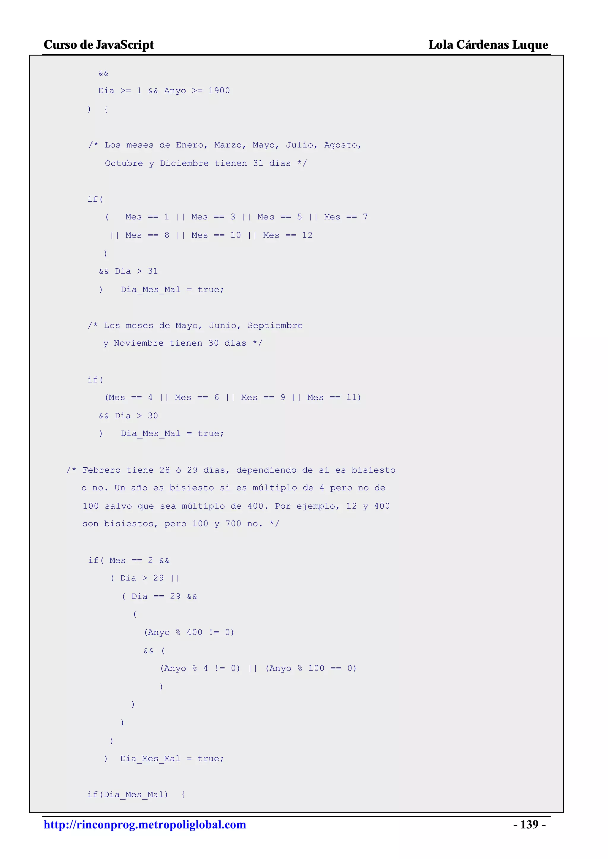 Curso de JavaScript                                                   Lola Cárdenas Luque

           &&
           Dia >= 1 && Anyo >= 1900

       )   {


        /* Los meses de Enero, Marzo, Mayo, Julio, Agosto,

               Octubre y Diciembre tienen 31 días */


       if(
             (       Mes == 1 || Mes == 3 || Mes == 5 || Mes == 7

                || Mes == 8 || Mes == 10 || Mes == 12

           )
           && Dia > 31

           )         Dia_Mes_Mal = true;


       /* Los meses de Mayo, Junio, Septiembre
           y Noviembre tienen 30 días */



       if(
           (Mes == 4 || Mes == 6 || Mes == 9 || Mes == 11)

           && Dia > 30
           )         Dia_Mes_Mal = true;



    /* Febrero tiene 28 ó 29 días, dependiendo de si es bisiesto
      o no. Un año es bisiesto si es múltiplo de 4 pero no de

       100 salvo que sea múltiplo de 400. Por ejemplo, 12 y 400
       son bisiestos, pero 100 y 700 no. */



        if( Mes == 2 &&
                ( Dia > 29 ||

                     ( Dia == 29 &&
                         (

                             (Anyo % 400 != 0)

                             && (
                               (Anyo % 4 != 0) || (Anyo % 100 == 0)

                                )
                         )

                     )

                 )
             )       Dia_Mes_Mal = true;


       if(Dia_Mes_Mal)              {


http://rinconprog.metropoliglobal.com                                              - 139 -
 