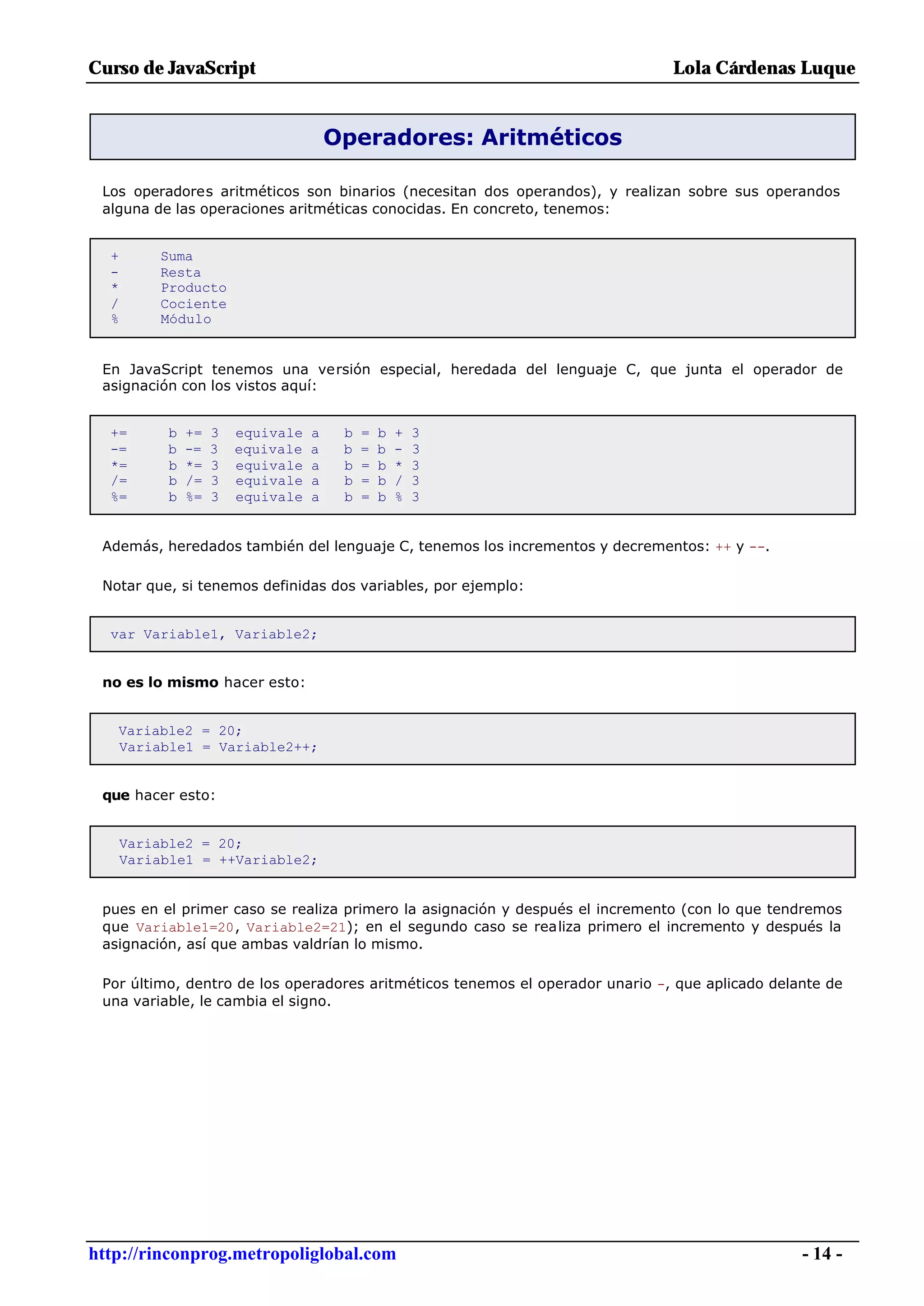 Curso de JavaScript                                                            Lola Cárdenas Luque


                                       Operadores: Aritméticos

 Los operadores aritméticos son binarios (necesitan dos operandos), y realizan sobre sus operandos
 alguna de las operaciones aritméticas conocidas. En concreto, tenemos:


  +       Suma
  -       Resta
  *       Producto
  /       Cociente
  %       Módulo


 En JavaScript tenemos una versión especial, heredada del lenguaje C, que junta el operador de
 asignación con los vistos aquí:


  +=       b   +=   3   equivale   a    b   =   b   +   3
  -=       b   -=   3   equivale   a    b   =   b   -   3
  *=       b   *=   3   equivale   a    b   =   b   *   3
  /=       b   /=   3   equivale   a    b   =   b   /   3
  %=       b   %=   3   equivale   a    b   =   b   %   3


 Además, heredados también del lenguaje C, tenemos los incrementos y decrementos: ++ y --.

 Notar que, si tenemos definidas dos variables, por ejemplo:


  var Variable1, Variable2;


 no es lo mismo hacer esto:


   Variable2 = 20;
   Variable1 = Variable2++;


 que hacer esto:


      Variable2 = 20;
      Variable1 = ++Variable2;


 pues en el primer caso se realiza primero la asignación y después el incremento (con lo que tendremos
 que Variable1=20, Variable2=21); en el segundo caso se realiza primero el incremento y después la
 asignación, así que ambas valdrían lo mismo.

 Por último, dentro de los operadores aritméticos tenemos el operador unario -, que aplicado delante de
 una variable, le cambia el signo.




http://rinconprog.metropoliglobal.com                                                            - 14 -
 