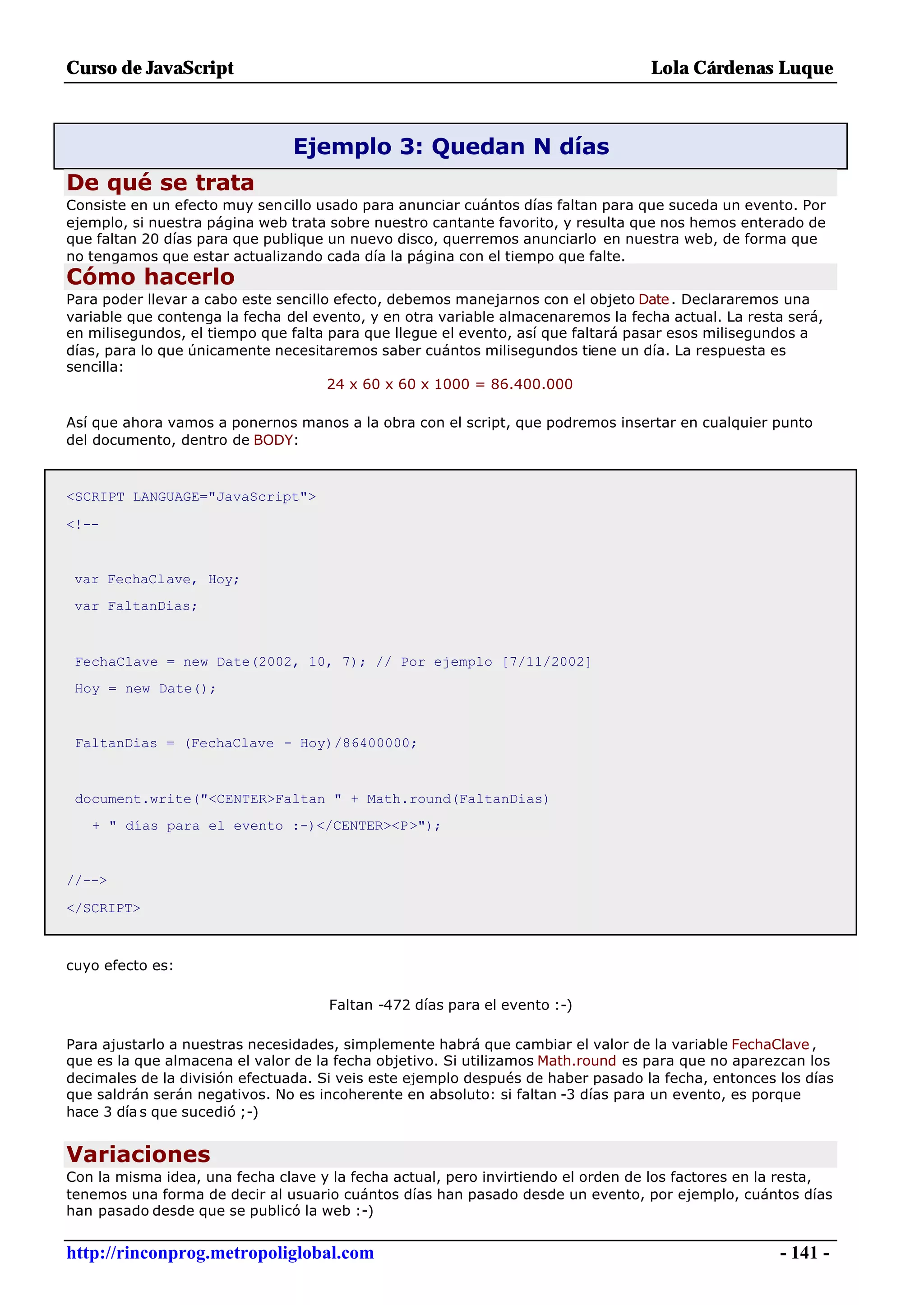 Curso de JavaScript                                                               Lola Cárdenas Luque



                                Ejemplo 3: Quedan N días
De qué se trata
Consiste en un efecto muy sencillo usado para anunciar cuántos días faltan para que suceda un evento. Por
ejemplo, si nuestra página web trata sobre nuestro cantante favorito, y resulta que nos hemos enterado de
que faltan 20 días para que publique un nuevo disco, querremos anunciarlo en nuestra web, de forma que
no tengamos que estar actualizando cada día la página con el tiempo que falte.
Cómo hacerlo
Para poder llevar a cabo este sencillo efecto, debemos manejarnos con el objeto Date . Declararemos una
variable que contenga la fecha del evento, y en otra variable almacenaremos la fecha actual. La resta será,
en milisegundos, el tiempo que falta para que llegue el evento, así que faltará pasar esos milisegundos a
días, para lo que únicamente necesitaremos saber cuántos milisegundos tiene un día. La respuesta es
sencilla:
                                      24 x 60 x 60 x 1000 = 86.400.000

Así que ahora vamos a ponernos manos a la obra con el script, que podremos insertar en cualquier punto
del documento, dentro de BODY:



<SCRIPT LANGUAGE="JavaScript">

<!--


 var FechaClave, Hoy;
 var FaltanDias;



 FechaClave = new Date(2002, 10, 7); // Por ejemplo [7/11/2002]
 Hoy = new Date();


 FaltanDias = (FechaClave - Hoy)/86400000;



 document.write("<CENTER>Faltan " + Math.round(FaltanDias)
   + " días para el evento :-)</CENTER><P>");


//-->

</SCRIPT>



cuyo efecto es:

                                     Faltan -472 días para el evento :-)

Para ajustarlo a nuestras necesidades, simplemente habrá que cambiar el valor de la variable FechaClave ,
que es la que almacena el valor de la fecha objetivo. Si utilizamos Math.round es para que no aparezcan los
decimales de la división efectuada. Si veis este ejemplo después de haber pasado la fecha, entonces los días
que saldrán serán negativos. No es incoherente en absoluto: si faltan -3 días para un evento, es porque
hace 3 día s que sucedió ;-)


Variaciones
Con la misma idea, una fecha clave y la fecha actual, pero invirtiendo el orden de los factores en la resta,
tenemos una forma de decir al usuario cuántos días han pasado desde un evento, por ejemplo, cuántos días
han pasado desde que se publicó la web :-)


http://rinconprog.metropoliglobal.com                                                               - 141 -
 