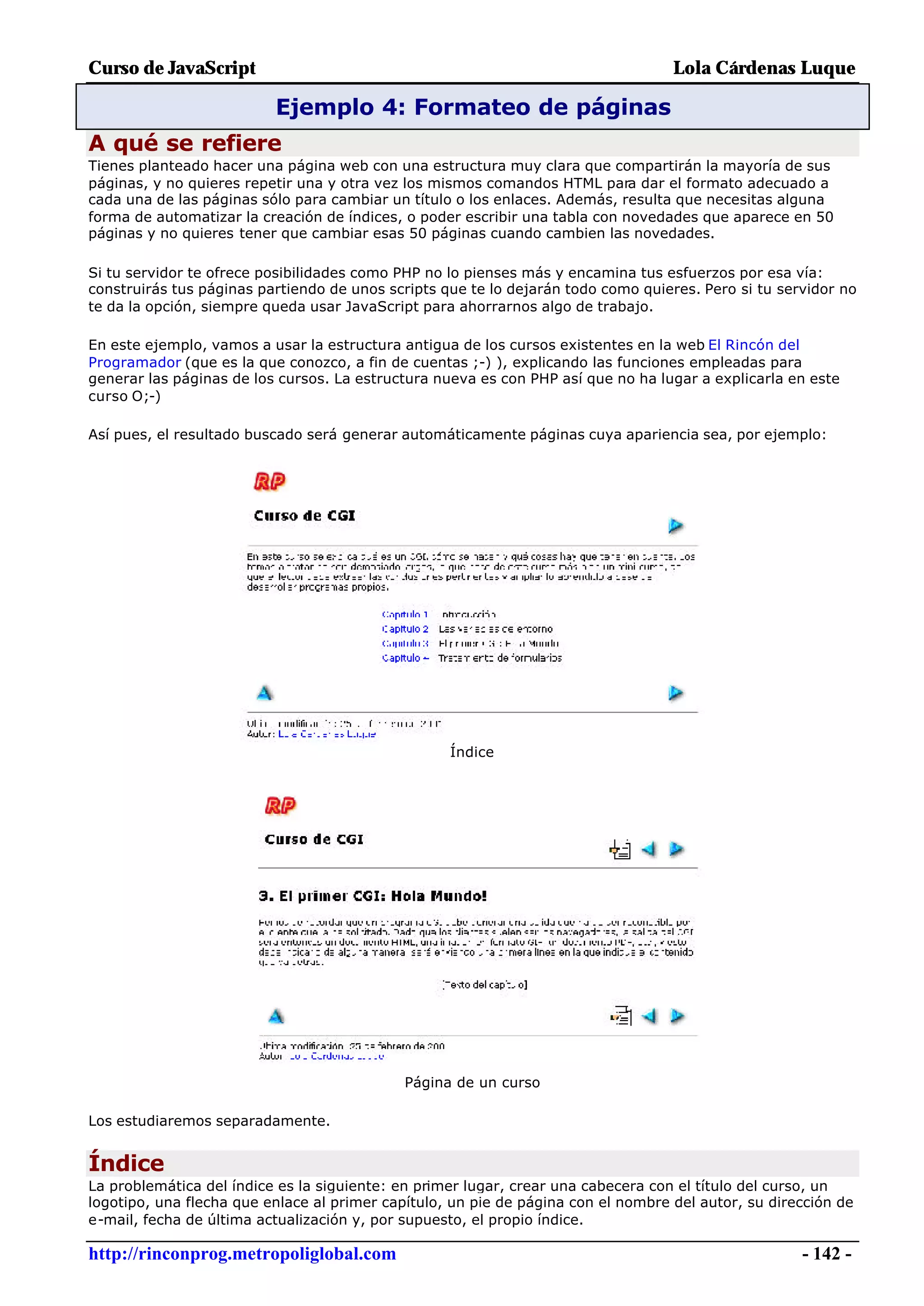 Curso de JavaScript                                                                Lola Cárdenas Luque

                          Ejemplo 4: Formateo de páginas
A qué se refiere
Tienes planteado hacer una página web con una estructura muy clara que compartirán la mayoría de sus
páginas, y no quieres repetir una y otra vez los mismos comandos HTML para dar el formato adecuado a
cada una de las páginas sólo para cambiar un título o los enlaces. Además, resulta que necesitas alguna
forma de automatizar la creación de índices, o poder escribir una tabla con novedades que aparece en 50
páginas y no quieres tener que cambiar esas 50 páginas cuando cambien las novedades.

Si tu servidor te ofrece posibilidades como PHP no lo pienses más y encamina tus esfuerzos por esa vía:
construirás tus páginas partiendo de unos scripts que te lo dejarán todo como quieres. Pero si tu servidor no
te da la opción, siempre queda usar JavaScript para ahorrarnos algo de trabajo.

En este ejemplo, vamos a usar la estructura antigua de los cursos existentes en la web El Rincón del
Programador (que es la que conozco, a fin de cuentas ;-) ), explicando las funciones empleadas para
generar las páginas de los cursos. La estructura nueva es con PHP así que no ha lugar a explicarla en este
curso O;-)

Así pues, el resultado buscado será generar automáticamente páginas cuya apariencia sea, por ejemplo:




                                                   Índice




                                             Página de un curso

Los estudiaremos separadamente.


Índice
La problemática del índice es la siguiente: en primer lugar, crear una cabecera con el título del curso, un
logotipo, una flecha que enlace al primer capítulo, un pie de página con el nombre del autor, su dirección de
e-mail, fecha de última actualización y, por supuesto, el propio índice.

http://rinconprog.metropoliglobal.com                                                                - 142 -
 