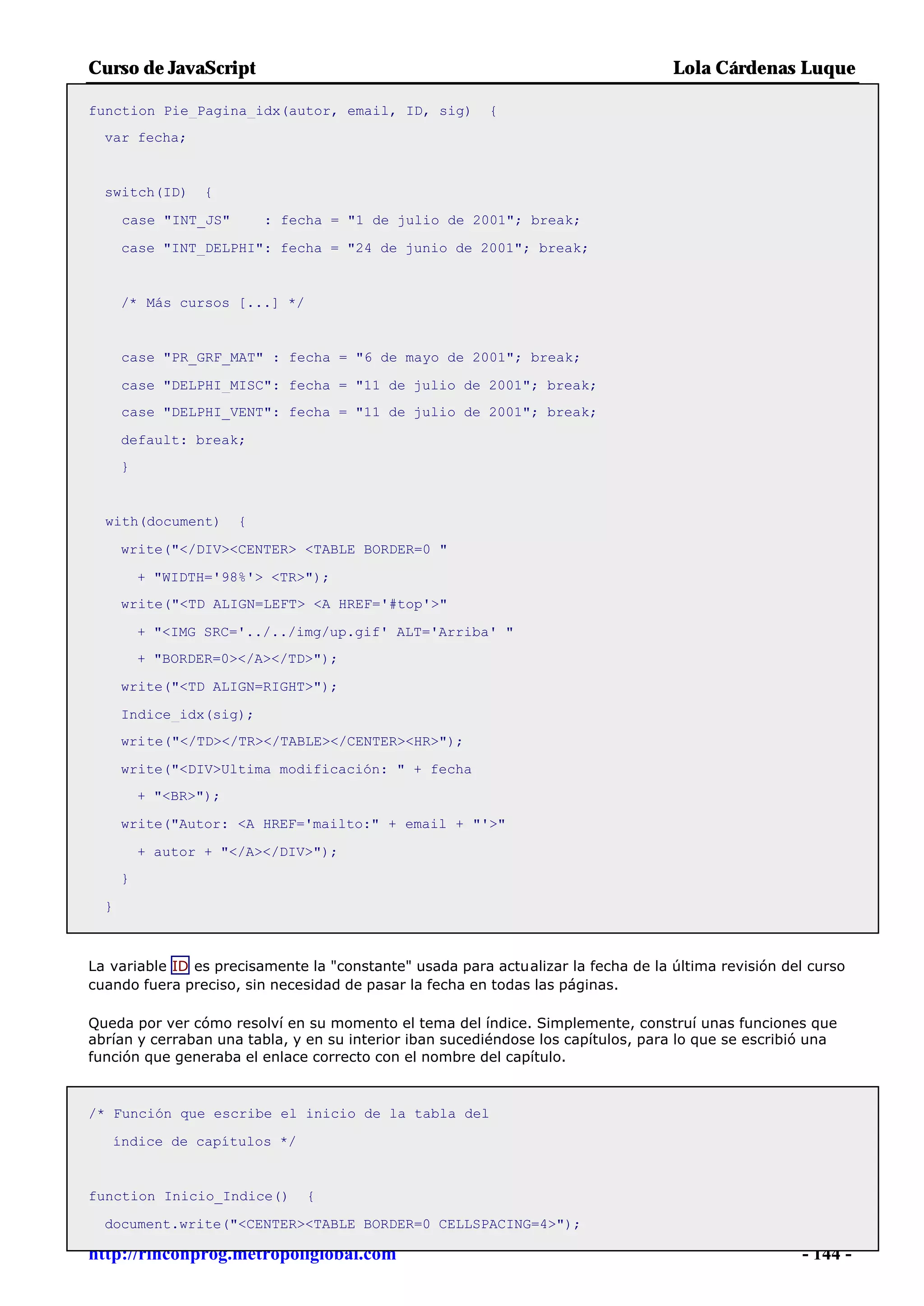 Curso de JavaScript                                                                Lola Cárdenas Luque

function Pie_Pagina_idx(autor, email, ID, sig)           {
  var fecha;


  switch(ID)      {

      case "INT_JS"        : fecha = "1 de julio de 2001"; break;

      case "INT_DELPHI": fecha = "24 de junio de 2001"; break;


      /* Más cursos [...] */


      case "PR_GRF_MAT" : fecha = "6 de mayo de 2001"; break;

      case "DELPHI_MISC": fecha = "11 de julio de 2001"; break;
      case "DELPHI_VENT": fecha = "11 de julio de 2001"; break;

      default: break;
      }


  with(document)       {

      write("</DIV><CENTER> <TABLE BORDER=0 "

          + "WIDTH='98%'> <TR>");
      write("<TD ALIGN=LEFT> <A HREF='#top'>"

          + "<IMG SRC='../../img/up.gif' ALT='Arriba' "
          + "BORDER=0></A></TD>");

      write("<TD ALIGN=RIGHT>");

      Indice_idx(sig);
      write("</TD></TR></TABLE></CENTER><HR>");

      write("<DIV>Ultima modificación: " + fecha
          + "<BR>");

      write("Autor: <A HREF='mailto:" + email + "'>"

          + autor + "</A></DIV>");
      }

  }



La variable ID es precisamente la "constante" usada para actualizar la fecha de la última revisión del curso
cuando fuera preciso, sin necesidad de pasar la fecha en todas las páginas.

Queda por ver cómo resolví en su momento el tema del índice. Simplemente, construí unas funciones que
abrían y cerraban una tabla, y en su interior iban sucediéndose los capítulos, para lo que se escribió una
función que generaba el enlace correcto con el nombre del capítulo.



/* Función que escribe el inicio de la tabla del

   índice de capítulos */


function Inicio_Indice()        {

  document.write("<CENTER><TABLE BORDER=0 CELLSPACING=4>");

http://rinconprog.metropoliglobal.com                                                                - 144 -
 