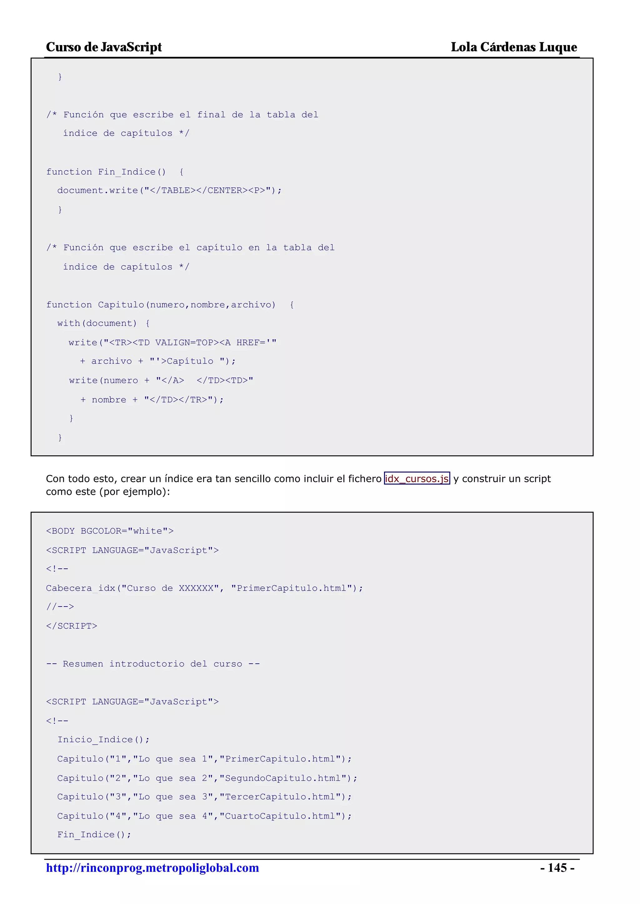 Curso de JavaScript                                                                  Lola Cárdenas Luque

  }


/* Función que escribe el final de la tabla del
   índice de capítulos */



function Fin_Indice()       {
  document.write("</TABLE></CENTER><P>");

  }


/* Función que escribe el capítulo en la tabla del

   índice de capítulos */


function Capitulo(numero,nombre,archivo)           {
  with(document) {

      write("<TR><TD VALIGN=TOP><A HREF='"
          + archivo + "'>Capítulo ");

       write(numero + "</A>     </TD><TD>"

          + nombre + "</TD></TR>");
      }

  }



Con todo esto, crear un índice era tan sencillo como incluir el fichero idx_cursos.js y construir un script
como este (por ejemplo):



<BODY BGCOLOR="white">

<SCRIPT LANGUAGE="JavaScript">
<!--

Cabecera_idx("Curso de XXXXXX", "PrimerCapitulo.html");
//-->

</SCRIPT>


-- Resumen introductorio del curso --


<SCRIPT LANGUAGE="JavaScript">

<!--
  Inicio_Indice();

  Capitulo("1","Lo que sea 1","PrimerCapitulo.html");

  Capitulo("2","Lo que sea 2","SegundoCapitulo.html");
  Capitulo("3","Lo que sea 3","TercerCapitulo.html");

  Capitulo("4","Lo que sea 4","CuartoCapitulo.html");
  Fin_Indice();


http://rinconprog.metropoliglobal.com                                                                   - 145 -
 