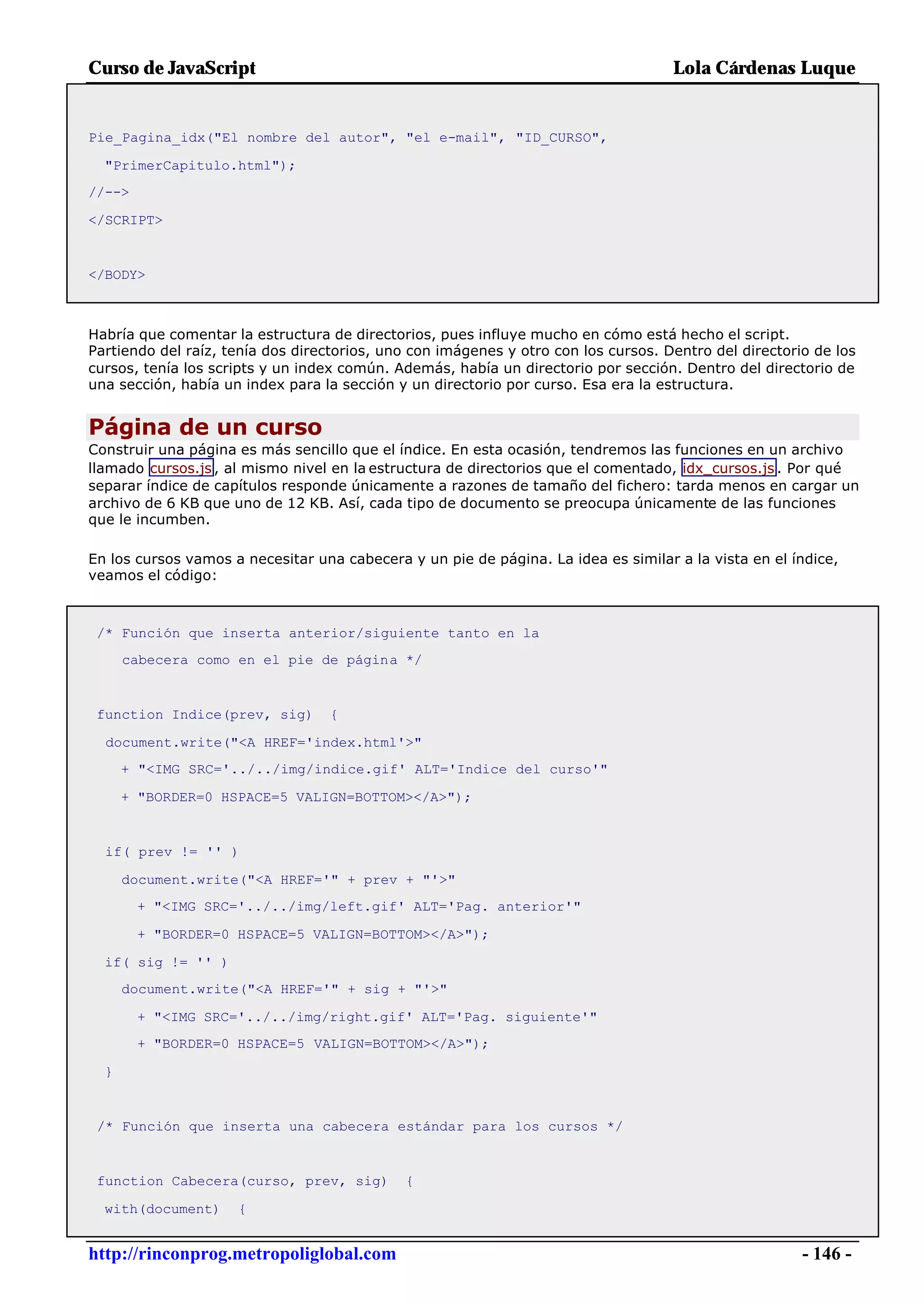 Curso de JavaScript                                                                 Lola Cárdenas Luque


Pie_Pagina_idx("El nombre del autor", "el e-mail", "ID_CURSO",

  "PrimerCapitulo.html");
//-->

</SCRIPT>


</BODY>



Habría que comentar la estructura de directorios, pues influye mucho en cómo está hecho el script.
Partiendo del raíz, tenía dos directorios, uno con imágenes y otro con los cursos. Dentro del directorio de los
cursos, tenía los scripts y un index común. Además, había un directorio por sección. Dentro del directorio de
una sección, había un index para la sección y un directorio por curso. Esa era la estructura.


Página de un curso
Construir una página es más sencillo que el índice. En esta ocasión, tendremos las funciones en un archivo
llamado cursos.js , al mismo nivel en la estructura de directorios que el comentado, idx_cursos.js . Por qué
separar índice de capítulos responde únicamente a razones de tamaño del fichero: tarda menos en cargar un
archivo de 6 KB que uno de 12 KB. Así, cada tipo de documento se preocupa únicamente de las funciones
que le incumben.

En los cursos vamos a necesitar una cabecera y un pie de página. La idea es similar a la vista en el índice,
veamos el código:



 /* Función que inserta anterior/siguiente tanto en la
      cabecera como en el pie de página */


 function Indice(prev, sig)       {

  document.write("<A HREF='index.html'>"
      + "<IMG SRC='../../img/indice.gif' ALT='Indice del curso'"

      + "BORDER=0 HSPACE=5 VALIGN=BOTTOM></A>");


  if( prev != '' )

      document.write("<A HREF='" + prev + "'>"
        + "<IMG SRC='../../img/left.gif' ALT='Pag. anterior'"

        + "BORDER=0 HSPACE=5 VALIGN=BOTTOM></A>");

  if( sig != '' )
      document.write("<A HREF='" + sig + "'>"

        + "<IMG SRC='../../img/right.gif' ALT='Pag. siguiente'"
        + "BORDER=0 HSPACE=5 VALIGN=BOTTOM></A>");

  }


 /* Función que inserta una cabecera estándar para los cursos */


 function Cabecera(curso, prev, sig)         {

  with(document)     {


http://rinconprog.metropoliglobal.com                                                                  - 146 -
 