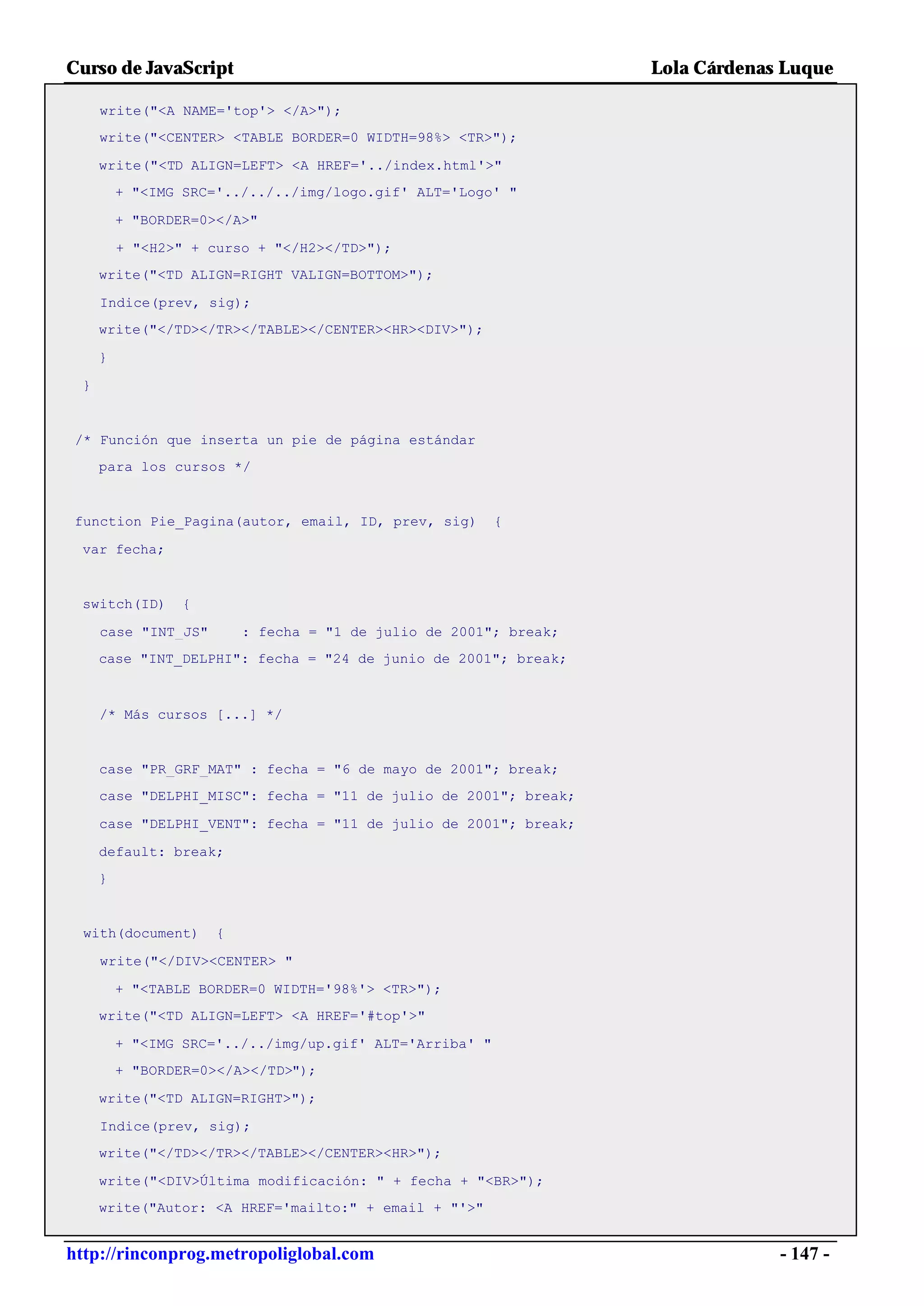 Curso de JavaScript                                               Lola Cárdenas Luque

     write("<A NAME='top'> </A>");
     write("<CENTER> <TABLE BORDER=0 WIDTH=98%> <TR>");

     write("<TD ALIGN=LEFT> <A HREF='../index.html'>"
         + "<IMG SRC='../../../img/logo.gif' ALT='Logo' "

         + "BORDER=0></A>"

         + "<H2>" + curso + "</H2></TD>");
     write("<TD ALIGN=RIGHT VALIGN=BOTTOM>");

     Indice(prev, sig);
     write("</TD></TR></TABLE></CENTER><HR><DIV>");

     }

 }


 /* Función que inserta un pie de página estándar
     para los cursos */


function Pie_Pagina(autor, email, ID, prev, sig)         {

 var fecha;


 switch(ID)      {

     case "INT_JS"       : fecha = "1 de julio de 2001"; break;
     case "INT_DELPHI": fecha = "24 de junio de 2001"; break;



     /* Más cursos [...] */


     case "PR_GRF_MAT" : fecha = "6 de mayo de 2001"; break;
     case "DELPHI_MISC": fecha = "11 de julio de 2001"; break;

     case "DELPHI_VENT": fecha = "11 de julio de 2001"; break;

     default: break;
     }


  with(document)     {

     write("</DIV><CENTER> "

         + "<TABLE BORDER=0 WIDTH='98%'> <TR>");
     write("<TD ALIGN=LEFT> <A HREF='#top'>"

         + "<IMG SRC='../../img/up.gif' ALT='Arriba' "
         + "BORDER=0></A></TD>");

     write("<TD ALIGN=RIGHT>");

     Indice(prev, sig);
     write("</TD></TR></TABLE></CENTER><HR>");

     write("<DIV>Última modificación: " + fecha + "<BR>");
     write("Autor: <A HREF='mailto:" + email + "'>"


http://rinconprog.metropoliglobal.com                                          - 147 -
 