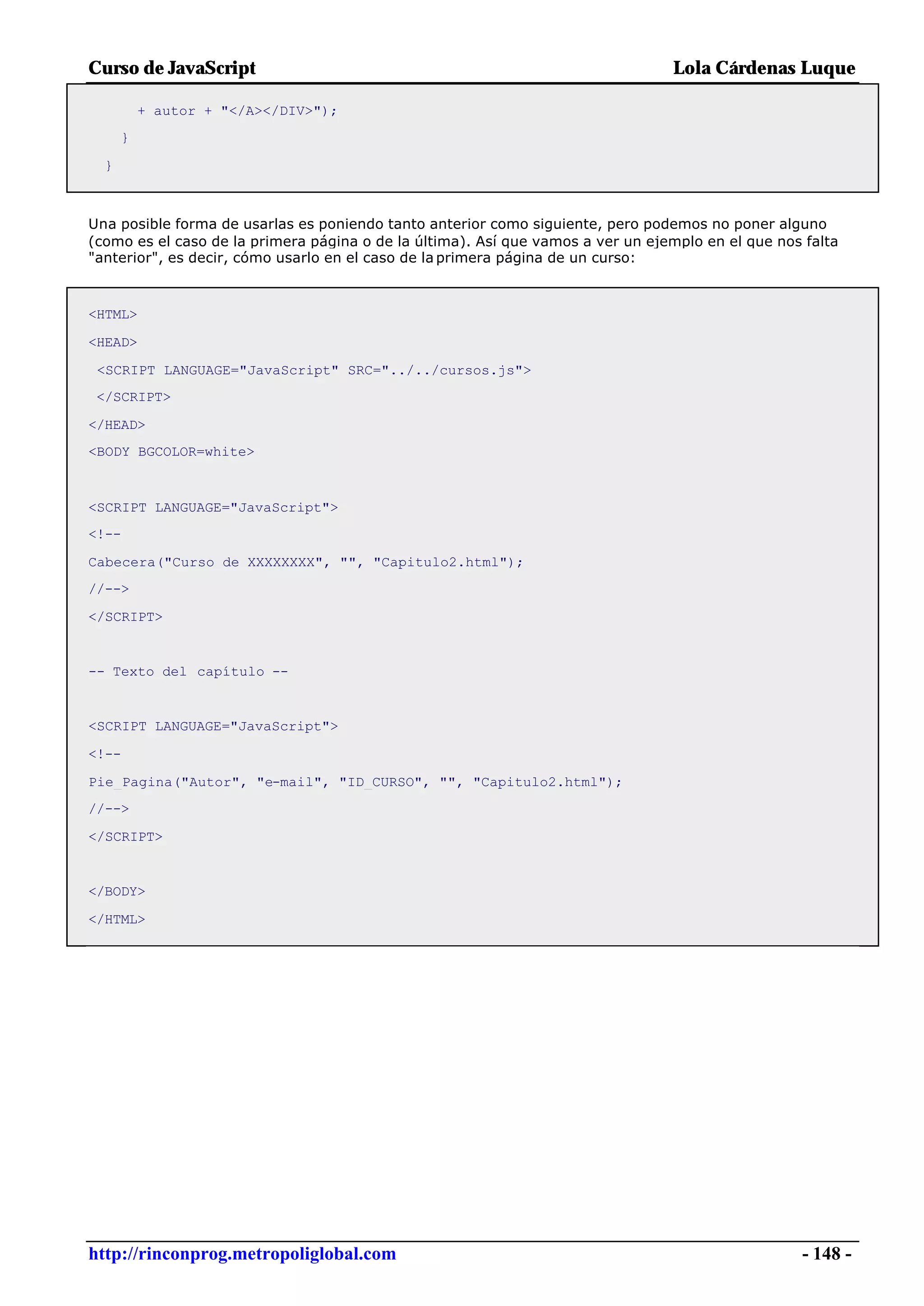 Curso de JavaScript                                                              Lola Cárdenas Luque

          + autor + "</A></DIV>");
      }

  }



Una posible forma de usarlas es poniendo tanto anterior como siguiente, pero podemos no poner alguno
(como es el caso de la primera página o de la última). Así que vamos a ver un ejemplo en el que nos falta
"anterior", es decir, cómo usarlo en el caso de la primera página de un curso:



<HTML>

<HEAD>

 <SCRIPT LANGUAGE="JavaScript" SRC="../../cursos.js">
 </SCRIPT>

</HEAD>
<BODY BGCOLOR=white>



<SCRIPT LANGUAGE="JavaScript">
<!--

Cabecera("Curso de XXXXXXXX", "", "Capitulo2.html");
//-->

</SCRIPT>


-- Texto del capítulo --


<SCRIPT LANGUAGE="JavaScript">

<!--

Pie_Pagina("Autor", "e-mail", "ID_CURSO", "", "Capitulo2.html");
//-->

</SCRIPT>


</BODY>

</HTML>




http://rinconprog.metropoliglobal.com                                                              - 148 -
 