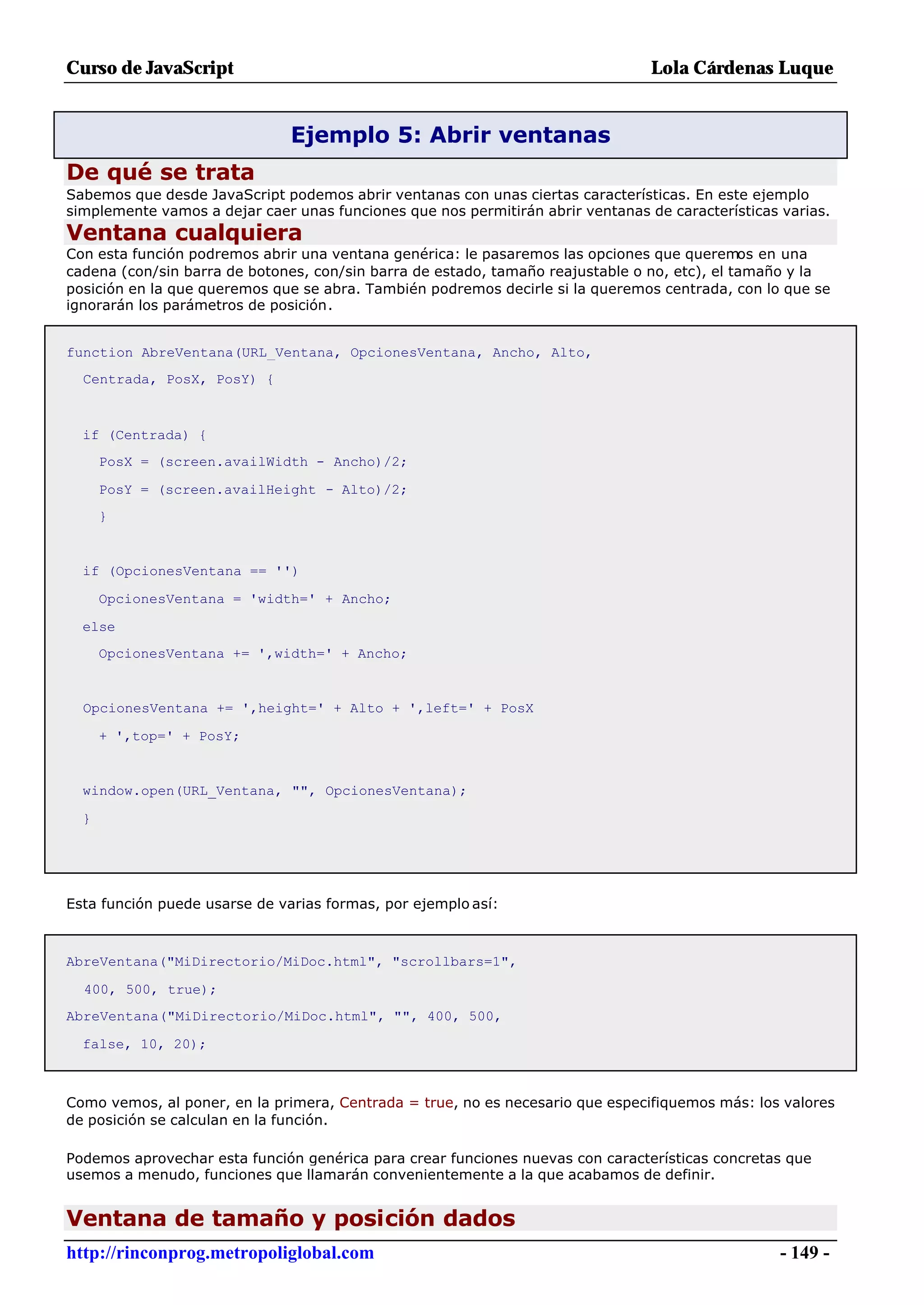 Curso de JavaScript                                                              Lola Cárdenas Luque


                               Ejemplo 5: Abrir ventanas
De qué se trata
Sabemos que desde JavaScript podemos abrir ventanas con unas ciertas características. En este ejemplo
simplemente vamos a dejar caer unas funciones que nos permitirán abrir ventanas de características varias.
Ventana cualquiera
Con esta función podremos abrir una ventana genérica: le pasaremos las opciones que queremos en una
cadena (con/sin barra de botones, con/sin barra de estado, tamaño reajustable o no, etc), el tamaño y la
posición en la que queremos que se abra. También podremos decirle si la queremos centrada, con lo que se
ignorarán los parámetros de posición.


function AbreVentana(URL_Ventana, OpcionesVentana, Ancho, Alto,
  Centrada, PosX, PosY) {



  if (Centrada) {
      PosX = (screen.availWidth - Ancho)/2;

      PosY = (screen.availHeight - Alto)/2;
      }


  if (OpcionesVentana == '')

      OpcionesVentana = 'width=' + Ancho;

  else
      OpcionesVentana += ',width=' + Ancho;


  OpcionesVentana += ',height=' + Alto + ',left=' + PosX

      + ',top=' + PosY;


  window.open(URL_Ventana, "", OpcionesVentana);

  }




Esta función puede usarse de varias formas, por ejemplo así:



AbreVentana("MiDirectorio/MiDoc.html", "scrollbars=1",

  400, 500, true);
AbreVentana("MiDirectorio/MiDoc.html", "", 400, 500,

  false, 10, 20);



Como vemos, al poner, en la primera, Centrada = true, no es necesario que especifiquemos más: los valores
de posición se calculan en la función.

Podemos aprovechar esta función genérica para crear funciones nuevas con características concretas que
usemos a menudo, funciones que llamarán convenientemente a la que acabamos de definir.


Ventana de tamaño y posición dados
http://rinconprog.metropoliglobal.com                                                              - 149 -
 