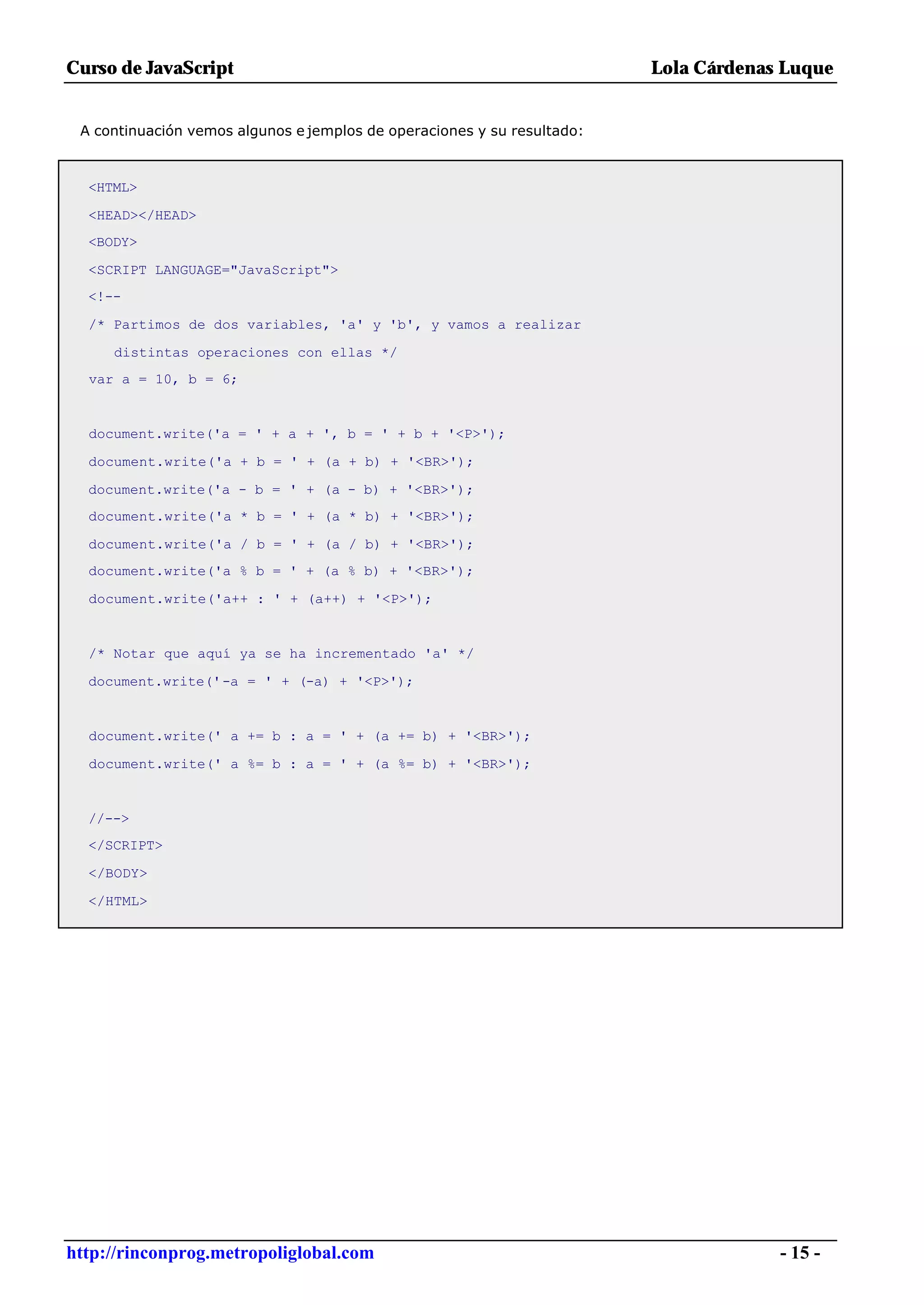 Curso de JavaScript                                                      Lola Cárdenas Luque


 A continuación vemos algunos e jemplos de operaciones y su resultado:



  <HTML>

  <HEAD></HEAD>
  <BODY>

  <SCRIPT LANGUAGE="JavaScript">
  <!--

  /* Partimos de dos variables, 'a' y 'b', y vamos a realizar

     distintas operaciones con ellas */
  var a = 10, b = 6;


  document.write('a = ' + a + ', b = ' + b + '<P>');

  document.write('a + b = ' + (a + b) + '<BR>');

  document.write('a - b = ' + (a - b) + '<BR>');
  document.write('a * b = ' + (a * b) + '<BR>');

  document.write('a / b = ' + (a / b) + '<BR>');
  document.write('a % b = ' + (a % b) + '<BR>');

  document.write('a++ : ' + (a++) + '<P>');


  /* Notar que aquí ya se ha incrementado 'a' */

  document.write('-a = ' + (-a) + '<P>');


  document.write(' a += b : a = ' + (a += b) + '<BR>');

  document.write(' a %= b : a = ' + (a %= b) + '<BR>');


  //-->
  </SCRIPT>

  </BODY>

  </HTML>




http://rinconprog.metropoliglobal.com                                                 - 15 -
 
