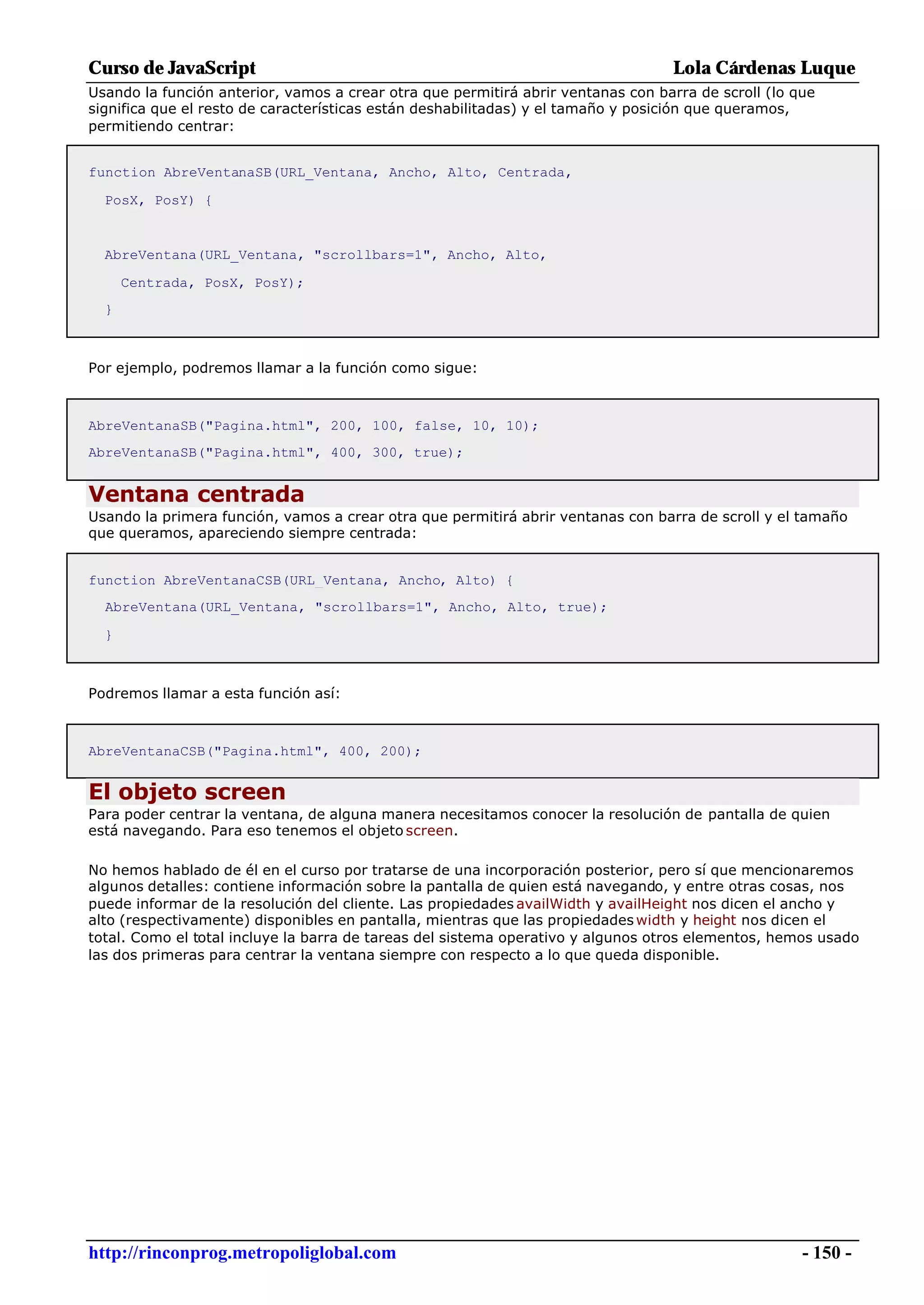 Curso de JavaScript                                                               Lola Cárdenas Luque
Usando la función anterior, vamos a crear otra que permitirá abrir ventanas con barra de scroll (lo que
significa que el resto de características están deshabilitadas) y el tamaño y posición que queramos,
permitiendo centrar:


function AbreVentanaSB(URL_Ventana, Ancho, Alto, Centrada,

  PosX, PosY) {


  AbreVentana(URL_Ventana, "scrollbars=1", Ancho, Alto,

      Centrada, PosX, PosY);
  }



Por ejemplo, podremos llamar a la función como sigue:



AbreVentanaSB("Pagina.html", 200, 100, false, 10, 10);
AbreVentanaSB("Pagina.html", 400, 300, true);


Ventana centrada
Usando la primera función, vamos a crear otra que permitirá abrir ventanas con barra de scroll y el tamaño
que queramos, apareciendo siempre centrada:


function AbreVentanaCSB(URL_Ventana, Ancho, Alto) {
  AbreVentana(URL_Ventana, "scrollbars=1", Ancho, Alto, true);

  }



Podremos llamar a esta función así:



AbreVentanaCSB("Pagina.html", 400, 200);


El objeto screen
Para poder centrar la ventana, de alguna manera necesitamos conocer la resolución de pantalla de quien
está navegando. Para eso tenemos el objeto screen.

No hemos hablado de él en el curso por tratarse de una incorporación posterior, pero sí que mencionaremos
algunos detalles: contiene información sobre la pantalla de quien está navegando, y entre otras cosas, nos
puede informar de la resolución del cliente. Las propiedades availWidth y availHeight nos dicen el ancho y
alto (respectivamente) disponibles en pantalla, mientras que las propiedades width y height nos dicen el
total. Como el total incluye la barra de tareas del sistema operativo y algunos otros elementos, hemos usado
las dos primeras para centrar la ventana siempre con respecto a lo que queda disponible.




http://rinconprog.metropoliglobal.com                                                                - 150 -
 