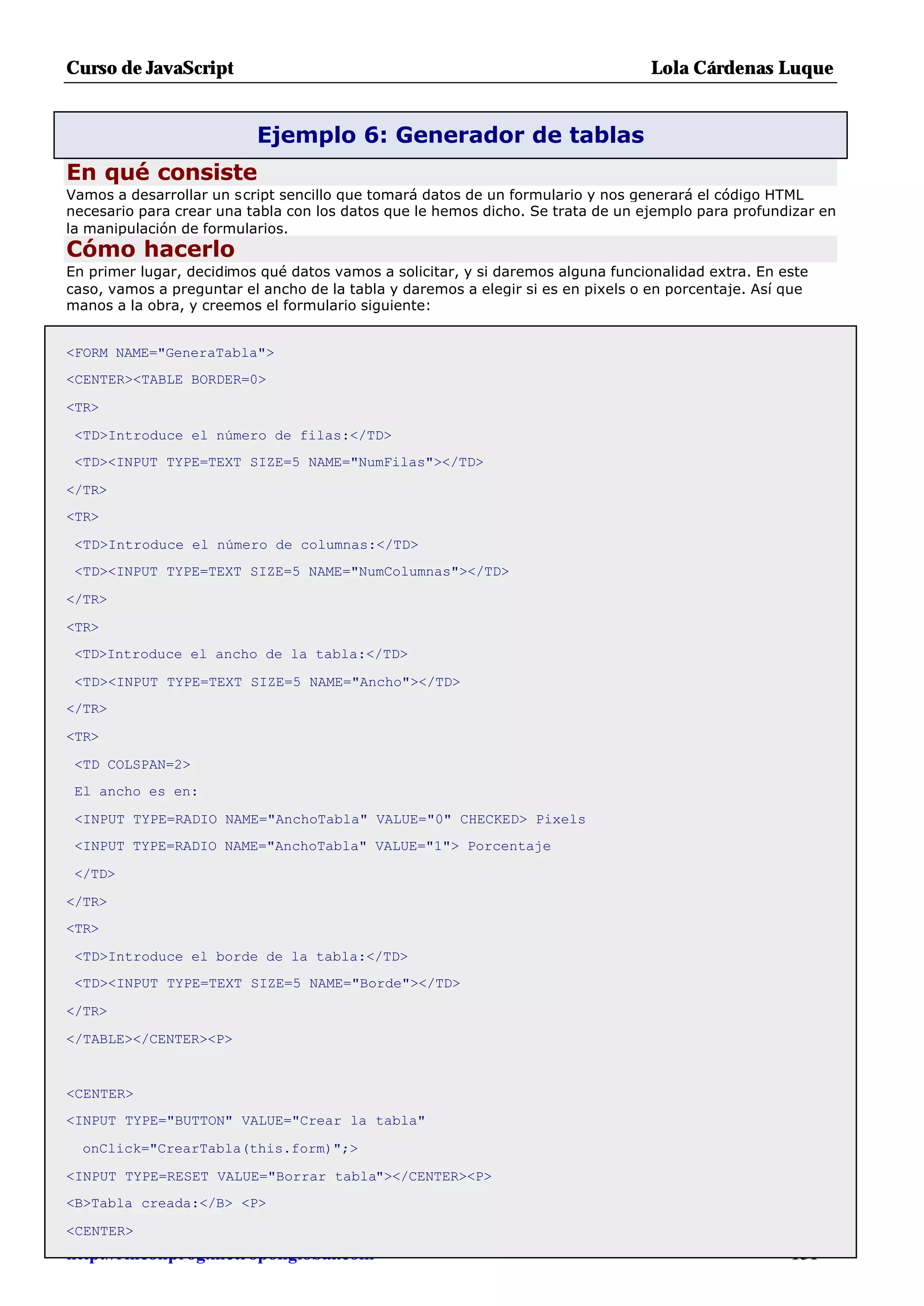 Curso de JavaScript                                                              Lola Cárdenas Luque


                          Ejemplo 6: Generador de tablas
En qué consiste
Vamos a desarrollar un script sencillo que tomará datos de un formulario y nos generará el código HTML
necesario para crear una tabla con los datos que le hemos dicho. Se trata de un ejemplo para profundizar en
la manipulación de formularios.
Cómo hacerlo
En primer lugar, decidimos qué datos vamos a solicitar, y si daremos alguna funcionalidad extra. En este
caso, vamos a preguntar el ancho de la tabla y daremos a elegir si es en pixels o en porcentaje. Así que
manos a la obra, y creemos el formulario siguiente:


<FORM NAME="GeneraTabla">
<CENTER><TABLE BORDER=0>

<TR>

 <TD>Introduce el número de filas:</TD>
 <TD><INPUT TYPE=TEXT SIZE=5 NAME="NumFilas"></TD>

</TR>
<TR>

 <TD>Introduce el número de columnas:</TD>
 <TD><INPUT TYPE=TEXT SIZE=5 NAME="NumColumnas"></TD>

</TR>

<TR>
 <TD>Introduce el ancho de la tabla:</TD>

 <TD><INPUT TYPE=TEXT SIZE=5 NAME="Ancho"></TD>
</TR>

<TR>

 <TD COLSPAN=2>
 El ancho es en:

 <INPUT TYPE=RADIO NAME="AnchoTabla" VALUE="0" CHECKED> Pixels
 <INPUT TYPE=RADIO NAME="AnchoTabla" VALUE="1"> Porcentaje

 </TD>

</TR>
<TR>

 <TD>Introduce el borde de la tabla:</TD>
 <TD><INPUT TYPE=TEXT SIZE=5 NAME="Borde"></TD>

</TR>

</TABLE></CENTER><P>


<CENTER>
<INPUT TYPE="BUTTON" VALUE="Crear la tabla"

  onClick="CrearTabla(this.form)";>

<INPUT TYPE=RESET VALUE="Borrar tabla"></CENTER><P>
<B>Tabla creada:</B> <P>

<CENTER>
http://rinconprog.metropoliglobal.com                                                               - 151 -
 