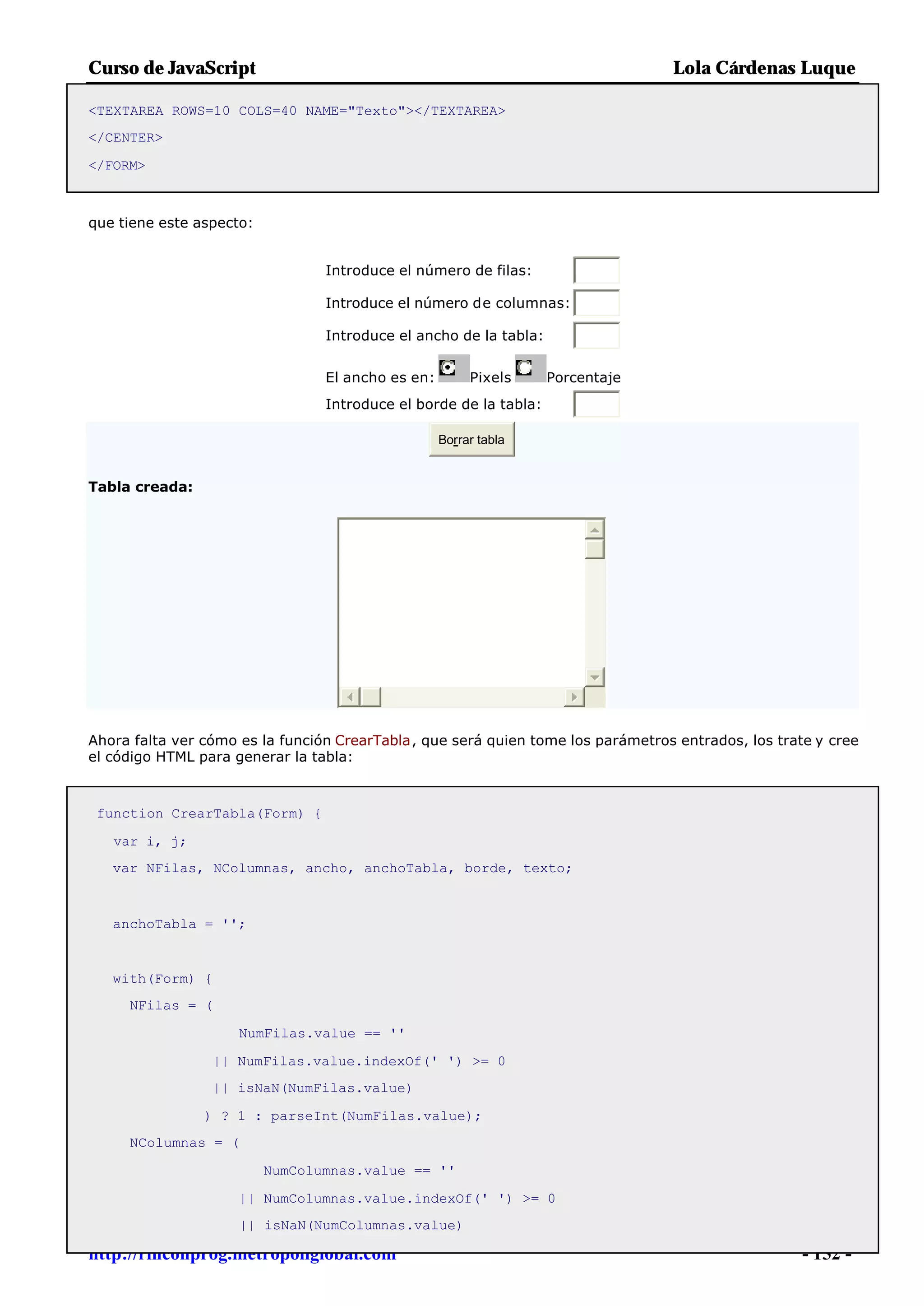 Curso de JavaScript                                                               Lola Cárdenas Luque

<TEXTAREA ROWS=10 COLS=40 NAME="Texto"></TEXTAREA>
</CENTER>

</FORM>



que tiene este aspecto:


                                 Introduce el número de filas:

                                 Introduce el número de columnas:

                                 Introduce el ancho de la tabla:


                                 El ancho es en:        Pixels     Porcentaje
                                 Introduce el borde de la tabla:

                                                   Borrar tabla


Tabla creada:




Ahora falta ver cómo es la función CrearTabla, que será quien tome los parámetros entrados, los trate y cree
el código HTML para generar la tabla:



 function CrearTabla(Form) {

   var i, j;
   var NFilas, NColumnas, ancho, anchoTabla, borde, texto;



   anchoTabla = '';


   with(Form) {
     NFilas = (

                     NumFilas.value == ''

                 || NumFilas.value.indexOf(' ') >= 0
                 || isNaN(NumFilas.value)

                ) ? 1 : parseInt(NumFilas.value);
     NColumnas = (

                          NumColumnas.value == ''

                     || NumColumnas.value.indexOf(' ') >= 0
                     || isNaN(NumColumnas.value)

http://rinconprog.metropoliglobal.com                                                               - 152 -
 