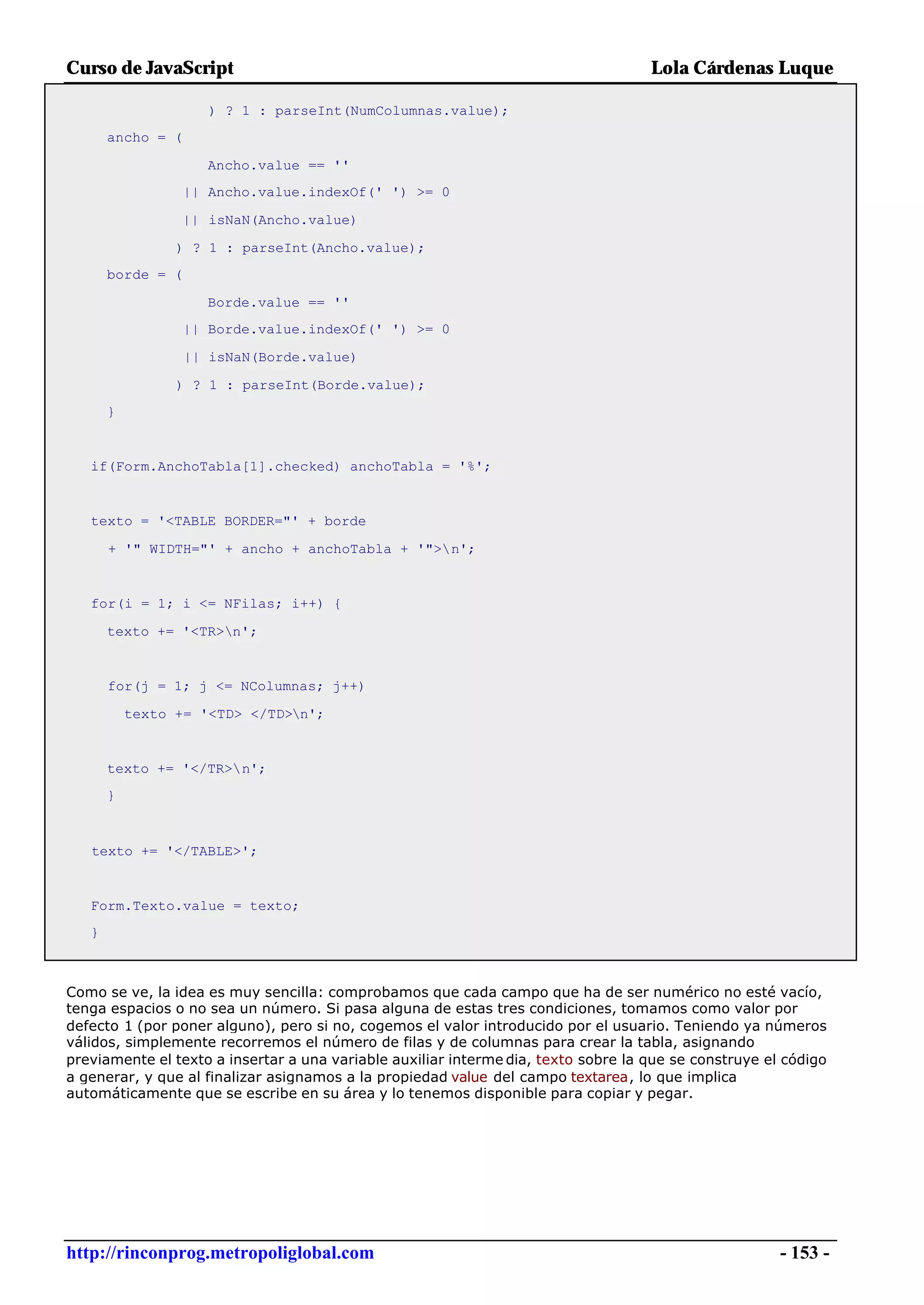 Curso de JavaScript                                                                 Lola Cárdenas Luque

                      ) ? 1 : parseInt(NumColumnas.value);
       ancho = (

                      Ancho.value == ''
                   || Ancho.value.indexOf(' ') >= 0

                   || isNaN(Ancho.value)

                 ) ? 1 : parseInt(Ancho.value);
       borde = (

                      Borde.value == ''
                   || Borde.value.indexOf(' ') >= 0

                   || isNaN(Borde.value)

                 ) ? 1 : parseInt(Borde.value);
       }


   if(Form.AnchoTabla[1].checked) anchoTabla = '%';


   texto = '<TABLE BORDER="' + borde

       + '" WIDTH="' + ancho + anchoTabla + '">n';


   for(i = 1; i <= NFilas; i++) {

       texto += '<TR>n';


       for(j = 1; j <= NColumnas; j++)

           texto += '<TD> </TD>n';


       texto += '</TR>n';
       }



   texto += '</TABLE>';


   Form.Texto.value = texto;
   }



Como se ve, la idea es muy sencilla: comprobamos que cada campo que ha de ser numérico no esté vacío,
tenga espacios o no sea un número. Si pasa alguna de estas tres condiciones, tomamos como valor por
defecto 1 (por poner alguno), pero si no, cogemos el valor introducido por el usuario. Teniendo ya números
válidos, simplemente recorremos el número de filas y de columnas para crear la tabla, asignando
previamente el texto a insertar a una variable auxiliar interme dia, texto sobre la que se construye el código
a generar, y que al finalizar asignamos a la propiedad value del campo textarea, lo que implica
automáticamente que se escribe en su área y lo tenemos disponible para copiar y pegar.




http://rinconprog.metropoliglobal.com                                                                  - 153 -
 
