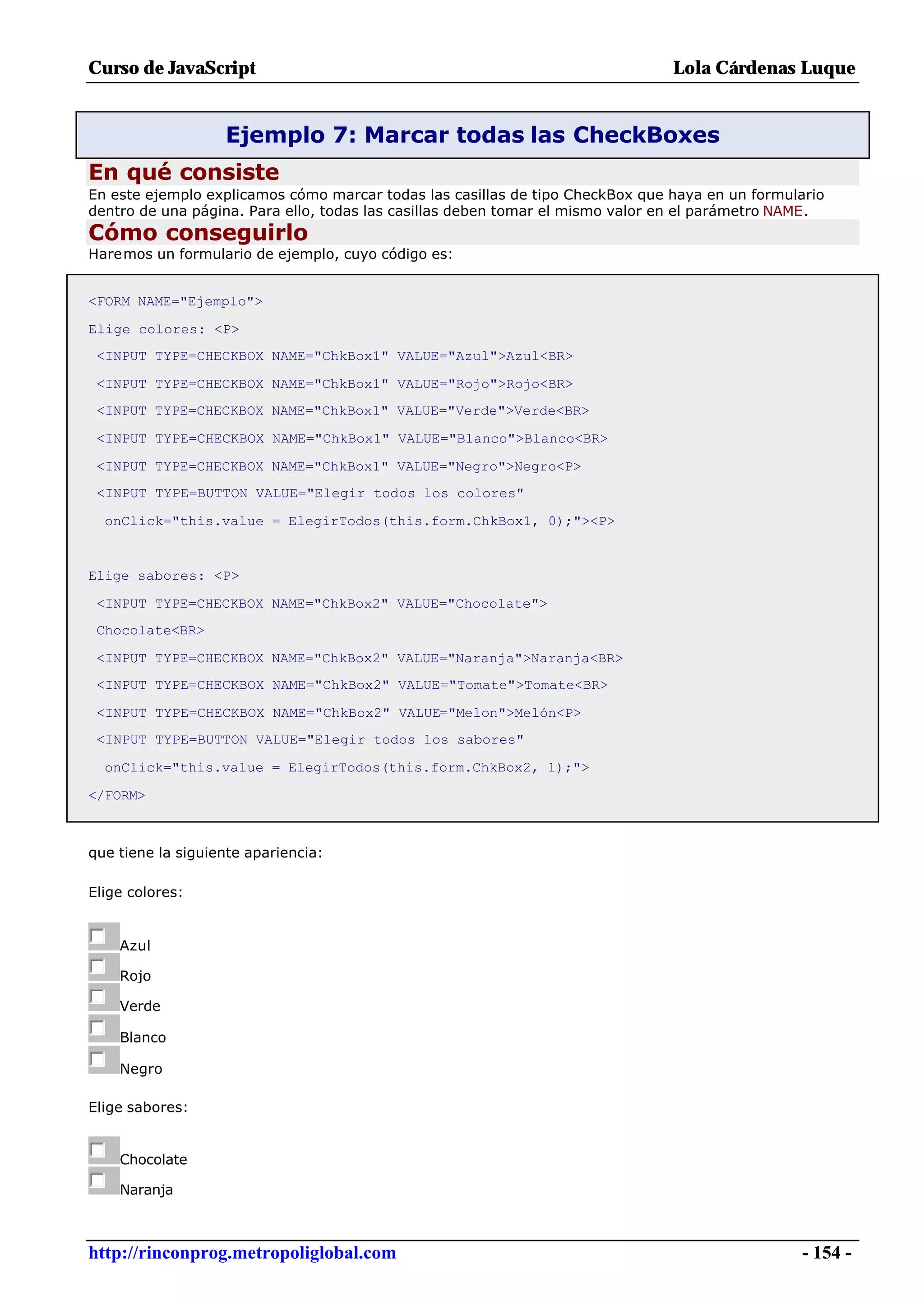 Curso de JavaScript                                                            Lola Cárdenas Luque


                   Ejemplo 7: Marcar todas las CheckBoxes
En qué consiste
En este ejemplo explicamos cómo marcar todas las casillas de tipo CheckBox que haya en un formulario
dentro de una página. Para ello, todas las casillas deben tomar el mismo valor en el parámetro NAME.
Cómo conseguirlo
Haremos un formulario de ejemplo, cuyo código es:


<FORM NAME="Ejemplo">

Elige colores: <P>
 <INPUT TYPE=CHECKBOX NAME="ChkBox1" VALUE="Azul">Azul<BR>

 <INPUT TYPE=CHECKBOX NAME="ChkBox1" VALUE="Rojo">Rojo<BR>
 <INPUT TYPE=CHECKBOX NAME="ChkBox1" VALUE="Verde">Verde<BR>

 <INPUT TYPE=CHECKBOX NAME="ChkBox1" VALUE="Blanco">Blanco<BR>

 <INPUT TYPE=CHECKBOX NAME="ChkBox1" VALUE="Negro">Negro<P>
 <INPUT TYPE=BUTTON VALUE="Elegir todos los colores"

  onClick="this.value = ElegirTodos(this.form.ChkBox1, 0);"><P>


Elige sabores: <P>

 <INPUT TYPE=CHECKBOX NAME="ChkBox2" VALUE="Chocolate">
 Chocolate<BR>

 <INPUT TYPE=CHECKBOX NAME="ChkBox2" VALUE="Naranja">Naranja<BR>
 <INPUT TYPE=CHECKBOX NAME="ChkBox2" VALUE="Tomate">Tomate<BR>

 <INPUT TYPE=CHECKBOX NAME="ChkBox2" VALUE="Melon">Melón<P>
 <INPUT TYPE=BUTTON VALUE="Elegir todos los sabores"

  onClick="this.value = ElegirTodos(this.form.ChkBox2, 1);">

</FORM>



que tiene la siguiente apariencia:

Elige colores:


    Azul

    Rojo

    Verde

    Blanco

    Negro

Elige sabores:


    Chocolate

    Naranja



http://rinconprog.metropoliglobal.com                                                            - 154 -
 