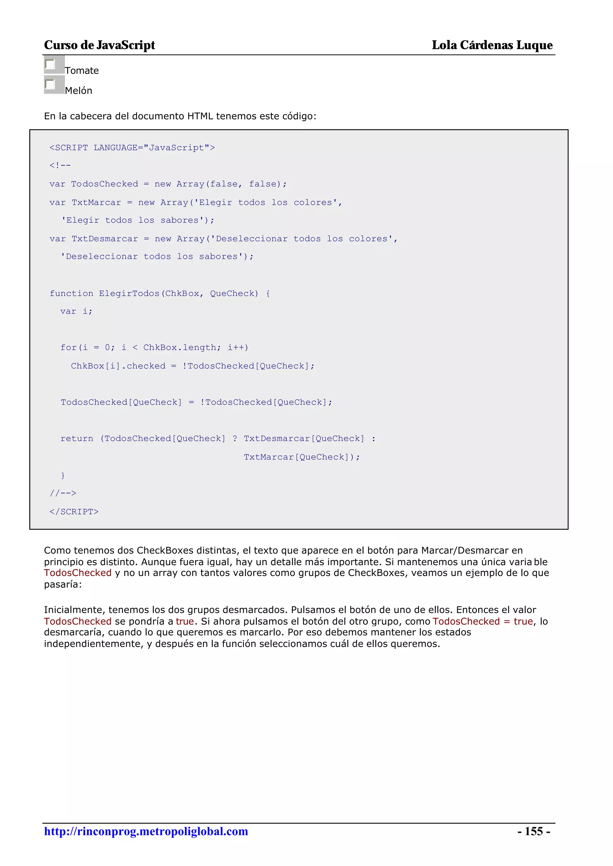 Curso de JavaScript                                                               Lola Cárdenas Luque

    Tomate

    Melón

En la cabecera del documento HTML tenemos este código:


 <SCRIPT LANGUAGE="JavaScript">
 <!--

 var TodosChecked = new Array(false, false);

 var TxtMarcar = new Array('Elegir todos los colores',
   'Elegir todos los sabores');

 var TxtDesmarcar = new Array('Deseleccionar todos los colores',
   'Deseleccionar todos los sabores');



 function ElegirTodos(ChkBox, QueCheck) {
   var i;


   for(i = 0; i < ChkBox.length; i++)

       ChkBox[i].checked = !TodosChecked[QueCheck];


   TodosChecked[QueCheck] = !TodosChecked[QueCheck];


   return (TodosChecked[QueCheck] ? TxtDesmarcar[QueCheck] :

                                          TxtMarcar[QueCheck]);

   }
 //-->

 </SCRIPT>



Como tenemos dos CheckBoxes distintas, el texto que aparece en el botón para Marcar/Desmarcar en
principio es distinto. Aunque fuera igual, hay un detalle más importante. Si mantenemos una única varia ble
TodosChecked y no un array con tantos valores como grupos de CheckBoxes, veamos un ejemplo de lo que
pasaría:

Inicialmente, tenemos los dos grupos desmarcados. Pulsamos el botón de uno de ellos. Entonces el valor
TodosChecked se pondría a true. Si ahora pulsamos el botón del otro grupo, como TodosChecked = true, lo
desmarcaría, cuando lo que queremos es marcarlo. Por eso debemos mantener los estados
independientemente, y después en la función seleccionamos cuál de ellos queremos.




http://rinconprog.metropoliglobal.com                                                               - 155 -
 
