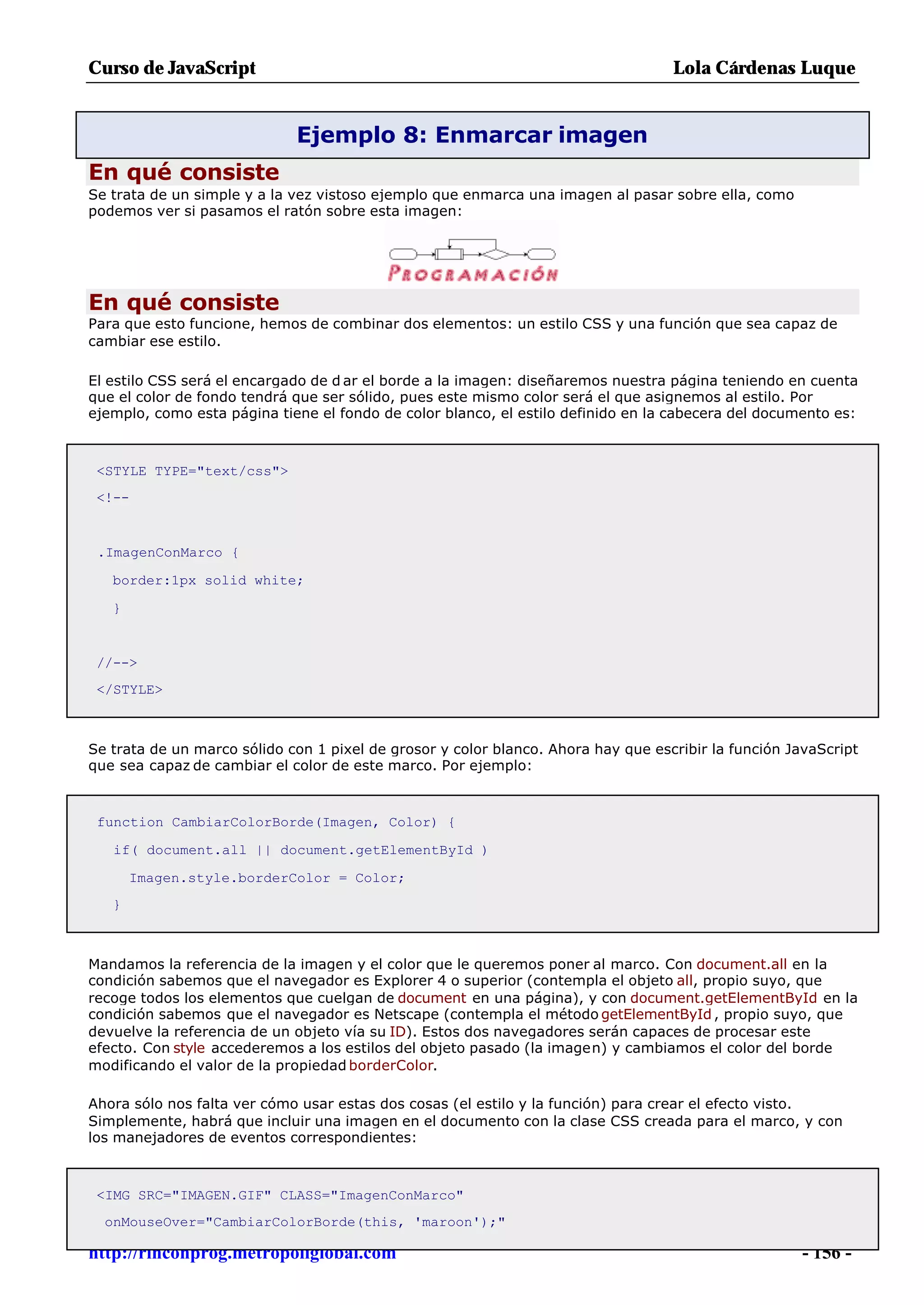 Curso de JavaScript                                                                Lola Cárdenas Luque


                             Ejemplo 8: Enmarcar imagen
En qué consiste
Se trata de un simple y a la vez vistoso ejemplo que enmarca una imagen al pasar sobre ella, como
podemos ver si pasamos el ratón sobre esta imagen:




En qué consiste
Para que esto funcione, hemos de combinar dos elementos: un estilo CSS y una función que sea capaz de
cambiar ese estilo.

El estilo CSS será el encargado de d ar el borde a la imagen: diseñaremos nuestra página teniendo en cuenta
que el color de fondo tendrá que ser sólido, pues este mismo color será el que asignemos al estilo. Por
ejemplo, como esta página tiene el fondo de color blanco, el estilo definido en la cabecera del documento es:



 <STYLE TYPE="text/css">
 <!--


 .ImagenConMarco {

   border:1px solid white;

   }


 //-->
 </STYLE>



Se trata de un marco sólido con 1 pixel de grosor y color blanco. Ahora hay que escribir la función JavaScript
que sea capaz de cambiar el color de este marco. Por ejemplo:



 function CambiarColorBorde(Imagen, Color) {

   if( document.all || document.getElementById )

       Imagen.style.borderColor = Color;
   }



Mandamos la referencia de la imagen y el color que le queremos poner al marco. Con document.all en la
condición sabemos que el navegador es Explorer 4 o superior (contempla el objeto all, propio suyo, que
recoge todos los elementos que cuelgan de document en una página), y con document.getElementById en la
condición sabemos que el navegador es Netscape (contempla el método getElementById , propio suyo, que
devuelve la referencia de un objeto vía su ID). Estos dos navegadores serán capaces de procesar este
efecto. Con style accederemos a los estilos del objeto pasado (la imagen) y cambiamos el color del borde
modificando el valor de la propiedad borderColor.

Ahora sólo nos falta ver cómo usar estas dos cosas (el estilo y la función) para crear el efecto visto.
Simplemente, habrá que incluir una imagen en el documento con la clase CSS creada para el marco, y con
los manejadores de eventos correspondientes:



 <IMG SRC="IMAGEN.GIF" CLASS="ImagenConMarco"
  onMouseOver="CambiarColorBorde(this, 'maroon');"

http://rinconprog.metropoliglobal.com                                                                 - 156 -
 