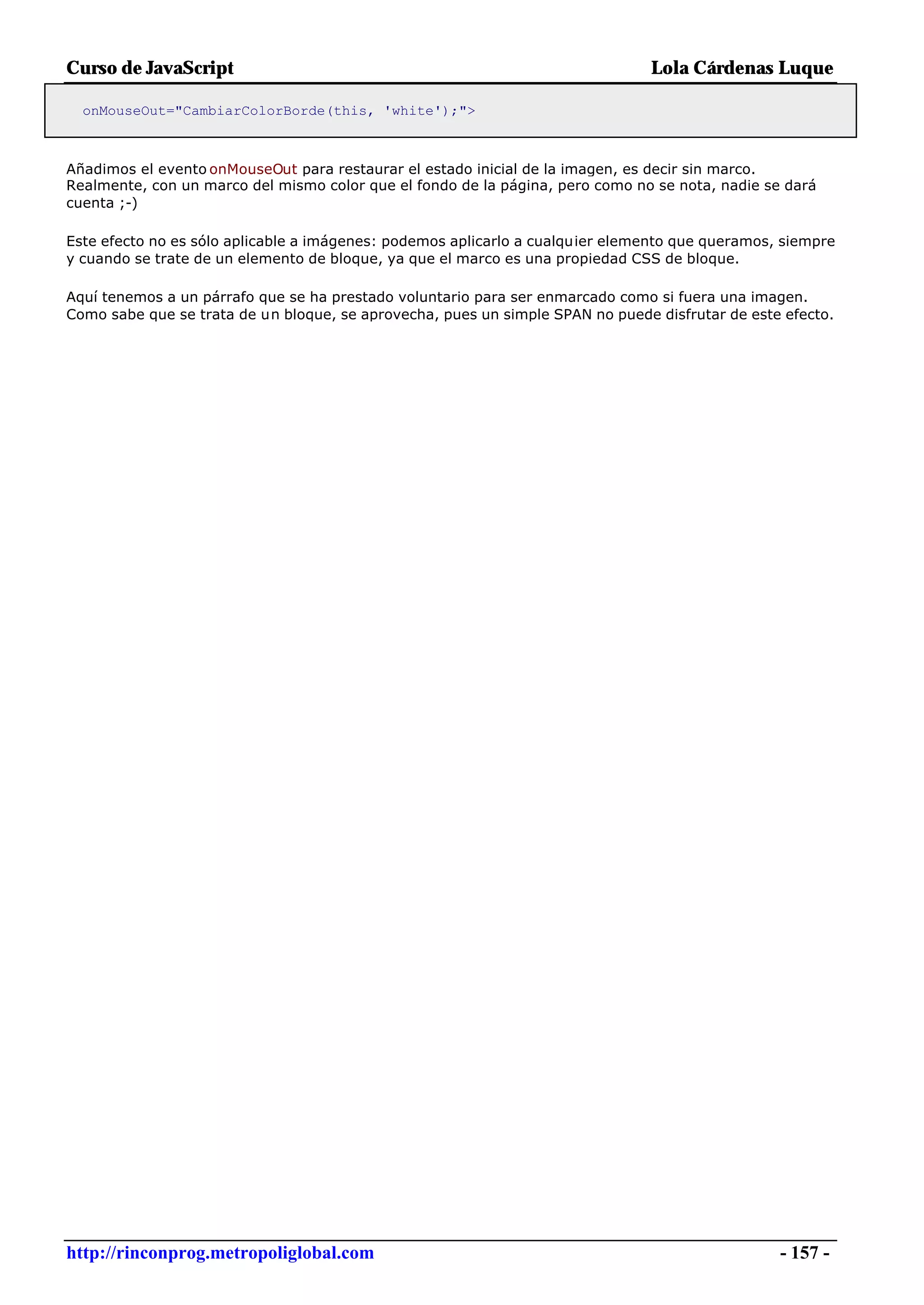 Curso de JavaScript                                                            Lola Cárdenas Luque

  onMouseOut="CambiarColorBorde(this, 'white');">



Añadimos el evento onMouseOut para restaurar el estado inicial de la imagen, es decir sin marco.
Realmente, con un marco del mismo color que el fondo de la página, pero como no se nota, nadie se dará
cuenta ;-)

Este efecto no es sólo aplicable a imágenes: podemos aplicarlo a cualquier elemento que queramos, siempre
y cuando se trate de un elemento de bloque, ya que el marco es una propiedad CSS de bloque.

Aquí tenemos a un párrafo que se ha prestado voluntario para ser enmarcado como si fuera una imagen.
Como sabe que se trata de un bloque, se aprovecha, pues un simple SPAN no puede disfrutar de este efecto.




http://rinconprog.metropoliglobal.com                                                            - 157 -
 