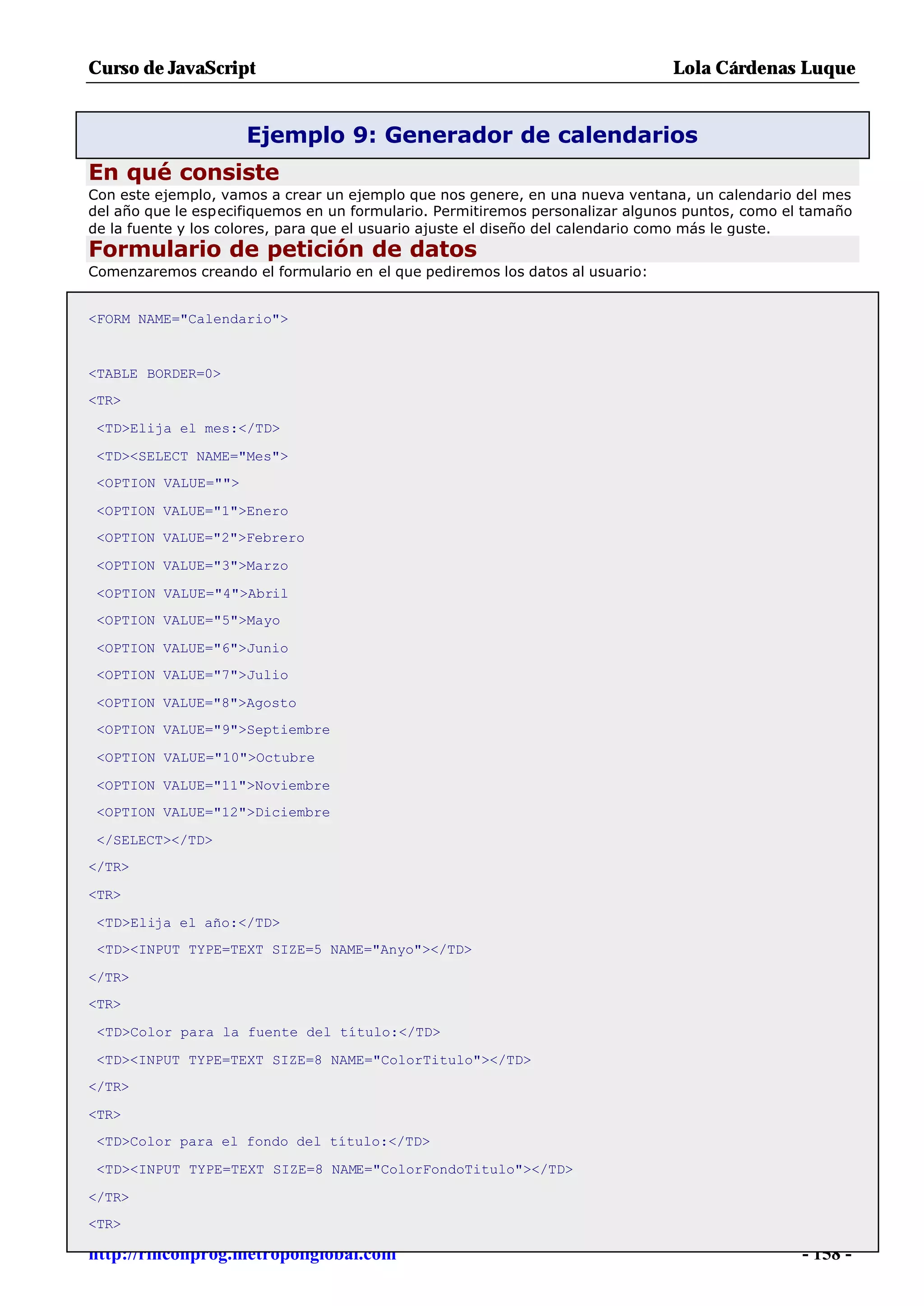 Curso de JavaScript                                                            Lola Cárdenas Luque


                     Ejemplo 9: Generador de calendarios
En qué consiste
Con este ejemplo, vamos a crear un ejemplo que nos genere, en una nueva ventana, un calendario del mes
del año que le especifiquemos en un formulario. Permitiremos personalizar algunos puntos, como el tamaño
de la fuente y los colores, para que el usuario ajuste el diseño del calendario como más le guste.
Formulario de petición de datos
Comenzaremos creando el formulario en el que pediremos los datos al usuario:


<FORM NAME="Calendario">


<TABLE BORDER=0>
<TR>

 <TD>Elija el mes:</TD>

 <TD><SELECT NAME="Mes">
 <OPTION VALUE="">

 <OPTION VALUE="1">Enero
 <OPTION VALUE="2">Febrero

 <OPTION VALUE="3">Marzo

 <OPTION VALUE="4">Abril
 <OPTION VALUE="5">Mayo

 <OPTION VALUE="6">Junio
 <OPTION VALUE="7">Julio

 <OPTION VALUE="8">Agosto
 <OPTION VALUE="9">Septiembre

 <OPTION VALUE="10">Octubre

 <OPTION VALUE="11">Noviembre
 <OPTION VALUE="12">Diciembre

 </SELECT></TD>
</TR>

<TR>

 <TD>Elija el año:</TD>
 <TD><INPUT TYPE=TEXT SIZE=5 NAME="Anyo"></TD>

</TR>
<TR>

 <TD>Color para la fuente del título:</TD>

 <TD><INPUT TYPE=TEXT SIZE=8 NAME="ColorTitulo"></TD>
</TR>

<TR>
 <TD>Color para el fondo del título:</TD>

 <TD><INPUT TYPE=TEXT SIZE=8 NAME="ColorFondoTitulo"></TD>

</TR>
<TR>

http://rinconprog.metropoliglobal.com                                                            - 158 -
 
