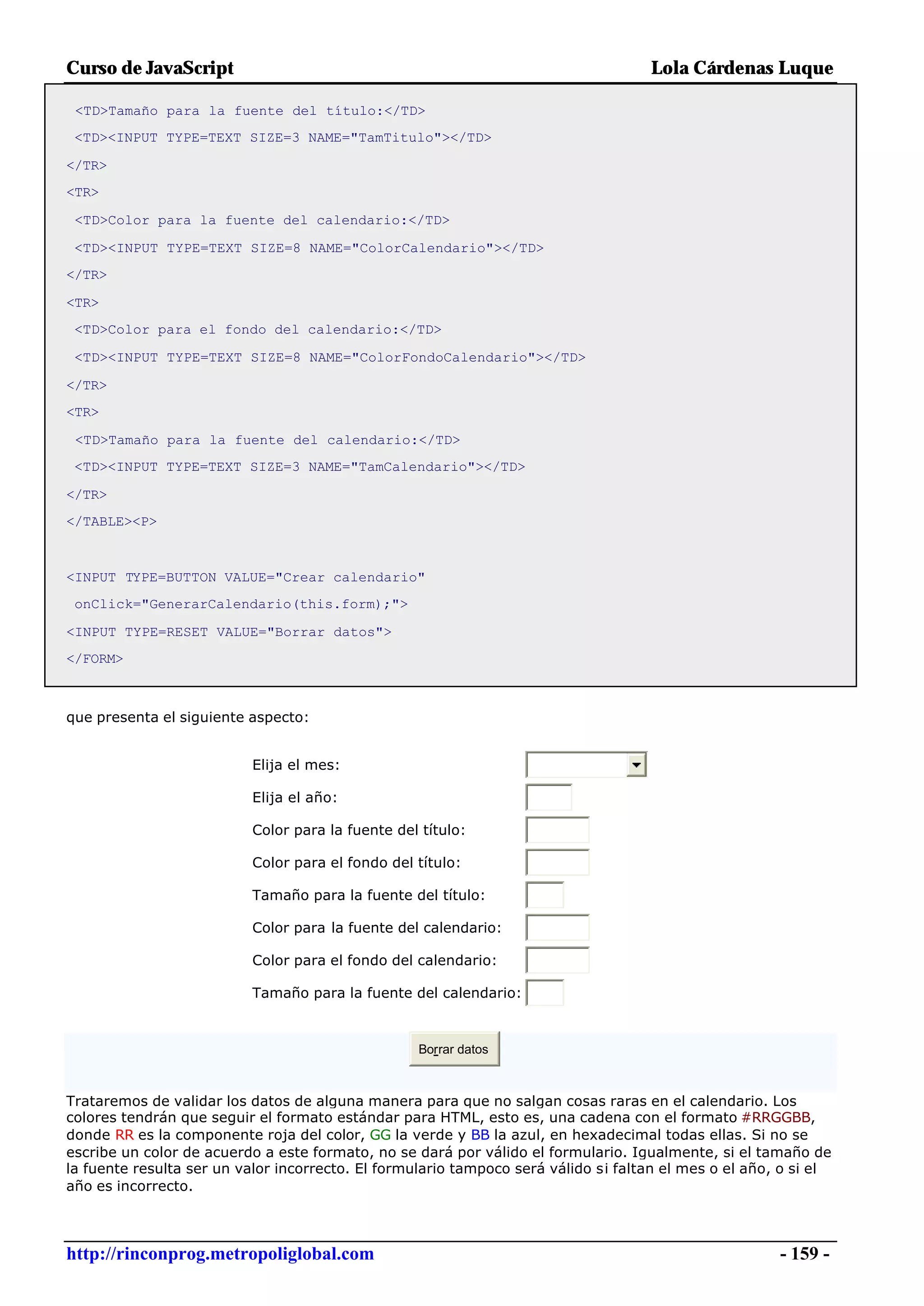 Curso de JavaScript                                                                 Lola Cárdenas Luque

 <TD>Tamaño para la fuente del título:</TD>
 <TD><INPUT TYPE=TEXT SIZE=3 NAME="TamTitulo"></TD>

</TR>
<TR>

 <TD>Color para la fuente del calendario:</TD>

 <TD><INPUT TYPE=TEXT SIZE=8 NAME="ColorCalendario"></TD>
</TR>

<TR>
 <TD>Color para el fondo del calendario:</TD>

 <TD><INPUT TYPE=TEXT SIZE=8 NAME="ColorFondoCalendario"></TD>

</TR>
<TR>

 <TD>Tamaño para la fuente del calendario:</TD>
 <TD><INPUT TYPE=TEXT SIZE=3 NAME="TamCalendario"></TD>

</TR>
</TABLE><P>



<INPUT TYPE=BUTTON VALUE="Crear calendario"
 onClick="GenerarCalendario(this.form);">

<INPUT TYPE=RESET VALUE="Borrar datos">
</FORM>



que presenta el siguiente aspecto:


                          Elija el mes:

                          Elija el año:

                          Color para la fuente del título:

                          Color para el fondo del título:

                          Tamaño para la fuente del título:

                          Color para la fuente del calendario:

                          Color para el fondo del calendario:

                          Tamaño para la fuente del calendario:



                                                   Borrar datos



Trataremos de validar los datos de alguna manera para que no salgan cosas raras en el calendario. Los
colores tendrán que seguir el formato estándar para HTML, esto es, una cadena con el formato #RRGGBB,
donde RR es la componente roja del color, GG la verde y BB la azul, en hexadecimal todas ellas. Si no se
escribe un color de acuerdo a este formato, no se dará por válido el formulario. Igualmente, si el tamaño de
la fuente resulta ser un valor incorrecto. El formulario tampoco será válido si faltan el mes o el año, o si el
año es incorrecto.



http://rinconprog.metropoliglobal.com                                                                  - 159 -
 