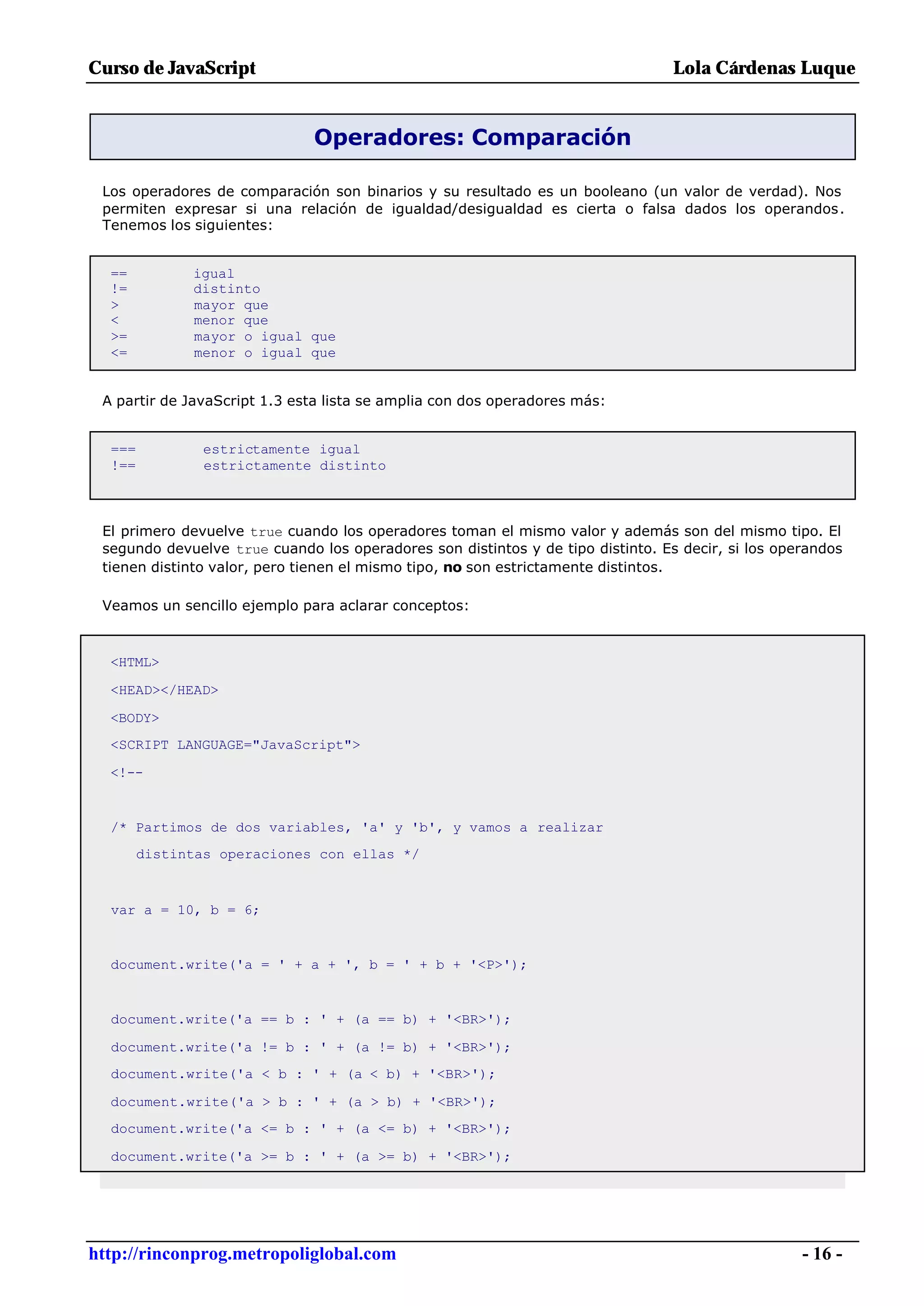Curso de JavaScript                                                              Lola Cárdenas Luque


                              Operadores: Comparación

 Los operadores de comparación son binarios y su resultado es un booleano (un valor de verdad). Nos
 permiten expresar si una relación de igualdad/desigualdad es cierta o falsa dados los operandos.
 Tenemos los siguientes:


  ==          igual
  !=          distinto
  >           mayor que
  <           menor que
  >=          mayor o igual que
  <=          menor o igual que


 A partir de JavaScript 1.3 esta lista se amplia con dos operadores más:


  ===           estrictamente igual
  !==           estrictamente distinto



 El primero devuelve true cuando los operadores toman el mismo valor y además son del mismo tipo. El
 segundo devuelve true cuando los operadores son distintos y de tipo distinto. Es decir, si los operandos
 tienen distinto valor, pero tienen el mismo tipo, no son estrictamente distintos.

 Veamos un sencillo ejemplo para aclarar conceptos:



  <HTML>

  <HEAD></HEAD>

  <BODY>
  <SCRIPT LANGUAGE="JavaScript">

  <!--


  /* Partimos de dos variables, 'a' y 'b', y vamos a realizar
        distintas operaciones con ellas */



  var a = 10, b = 6;


  document.write('a = ' + a + ', b = ' + b + '<P>');


  document.write('a == b : ' + (a == b) + '<BR>');

  document.write('a != b : ' + (a != b) + '<BR>');
  document.write('a < b : ' + (a < b) + '<BR>');

  document.write('a > b : ' + (a > b) + '<BR>');
  document.write('a <= b : ' + (a <= b) + '<BR>');

  document.write('a >= b : ' + (a >= b) + '<BR>');




http://rinconprog.metropoliglobal.com                                                              - 16 -
 