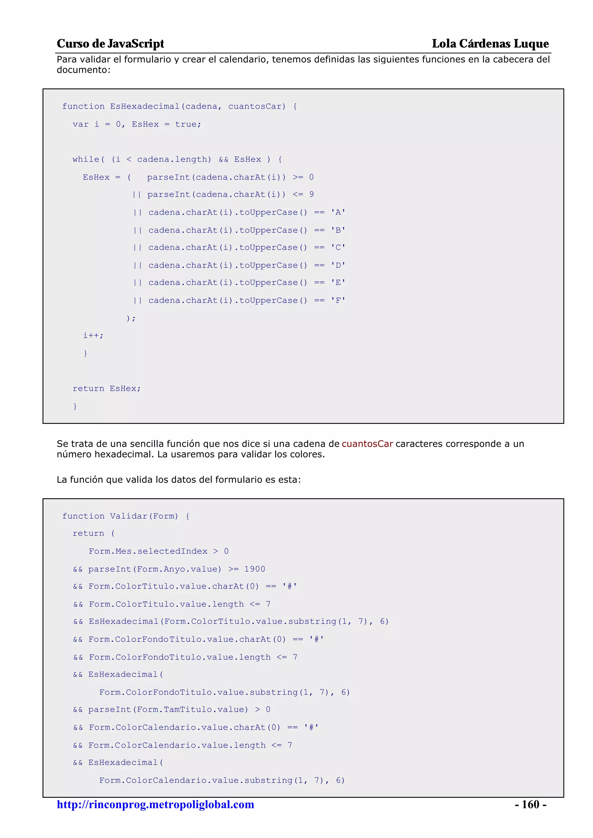 Curso de JavaScript                                                                 Lola Cárdenas Luque
Para validar el formulario y crear el calendario, tenemos definidas las siguientes funciones en la cabecera del
documento:



 function EsHexadecimal(cadena, cuantosCar) {

   var i = 0, EsHex = true;


   while( (i < cadena.length) && EsHex ) {

       EsHex = (      parseInt(cadena.charAt(i)) >= 0
                   || parseInt(cadena.charAt(i)) <= 9

                   || cadena.charAt(i).toUpperCase() == 'A'

                   || cadena.charAt(i).toUpperCase() == 'B'
                   || cadena.charAt(i).toUpperCase() == 'C'

                   || cadena.charAt(i).toUpperCase() == 'D'
                   || cadena.charAt(i).toUpperCase() == 'E'

                   || cadena.charAt(i).toUpperCase() == 'F'

                 );
       i++;

       }


   return EsHex;

   }



Se trata de una sencilla función que nos dice si una cadena de cuantosCar caracteres corresponde a un
número hexadecimal. La usaremos para validar los colores.

La función que valida los datos del formulario es esta:



 function Validar(Form) {
   return (

           Form.Mes.selectedIndex > 0

   && parseInt(Form.Anyo.value) >= 1900
   && Form.ColorTitulo.value.charAt(0) == '#'

   && Form.ColorTitulo.value.length <= 7
   && EsHexadecimal(Form.ColorTitulo.value.substring(1, 7), 6)

   && Form.ColorFondoTitulo.value.charAt(0) == '#'

   && Form.ColorFondoTitulo.value.length <= 7
   && EsHexadecimal(

            Form.ColorFondoTitulo.value.substring(1, 7), 6)
   && parseInt(Form.TamTitulo.value) > 0

   && Form.ColorCalendario.value.charAt(0) == '#'

   && Form.ColorCalendario.value.length <= 7
   && EsHexadecimal(

            Form.ColorCalendario.value.substring(1, 7), 6)

http://rinconprog.metropoliglobal.com                                                                  - 160 -
 