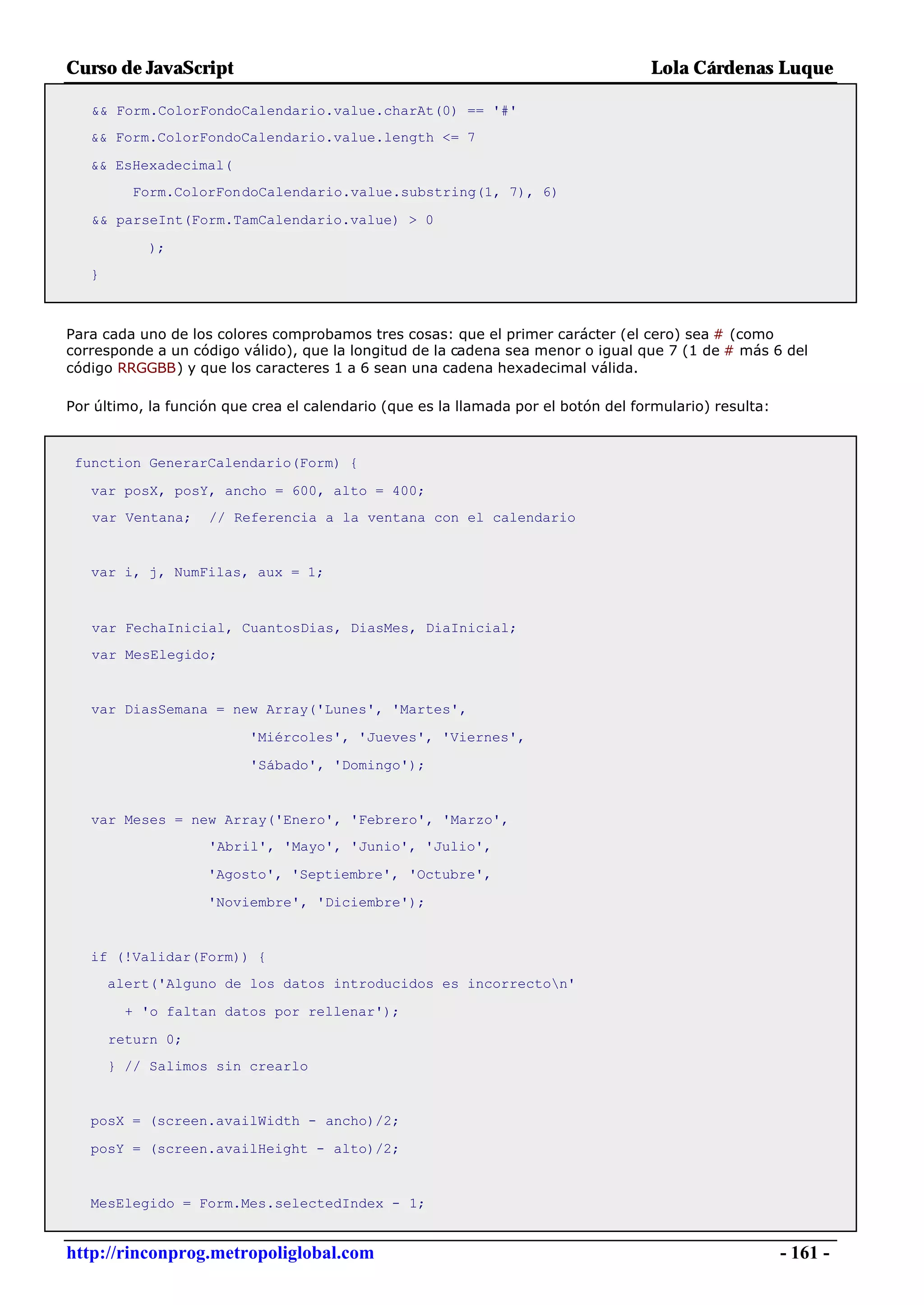 Curso de JavaScript                                                                 Lola Cárdenas Luque

   && Form.ColorFondoCalendario.value.charAt(0) == '#'
   && Form.ColorFondoCalendario.value.length <= 7

   && EsHexadecimal(
         Form.ColorFondoCalendario.value.substring(1, 7), 6)

   && parseInt(Form.TamCalendario.value) > 0

           );
   }



Para cada uno de los colores comprobamos tres cosas: que el primer carácter (el cero) sea # (como
corresponde a un código válido), que la longitud de la cadena sea menor o igual que 7 (1 de # más 6 del
código RRGGBB) y que los caracteres 1 a 6 sean una cadena hexadecimal válida.

Por último, la función que crea el calendario (que es la llamada por el botón del formulario) resulta:



 function GenerarCalendario(Form) {

   var posX, posY, ancho = 600, alto = 400;
   var Ventana;     // Referencia a la ventana con el calendario


   var i, j, NumFilas, aux = 1;



   var FechaInicial, CuantosDias, DiasMes, DiaInicial;
   var MesElegido;


   var DiasSemana = new Array('Lunes', 'Martes',

                          'Miércoles', 'Jueves', 'Viernes',

                          'Sábado', 'Domingo');


   var Meses = new Array('Enero', 'Febrero', 'Marzo',
                    'Abril', 'Mayo', 'Junio', 'Julio',

                    'Agosto', 'Septiembre', 'Octubre',

                    'Noviembre', 'Diciembre');


   if (!Validar(Form)) {
       alert('Alguno de los datos introducidos es incorrecton'

         + 'o faltan datos por rellenar');

       return 0;
       } // Salimos sin crearlo


   posX = (screen.availWidth - ancho)/2;

   posY = (screen.availHeight - alto)/2;


   MesElegido = Form.Mes.selectedIndex - 1;


http://rinconprog.metropoliglobal.com                                                                    - 161 -
 